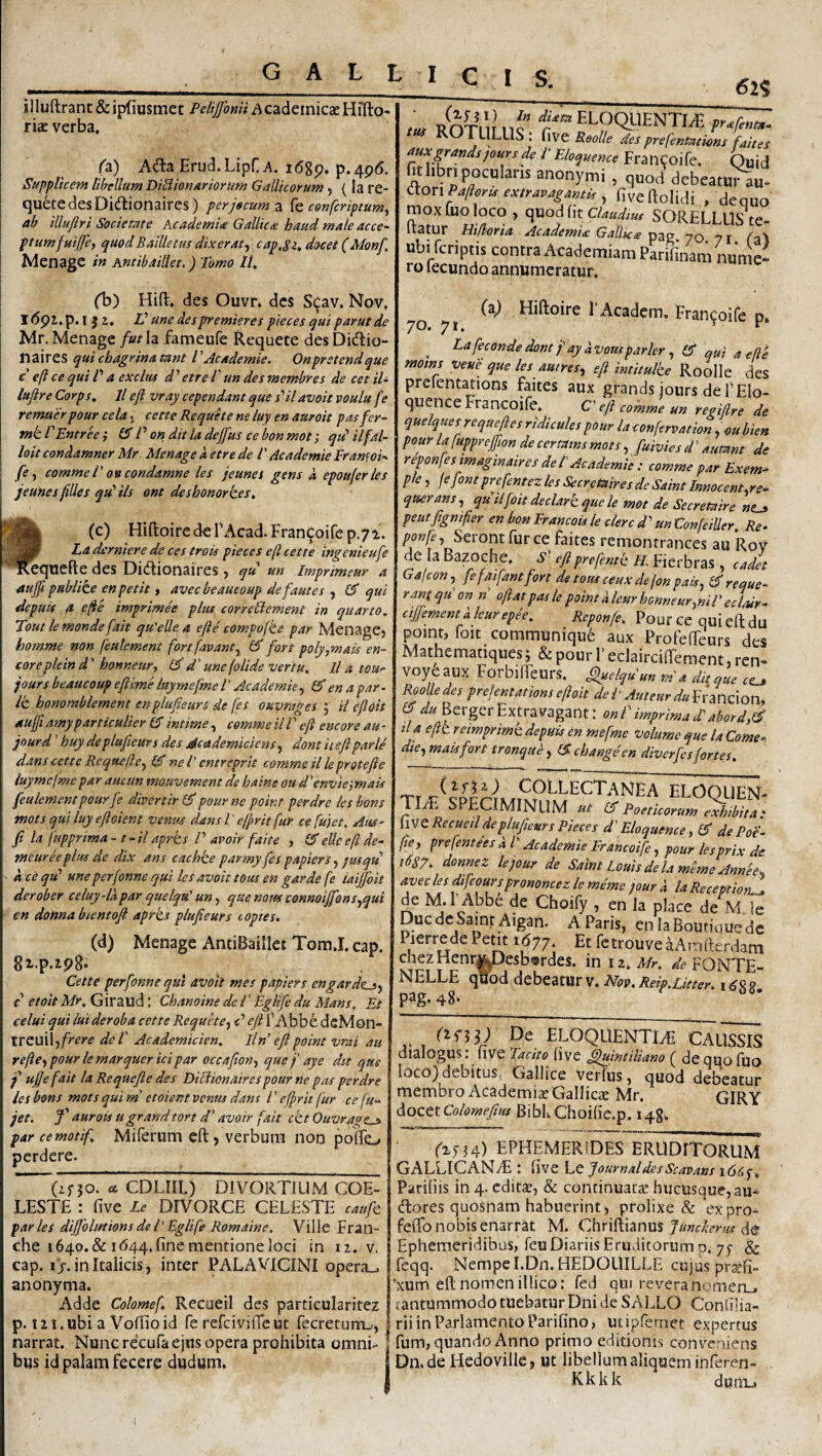 <52? illuftrant & ipfiusmet Pelijfomi h cadeinicae Hffto- riae verba, U) AcJla Erud.LipCA. i<58p. p.4p6. Supplicem libellum Di^ionuriorum Gallicorum, (la re- quetedesDidtionaires) per jocum z (e coufcriptum^ ab iUuftri Societate AcademU Gallica haud male acce^ \ ptumfuiffe^ quodBaiUetus dixeraty cap,Si> docet (Monf I Menage in mtibaidet.) Tomo U, ,m ROxVl I.r f eloquenti^ ROTULUS , five Roolle des prefenmmns faites auxgrandspoursde l' Eloquence Francoife. Quid fit hbn poculans anonymi, quod debeatu^u- itonPallcr^ exiTMgami,, fiveftolidi , deauo mox luo loco, quod(itc/W2«# SORELLLIS te- Itatur Hi/loria Academia Gallica pag 70 7 r Ta^ ubi feriptis contra Academiam Parifinam nun c- ro lecundo annumeratur. ! (1)) Hid. des Ouvr. des Si^av. Nov, I<5pl.p.ijj, V une despremieres pieces qui parut de Mr. MenageIa fameufe Requete desDidtio- n aires qui chagrina mnt l 'Academie. Onpretendque c efl ce qui P a exclm etre l' un des membres de cet iU lufire Corps. 11 efl vray cependant que s'’il avoit voulu fe remaerpour cela, cette Requete ne luy en auroit pasfer^ Vik. TEntree} P on ditia dejflus cebonmot; qui ilfal- loit condamner Mr Menage a etre de P Academie Franfoi- • /e, comme P 0% condamne les jeunes gens d. epoujerles jeunesflUes qtP iis ont deshonork.es, (c) Hiftoire de TAcad. Francoife p.71. La derniere de ces trois pieces eft cette ingenieufle ‘■^^quefle des Didionaires, qu un imprimeur a aufli pulrlike enpetit i avecbeaueoupdefautes^ qui depuis a c(ie imprime'e plus correPlement in quarto. Tout le monde flait qu'elle a e fle compofte par Menage, homme non feulcment fortfavant.^ CT fon poly,mais en- coreplein d ’ honneur, d' une {olide ver tu. Il a tou* jours beaucoup efl ime luyrnefme l ’ Academieena par ■ ik honomblement enplufleurs de fes ouvragei \ il cfloit aufli amyparticulier £3' intime, comme il l ’ efl encore au ■ jourd ’ huy deplufleurs des Academiciens., dont it eflparle dans cette Requefte^ ©* ne l’ entreprit comme il le protefle luyrnefme par auctm mouvemem de haine ou d' envieimais feulementpourfe divertirl^peurne point perdre leshons mots qui luy efloient venus dans l' e/prit fur ce fujet. AuS' ft la fupprima-t-ilaprks P avoir faite , eliceftde- meureeplm de dix ans cachke parmyfes papiers pusqu d ce qu' une perfonne qui les avoit tous en garde fe iaiffoit derober celuy-ldpar quelqu' un, que notes connoiflbnsjqui en donna bientofl aprks plufleurs t optes. (d) Menage AntiBaillet Tom.1. cap. gi.p.ipS* Cette perfonne qui avoit mes p apter s engarde^^ c etoit Mr. Giraud: Chanoine de V Eglife du Mans. Et celui qui lui deroba cette Requke-^ c' efl l’Abb6 dcMon- tV^\Jt\\-)frere dei' Academicien. Iln’ efl point vrai au rejie-, pour lemarquer ici par occaflon-^ quefaye dit que f tiflofait la Re que fle des Diblionaires pour ne pas perdre les bons mots qui m' etoient venus dans l ’ efpric fur ce fu-^ jet. J’ aurots ugrandtort d' avoir [ait ckt Ouvrage^ par cemotif. Miferum eft, verbum non polTo perdere. (ir30. V CDLIIL) DIVORTIUM COE- LESTE : five Le DIVORCE CELESTE caufe paries dijfloltftions de l' Eglife Romaine. Ville Fran- che 1640. & 1(544. fine mentione loci in 12. v. cap. ij. in Italicis, inter PALAVICINI opera_, anonyma. j Adde Colomef. RecueiI des particularitez | p. lii.ubi a Volfioid fe refeivifieut fecretum-t, | narrat. Nunc recufaejns opera prohibita omni- ! bus id palam fecere dudum, I 70 71 i’Academ. Francoife p. ^ Lafeconde dont f ay d Vorn parier, £5* qui a e fi e moins veue que les autres^ efl intitulke RooIIe des prelentations faites aux grands iours defElo- quence Francoife. C’ efl comme un regiflre de quelques re que fles ridicule s pour la conferva tion, ou bien pour la fuppreflion de certatns mots, fuivies d ’ aumnt de reponfesimaginaires de i Academie : comme par Exem^ ple, fefontprefentez les Secretairesde Saint Innocent.re^ querans, qdilfoit declark que le mot de Secretaire ntj, peutfignifier en bon Francots le clerc d' un Confeiller. Re^ ponfe, Serom fur ce faites remontrances au Roy de Ia Bazoche. .y’ eflprefentk H. Fierbras, cadet Gafeon, fefaifantfort de tous ceux de fon pak^ reque- rant qu on n ofl at pas le point d leur honneur.,nil eclair* cijjementd leurepee. Pour ce qui eft du point, foit communique aux Profefteurs des Mathematiques 5 & pour 1' eclaircilTement, ren- voye aux ForbifteUrs. ^elquun m a du que RooUedes prefentationsefloit dei Auteurdu^rmexony 15 du Berger Extra vagant: onl imprimad'abord,(^ tia eflk reimprimk depuis en mefme volume que la Come*, die., maisfort tronqud, £? cbangeen diverfesfortes. TIT. SPECIMINUM ut (5 Poeticorum exhibita: [WCRecuetl deplufleurs Pieces d'Elo quem e, 1$ de Poe* fley prefentees d l Academie Francoife ^ pour lesprix de 1687- donnez lejour de Saint Louis de lameme Annee.. aveclesdifcoursprononcezlememe jourd la Receptioris de M.l Abbe de Choify , en Ia place de M le DucdeSamt Aigan. A Paris, en laBoutiquedc Pierrede Petit 1(577. Et fetrouve aAinikrdam chezHenr^Desbordes. in 12. Mr. de FONTE- NELLE qQod debeatur v. Nov.ReipXitter. pag. 48* dtli) De ELOQUENTIAE CAUSSIS dialogus: live Tacito five Quintiliano ( dequofuo loco) debitus, Gallice Verfus, quod debeatur membro Academiae Gallicae Mr. gIRY AozttColomeflus BibL Choifie.p. 148. ^25-34) EPHEMERIDES ERUDITORUM GALLICANtE : five Journal des Scavans i(5i5f. Parifiis in 4. editze, & continuata hucusque, au- dores quosnam habuerint , prolixe & expro- feftb nobis enarrat M. Chriftianus Junchrtu de Ephemeridibus, feu Diariis Eruditorum p. 75- & feqq. Nempe I.Dn. HEDOUILLE cujus pr^fi» 'xum eft nomen illico: fed qui reveranomen_, lantummodo tuebatur Dni de SALLO Conlilia- riiinParlamentoParifino, utipfemet expertus fum, quando Anno primo editionis conveniens Dn.de Hedoville, ut libellum aliquem inferen- Kkkk dunij 1