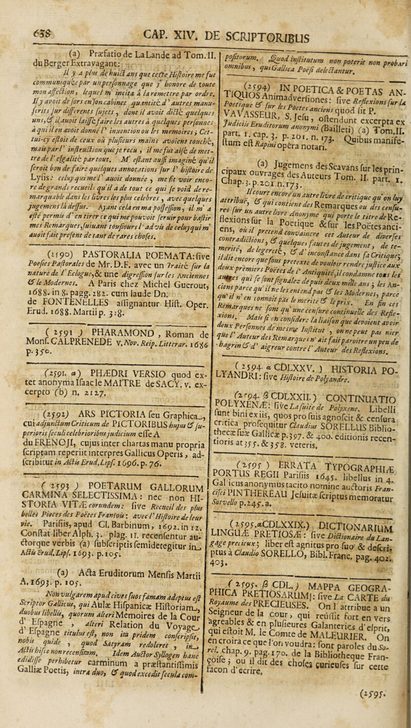 (a) Pr^fatiode LaLande ad Tom.II duBergerExtravagant: : Jl y a de huici ans que cefte Hiflotre me fut communiquz.e fAr unperfonnAge que j honore de toute mon affe5lion, lequel rn incita a la remetire par ordre, lly avoit de for s enjon cahinet quamitt d ’ autres manu~ feriis Jur differ em s fujeis , doni il avoii di[lk quelques uns,(f ilauoit taijfk.faire les auires a quelques perfonnes a qui il en avoit donne r inueniion ou les memoires i Cet- tui-cy eftoit de ceux ou plufieurs mains avoient touchk^ mais par V inftruEiion que je recu , il mefut aifh. de met- tre de V efgalitk par tout, M' ejiant auft imagint qudl fero it bon de faire quelques annotationi [ur V bijioirede Lyiis.* celuyquimeT auoit donnee , me fa voir enco- re de grandi recueils qu il a de tout ce qui fe void dere- marquable dans les livres lesplus celebres , avec quelques jugemens la deffus. Ayant cela en ma po{JeJfion, il m' a efte permis d' en tirer ce qui mepouvoit feruirpour baftir mes Remarques^fuiuant toufiourst advii de celuyquirn auoitfaitprefent de tam de rares chofes. Cif9o) PASTORALIA POEMATA.Tive Poeftes Paliorales Aq Mr. D.F. avec un Iraitk fur la nature de l’Eciogue^Si. ime digrejfion furies knciennes leModernes. A Paris chez Michel Guerout, idgg. in g. pagg. 281. cum iaude Dn. de FONTENELLES affignantur Hift. Oper Erud. 1(588,Martiip. 328. C 2-59* ) PHARAMOND , Roman de ^donl. OALPRENEDE V,Nov,Reip,Liitterar. 1^86 p.35-c. (zj9^. a) PHiEDRI VERSIO quod ex- tet anonymalfaacleMAITRE deSACY. v, ex¬ cerpto (b) n. zixy. (25P0 ars PICTORIA feii Graphica_, CrnadjunbiumCriticum de PICTORIBUS huqiu fu- perioris feculi celebrioribtisjudicium efife A duFRENOJI, cujus inter chartas manu propria feriptam reperiit interpres Gallicus Operis, ad- feribitur in Aciis Erud.Lipf 16p<5. p. 'j6. TlOlfelfni fturr ehRan-^' Qpibusmanife- iium eit/^rf/)/«/opera notari. (a) Jugemens desScavansfurlesnrm cipaux ouvrages des Auteurs Tom L paT;* Chap.j.p.zoi.n.ryj. Part. i, attribuf'T' livre de critique qu on luy res Cur L .descenfu^ ens ottii n &fur lesPoctcsanci- contradimr7/‘°^‘‘‘‘'‘ aueur de diverfei merit' dT‘‘ ‘t‘*^h^^‘f^^^esdejugemetity de te- Tdl,elt ‘^‘7^' ^‘‘'‘«^oe.d.^cedar.s deiex i}ri ' peetexle de voidetr rendre jufiice aux IZ r7°7‘'•‘h-iadlcoxdZL,»s le. „T,lJ ^ a u. Modernis, parce f» en eonnepas le merite (S k prix. En l ,e, xZn?T derdf. deu x PerC eonfdere U liaifon que devolent aooir tT/d!rZ T‘’^ ’ '•'•‘tt-» ta. nier •bagrmlSd' atgreureomrel'Auteur detReflexions. LYANn/l r ) historia PO- 1A NDRI; fi ve Hi/oire de Polyandre. POI i SPLXXII,) CONTINUATIO Polyxene. Libelli fun biniex iis, quos pro fuis agnoCcit & cenfura r SORELLUS Biblio. hecsfu^e Gallicae p.397. & 400. editionis recen- tioris at^yy. &3^^, veteris. ( ^595 ) POETARUM GALLORUM I CARMINA ^ELECTISSIMA: nec non HI¬ STORIA VIly£f<?r««^/m.- five Recueil des pius belles Pieces des Poetes Pramois: avec PHifloire de leur vie. Parifiis,apud Cl.Barbinum, i^pz.inrz Condat liberAlph. 3. plag. ir. recenfentur au- (dorque verbis ('a) rublcriptisfemidetegitur in^ hSits Srud, Lipf. 1693. p. i oy. PORTUS r*'pL,'^p‘'t^''.™G'^^phia; lORTUS REGII Parifiis 1645. libellus in 4 Gal icusanonymus tacito nomine aucdoris FraZ' fcripms memoratur (aj Acda Eruditorum Menfis Martii A.i5p3. p. 105. _ ^onvulgarem apud cives fuos famam adeptus efl Scriptor GaUtcus, ^«2 Auk Hifpanics Hiftorianu, auobmlibeUis^ quorum alteriUtmoiTtS, de Ia Cour j, > alteri Rclatioh du Voyago a Elpagne titulus efl, non im pridem confcrhftt. Satyram redoleret , in_, Attis hifcenonrecen/ttam. Idem AuBor SyUogen hanc edidiffe perhibetur carminum a praedantiffimis Galhs Poetis, mtraduo, quod excedit fecula tom- LINGU^^PRimn^^*r ‘^•‘^'^'ONARIUM I.1NGUA PRETIOS2E: hlt Diaionaire duUn. gage pretteux; liber cft agnitus pro fuo’ & deferi- ptusaCW«SORELLO, Bibl.Franc. pag.^ PHirA^m/c-rtnP.V-^ mappa geogra¬ phica Pretiosarum,!; fivez^ carte-Hi Scigneur de la cour, qui reiiflit fort en vers =grcab|es &en plufieures Galanteries d'elDr.r qui cHoit M. le Comte de MALEURIER On «ncroiracequeronvoudra; font paroles duS rr/. chap.9 pag.170. de Bibliotheque Fran-