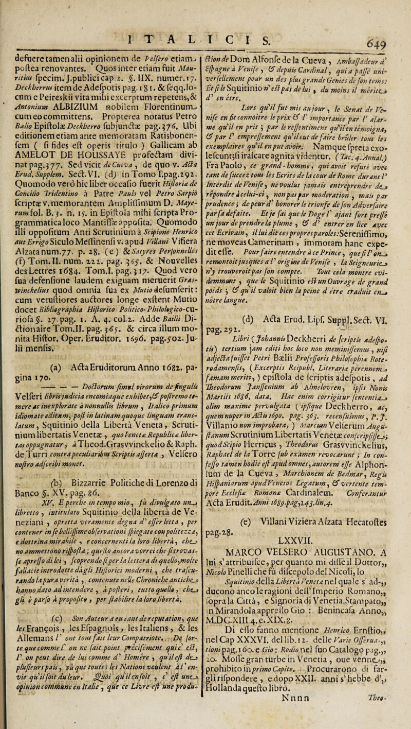 defuere tamen alii opinionem de Pelfero etiam-- poftea renovantes. Quos inter etiam fuit Mau¬ rum fpecim. J.publicicap.2. IIX. numer.i;. Deckherrus item de Adefpotis pag. 181. & feqq.lo- cum e Peireskii vita mihi excerptum repetens,& Antonium ALBIZILIM nobilem Florentinurru cumeocommittens. Propterea notatus Petro B<elio Deckberro pag.576. Ubi editionem etiam ante memoratam Ratisbonen- fem ( fi fides efi: operis titulo ) Gallicam ab AMELOT DE HOUSSAYE proPedam divi- natpag.377. Sed vicit , de quo v. .^^4 Erud.Supplem. Sed. VI. (dj in Tomo r.pag.292. Quomodo vero hic liber occafio fuerit HiflorU de Concido Iridentino a Patre Paulo vel Petro Sarpib feriptasv.memorantem Amplifiimum D. Maye- rum(ol. B. 3. n. ly. in Epiftola mihi feriptaPro- grammaticaloco Mantifias appofita. Quomodo illi oppofitum Anti Scrutinium a Scipione Henrko i) Siculo Mefiinenfi V. apud FiUani Vifiera Alzatanum.77. p. a8. (e) SeSatyres Perfonnelles (i) Tom.II. num. zzi. pag. 365-. & Nouvelles desLettres 1684. Tom.I. pag. 317. Quod vero fua defenfione laudem exiguam meruerit Gras- reinckelius quod omnia fua ex A/Kt/odefumferit: cum vetuftiores audores longe exftent Mutio dtOCQX. Bibliograpbia Hifiorico Politico-Philologico-CW- riofa^. 17.pag. i. A. 4. coli. Adde £4//« Di- dionaireTom.il. pag. & circa illum mo¬ nita Hiftor. Oper, Eruditor. i6'p6, pag.5-02.Ju¬ lii menfis. (a) AdaEruditorum Anno 1681. pa¬ gina 170. - — — DoBofum fimsl virorum de jingulis Velferi libris judicia emomiaepue exhibet-^l^ poflr emo ti¬ mere ac inexplorate k nonnullis librum , Italico primum idiomate editum^ poft in latinam quoque linguam trans¬ latum ^ Squitinio della Liberta Veneta, Scruti¬ nium libertatis Venetae J quoPenetee Republic<e liber¬ tas oppugnatur, kTheod.Graswinckelio & Raph. de Turri contrapeculiaribus Scriptis ajjerta , Velfero noftro adferibi monet, (L) Bizzarrie Politichedi Lorenzodi Banco §. XV. pag. 8d, XF, E perche in tempo mio, fu divulgato un^ libretto , intitulato Squitinio della liberta dc Ve- neziani , opretta veramente degna d' effer letta , per contener in fe belliffime obfervationi jf iegate conpolitezza^ € dottrina mirabile , e concernenti Ia loro libertk, che-s no ammettono riffofta; que jio ancora vorrei che fitrovas- fe apreffo di lei , fcoprende jiper la lettera di quello^molte fallacie introdotte dkgli Hiflorici moderni , cbe trafeu- randolapuraveritk contemiteneUeCbronicbeantiebe^ hanno dato ad intendere ^ kpofleri, tuttoquello, cbt^ gli e parfo k propofito , per ftahilire la loro liberta, (c) Son Auteur a eu eant de reputation,, que /^/Fran^ois, lesEfpagnols, lesitaliens, & les Allemans V ont tousfait leurCompatriote,, De, (or¬ te que comme P on ne [ait point p^ecifement quic r/?, /’ on peut dire de lui comme d’’ Homere , quii efi de^ plufteurspais ^ vu que toutes les Nations veulent kC en- vie quiifoit du leur* ^uoi quii enfoit ^ c efi unt^ opinion commune en It alie , que ce Livre efi une produ* 649 Bion de Dom Alfonfe de la Cueva , Ambafiadeur d S/pagnek Femfe , CTdepuis Cardinal ^ quia paffb uni- verfellement pour un des plusgrands Gentes de fon tems: Squitinio M ellpas de lui ^ du moins il merite * d' en 'etre, Lors qiPil fut mis aujour , le Senat de Fe- nife en fit connoitre leprix P importance par P alar- me qkil en prit 5 par lereffentiment qFilen temoigna, par P emprefjement qFileut defaire brttler tom les exemplaires qtPil enputavoir. Namque fpreta exo- lefcuntjfiiralcare agnita videntur. (Tac.^.Annal,) Fra Paolo, ce grand - bomme, qui avoit refute avee tant de fuccez tous les Ecrits de la cour de Rome durant P Interdii de Fenife, ne voulut jamais entreprendre dcj repondrekcelui-ci nonpaspar moderation ^ mais par prudence} de peur d' bonorer le trionfe de fon Adverfaire parfa defaite. Et je fai que le Doge P ajant fort preffe un jour deprendrela plume-i entrer en lice avec cet Ecrivain, il lui dit cespropresparoles;Screm(PimOt ne moveas Camerinam , immotam hanc expe¬ dit efie. Pourfaire entendre k ce Prime, que fi P on^ remontoit jusques a l ’ origine de Fenife , la Seigneuriz^ rPy trouveroitpas fon compte. Tout cela montre evi- demmmt , que le Squitinio ePiunOuvrage de grand poids 3 ef quii valoit bien la peine d etre traduit en-» nbtre langue, (d) Ada Erud. Lipf. Suppi. Sed. VI. pag.25>i- Libri iJobannisDccVhtvri de [criptis adeffo- tis) tertium ‘^am ediii boc loco non meminiffemtu, nifi adjeBafuiffet Petri Baelii Profefforis Pbilofopbta Rote- rodamenfiSf {Excerptis Reipubl, LiterarU perennem.j famammeritt^) epiftola de Icriptis adefpotis, ad Theodorum Janffenium ab hlmeloveen., ipfis Nonis Martiis 168 data. Hac enim corrigitur fententio-» olim maxime pervulgata ( ipfique Deckherro, 4<r, quem nuper in API is i6go, pag. recen fuimus, P, J, V\\\2iX\\o non improbata, ) S/arcumVciferum Augu- fianum Scrutinium Libertatis Venetae conicripfifft^i quodSeipio Herricus , Theodorus Grasvvinckelius, Rapbael de /4 Torre [ub examen revocarunt; In con- fejfo tamen bodie efi apud omnesamorem effe Alphon- (um de la Cueva , Marcbionem de Bedmar., Regis Hiffaniarum apudPTnetos Legatum vertente tem¬ pore Ecclefu Roman<e Cardinalem. Conferantur Ada Erudit.^»»i i68g.pag.,i4q,lin,4. pag. 28 (c) Villani Viziera A/zata Hecatoftes LXXVII. MARCO VELSERO AUGUSTANO. A lui s’attribuifce, per quanto mi difleil Dottor,, Nicolo Pinelli che fu difcepolo dei Nicoli, lo Squitimo LibertkVenetantlcpaddc s’ ad-j, duconoancoleragioni deilTmperio Romano,, foprala Citta, eSignoriadi Venetia..Stampato„ inMirandalaappreflo Gio : Benincafa Anno,, M,DC.XIIl4.e.XIX.8. Di efto fanno mentione Henrko Ernftio,» nel Cap XXXVL dei lib, 11. deile Fark Ojferua-.^., tioni pag. 1 do. e Gio; Rodio nel fuo Catalogo pag.,, 20. MolTegranturbe in Venetia , oue venne:.^,, prohibito\nprimo Capite, Procurarono di far- glirifpondere , edopoXXII. annis’hebbc dV Hollanda quefto libro. N n n n Tbeo-