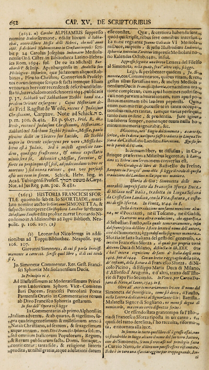 {i6) 1. a) Carolus ALPHAMILIS fupprefTo nommt italicokrmonQ y edUit librum il sMa- thai^ overoilfinto Mejfia deUi Hehrei, cheneW'amo 1666. fidicbiarb MahomettAno inConftantinopoii: fcri- bit p x4 Caroliis Jofephus ImbonAm Mediola- nenfisOrd. Cifter.in Bibliotheca Latino-Hebra- icaRom. 1694. foh De eo ita Michael Bur- tbardt^ Apenburgenfis in dmle^is fuu Philologtco- Hijioricif^ quae Judaeorum aliquotRab- binos, Pfeudo-Chriftos, Conver(os& Profely- tos eorundemque fcripta & fa6la iternque Eliam venturum breviter recenrent& defcribuntHelm- ftadii,litterisSalomonisSchnorrii 169}.publicatis p. 57» Sahbath vel Sabbathum Tz,ebhi haud itfLs ■pridem Oriente exfurgens ; Cujus Hi/loriam de¬ dit Yrid Ragftatde Weile, recens e judaijmo Chriftianm, Carpzov. Note ad Schick.n'D. p. m. 300, &482* Et p. 56.57. Frid, d^ li/ede^recense judatfmo ChriftianuSy Htjloriani-> Sabhath r>el Satthum Fzebhi P(eudo-CM.e]ji<£y paulo plenius dedit in Jbeatro fuo Lucido^ Ille Tzebhi nuper m Oriente ex/urgens pro vero CMejfia ha¬ bitus eft d Judsis. Sed b mifelli agnofcite tan¬ dem^ quodfpes fruftranea y Cf omnis expeBatio nimis fera jit^ Adveniet {Ji^iejjias y fatentur y (S forte in propinquo efi {/cif ad judicandum vitios ac mortuos )/ednonea ratione y qua vos perfuafi e fis nec eum in fnem. Schick. Hebr. ling, in Acad. Tubingenfi ProfclT. Dau;a&Carpz. Not.adJusReg p.m,30©. &482. ^6n) HISTORIA FRANCICSl SFOR- TIM quomodo fubtitHo SFORTIADE, muti¬ lato nomineauftoris G/oi'<?«»/SIMONETTA, & flirpeclo 'miQV^VtitChrtJiopboro Landino fubftituto Sebaftiano Taufto edita prolixe narrat Leonardo Ni- codemoin Additionibus ad Biblioth, Nea- polit. p. 10(5. 107. (aj (z) Leonardus Nicodem.qs in Addi¬ tionibus ad ToppiiBibliothec. Neapolit. pag. 106. 107. Giovanni Simonera, di cui fi paria brevijfi^ wamente a carteizz. fcrijje quel libro , ildi cui titolo fib. Jo. Simonetae Commentar. Rer. Geft. Franci- fci Sphortiae Mediolanenfium Ducis. In Principio vi e. Ad IlluflrifTimumacModeratindmum Princi pem Ludovicum Sphort. Vice-Comitem Bari Ducem? Francifci Puteolani Poetae Parmenfis Oratio in Commentarios rerum ab Divo Francifco Sphortia geftarum. In fine dell ’ Opera vi fi legge Iis Commentariis ab primoAlphonfi in jjltaliamadventu» &ab quarto, &vigefimo, fu- j,pra quadringentefimum & millefimum anno a „NatahChriftiano,adrextum, & fexagefimum usque annum , non Divi Francifci Spbortia folum, „red omnium Italicorum Populorum, Regum, Rerum publicarum fadba. Domi, forisquo, jjContinentur: tanta fide, & religione litteris jjpiodita, ut nihil gratiae,atque adulationi datum ede conftet. Quae, & certiora habenda funt„j quod qui fcripfit, rebus fere omnibus interfuit.,. Ea nunc regnante VI Mediola-,, niDuce,aulpiciis , &juflu Illuftrisfimi/.WmVq, Sphortia AntoniusZarottus impresfitMcdlolani no-,, noKalendasO(dob.i486. infol. Apprejfo feguita una breve Lettera dei Filelfo al Simoneta, nella qualey fraP altre cofcy fi legge. Legi, & perlibenter quidem , Jo.Si-y^ monetaytos Commentarios, quibus vitam, & res,, geftas illius fortidimi viri, & inclyti Mediola ,, nenfiumDucis FrancifciSphoytiie)OvViZt\%[\n\Z Ora-,, tione complexus, cum apud homines noftri fae-,, culi non parvam admirationem, tum apudpo-,, fteros maximam tibi laudem peperifti. Quis,, enim non miretur,potuide te in tantis occupa-,, tionibus tuis,res tantas, tamque varias perfequi,, tanto cum ordine , & prudentia. Jure igitur,, laudaberis femper, nomenque tuumnulla ho-„ minum memoria ignorabit, &c. i/Giovio, neli’ Elogio delSimoneta , 4 carte 6p. ferive, cbe Itdetta jua Opera fioffe t^adotta in Lingua To» fcana daCriltofanohzniMnvPiorentino. ^uefieJo- no le par ole dtlGiodio. Is demum liber, Ut didufius , in Ca-„ drisque praefertim a Militibus legeretur, a £4»-,, dmo Ili £rAr«;V»»j Termonem converfus eft. NeiCatalogode'libri di Raftacllo du Frefne, fiampato tn PangiP anno i66z fi legge il titolo di que fi a tr adwzione dei Landino ndla jequinie manter a. Ifloria di Gio J Simonetta de Ile me¬ morabili imprejefatte da Francefeo Sforza Ducos diMilano nell' Italia y tradotta in LinguaFofcana da Lrijiofano Landino y cen la V it Uy flatur a, e cofu¬ midi eJ/6 Sforza. In Pene\r4q.. in S. Delia detta traduzione vonfanno menzione alcu- »4, »i? i/Poccianti, neilTofcano, neilGaddi* Va at torno una altra traduzione, cbe apparffce^ ^/iSebaftian Faufto,»f’^4^«4/f temerariamente y infin dalfrontifpizio dei libro e jiato levato il nome dell’ autore^ cio^ /5((?iSimonetta,‘ leggendofinella feguente maniera^, Sforziade fatta Italiana delgefti dei’ generofo, e_, ;Francefeo Sfo eza , il quale per propria virtu i;//w»wDucadiMilano, difiinBain Ub.XXX. Ove s'ha P inter a cognizione defattt d' Italia dagli anno 14Z4. fino al 1444. Con un breve raggvaglio della vitdy de cofiumiy della flatura di Francefco Sforza, di Ni- colo Picino, di Filippo Maria Duca di Milano, d’ Alfonfo d’ Aragona, e d’ altri, tratto dall’ Ifto- rie di Papa PioSecondo. InVenez.per CurzioTro- jano di Navoyal Leone y iS4p in S, Oltre alP aver temerariamente levato il nome dei Simoneta dal frontifpizio y come fi e detto, /VFaufto, nella Lettera dedicator ia. al SignorConte Gio: Battifta_. Malatefta Signor di Sogliano, ne menofi degna di nominarlo, ma con un certo difprezzo ferive : Orcftendoftatagrantempo falTfto-,, ria di Francefco Sforza ripofta inuncanto, e„ ' quafi dei tutto derelitta, 1’ ho raccolta, riforma-,, ta, eritornataallaiuce. In fomma in tutto quel libro ch' egroffo ajfai, ntn vifi vedrebbe in luogo alcuno il nome dei fuo vero AutorCy cioe </f/Sirooneta, fe non f trovajfie nel privilegio fatto a Curzio NzvOyche ilUbromnpotejfeefiere rifiampato. Il cbe e in vero una sfacciatagginepur troppogrande. An- zi