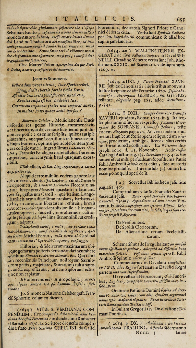 zidaciofifrotrebbe giuftamente [ofpettdre che l'iftejfo Sebaftian Faufto , coficomeha levato ilnome delSx- moneta Autore dei libro f avejfe ancora levato ilnome dell LandinoTraduttore deimedcfimolibro; ed ins confeqnenza non avejfe il Faufto che far niente ne meno con la traduzione» Senza farne pero il rifcontro non jt dee cio francamente ajfermare ; ma fipuo, comefi e det- to-fgiufiamente [ospettare, Gio: MatteoTofcanOjWf/^r/wtf delfuo Peplo d' Italia f a carteijxofifcrive dei Simoneta, JoannesSimoneta. BeUicadumnjivetvirtus^ DuxSfortiaviloet^ ' dedit chartis fortia faBa Ducts^ Ajialter Simonetaperitflorente quod avo, SavitU culpa eft hac LudoUce tua. Cur vitam in paucos fratri non imperat annos, Jn multos Patri quam dedit ipfejuo f • Simoneta Calaber, Mediolancnfis Ducis „SforticE res geftas Hi{k)ria£ commendavit, „ea finceritate,ut de veritatis fide nemo jure dii- ,,bitare poffit : eaenimfcripfit, quibusautipfe ,jinterfuit, aut quae a certiffimis teftibus accepit, ,lHujus fratrem, optimae fpci adolefcentem (^non ,,era cofi gio vane ) ingratiffimus sfor~ ,//4 , FrancifciF.indigna caede fuftulit, fraternis precibus? aclachrymis haud quaquam exora- ,, bilis. //Sabellico, deLat.Ling. reparator, a cartta» q.0^. fcrive cofi. Aliquid certe mihi sin eodem genere lau- ,,dis mereri videntur Stmoneu ,,cognomen, & Donatus hcciajolus Florentiae na- ,,tus; hic prae ter P/ardrt/?/ quaedam in latinum-. ,,verfa, geftorum Caroli , qui Italiam Longo* 5,bardicis armis diutiffime presfam, barbaris vi- „dtis, in antiquam libertatem reflituit, brevis ,,Autor/>'4»f//f^‘S’/>/?^'^/‘/‘i'prolixior ille : hicquan- jjtiufcunqueeft, fuusell:, non alterius: cultior „ille; {o-diQiflxPhilelphi lima fit nonnihil, ut credi* „tur, adjutus. Tralafciandi molti, e molti, che parlano cous lode dei Simoneta , non ft tralafcia di regiftrare - quel che fcrive Michel Ferno , nella lettra al Cardinal Santacroce tra /’ Opere dei Campano , ove ft legge: Hiftoriaej &fideirerum maximarum ubi- ,,que geftarum pofteris demandandaeincumbere ,,dcdk:\lt Simoneta, Aretino,Blondo, &c. Qui. tanta ,,in recenfendis Principum noftrorum Saeculo- ,,rum geftis , majeftate, & orationis cultu tanto, 5,cuncil:a exprefferunt, ut nemo ipforum ledlio- „ne non capiatur. * //Volterranowf//’ Antropologia , acarte qpo. ilpone ancora tra gli huomini illuftri , feri- vendo: Jo. Simoneta Natione Calaber geft*Fran- cif.Sphortiae volumen dicavit. C2(5f4) VITiE S VERDIANiE COM¬ PENDIUM , fvic Compendio dclla vita di Sant Ver- diana da cafieUFlorentino : in duodecimo Roma per il Barnabo 1676. Lo Scrittore di quefto compen¬ dio d ftato Prete Giacinto CHELTINI da Gaftel Fiorentino, dedicato a Signori Priore e Cano nici di detta citta. Verba funt SymboU Radiana per Dn. MaglUbecchi communicatae & alias’hoc capite jam laudatae. (26^4. ) WALLENSTEINIUS EX¬ CUSATUS : live PaUefianiScolpato d{Dzs\dSV\~ NELLI Cittadino Veneto: verba funt Joh. Rho- diinum.XXXIX. ad Scaven io. videfupranum. 1169. ee. ('2654, «fcDXI.^ Vitam Francifei XAVE- Rll jefuitee Canonizat!, libris tribus anonymis Italice feriptam edidit Ferrariae i6xo. JefuitaBo- nonienfis , Hieronymus GESSIUS , vel GYPSIUS, tcftante. pag. i8j. adde Sotvellum-» P>34i- “ __ (265’4* /3 DXII.j Compendium Vtta Francifei XAVERII ejusdem, Rom* idzi. ing. Italico fcripfit nomine fuo non JohanmtHtero- nymus de SOPRANIS , Genuepifis Jefuita , tefte ' eodem Alegambe'p2ig.z^o. An vero ibidem enu¬ merata hujufce audoris opera reliqua etiam edeo- prodierint, ambigo, licet ex ipfius verbis hoc fbrtafiis recute colligatur. Ita IVitteniusKio- graph, idzp. d, ii. Novembr. AddeTeiftler Catalogi Audior pag, 18 j. Sotvelium pag. 4<s 2. Vix tamen eft ut mihi perfuadeam & pofthuma, Patris Fabii Ambrofii Spinok cura edita , fine audloris nomine prodiifte. Interimfub (a) omnia hic excerpo ne quid operi defit. (z) SotvellusBibliothecxJefuiticae pag.461.4dj. Compendium vitae St. FrancifciXauerii Societatis Jefu. Poma apud Haredes Barthelomai Zannetti. i6^z,inZ, Appendicem ad opus Morale Vm- centii ^Wiwcoivimprejjum cum operibus Filincii Colo¬ nia per AntoniumHieratum i6z6. in folio,in qua funt tm- [latus proprii Pfiopranis, DePenfionibus. De Spoliis Clericorum. De Alienatione rerum Ecclefiafti- carum. Schematifmus de Irregularitate,/« quofub I unum afi>e[ium proponitur, quicquid ad difficilem hanc materiam fieBat. Pofi illius obitum opera P. Fabii Ambrofii Spinulae editus efi illius Commentarius in Davidem compleBens ex 1,1^II. libro Regum fortunatam Davidici Regni partem una cum Digrejfwnibus. De re veftiaria Hebr^orum, ST de Funeri¬ bus, Lugduni, Sumptibus LaurentiiAniffon i6^-^.in-» folio. Item Oratio de Paftione Domini habita ad Pau¬ lum V. anno 1610. Edita cum aliis ejusdem argumenti Roma typis Mafcardi i6q.h iu iz. Ex tat in Archivo Sucis- tatis Roma ejusdem Trablatus Mjf. In Bullam Gregorii 1 y, De eledlione Ro¬ mani Pontificis. ( i6f4. y DX. ) Ubaldinum, feu Vitanu* Antonii Maria UBALDlNI, d j'^r«»^^’Bidermanno