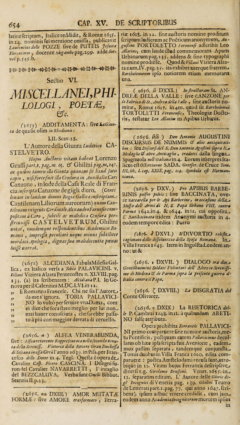 <?S4 latinefcriptarn, Italice reddidit, & Romae i (5^5. ini A. nominis fui mentione omifiTa, publicavit Laurentius delle POZZE fivede PLlXEIS Jefuit£ Tloremmu ^ docente ^ddeSot- w/.p.545‘‘b, Sestio VI. MISCELLANELPHL LOLOGl, POETM, i^c. (i6^s) ADDITAMENTA: fivei4Gi«»'^ ^4 de qua Gc olim in RhodianU : LIl. Scav.28. L’ Auttore della Giunta Ludovko CA- STELVETRO. Hujm AuBoris vitam habent Lorenzo GY-2i^iptirtj,fag.m. 6^. Ghilmipag,m,ity/. e-x quihus tamen illa Gionta quanam fit haud jatis capio 5 ni fi forte fuit illa Cen fur a in Annthalis Can Canzone , inlode della Cafa Reale di Fran- cia mferipta Canzone de gigli d’oro. {Canti lenatn in laudem domtu Regia Galhca infcriptam-- Cantilenam Liliorum aureorum) quam Can¬ tilenam exigente Cardinale AlexandroFarne/lo com- pofitam d Caro , fubtili ac maledica Cenfura per- ftrmxife CASTELVETRlJM,Ghilini notat\ eundemque respondentibus Academicis Ro - manis , impre^a peculiari neque minus fubtiliter mordaci Apo/ogia i dignasJua maledicentia poenas luijje narrat. (idys) ALCIDI AN A FabulaMilefia Gal¬ lica , ex Italico verfa a fobia PALAVICINL v. Pillani Viziera AlzataPentecoftes n. XLVIII.pag. 133. (a) ita feribentem : Alddlana^X. InGe- novaperilCalenzini M.DC.LVI.in 11. „ ERomanzoFrancefe. Chi ne Ga l’Autorc» ,, da me s’ignora. TOBIA PALLAVICI- „ NO io volto per feruirevnaDama, com’ „ ei dicecheforaftatomeglio per Iui non_. „ mai hauer conofeiuta , chefarebbe pafifa- „ to a piu con maggior derrata di ceruello. (x6f6. ct ) ALFEA VENERABUNDA, five : Alfea reverente Rapprefentata eelU feconda venu- ta dell-a Serenijf. V ittoria della Rover e Gran Duchejfa di Tofeana in ejfa Cittd Tanno 1 d 3 9. in Pifa^pcr Fran- cefeo delle Dotte in 4. Tegi. Quefta e opera do Cavalier Cafp. Pietro CASCINA. I Difegnifu- rondel Cavalier NAVARRETTI , 1’ intaglip dei BEZZCALUVA. Verba funtBibliot. ScanziaII.p,2 3. (^6sS. cta DXIIl/) AMOR MLlTATvE FORMAi .* five AMORE tr as for mato , Ferra¬ riae i6i8. in 12. fineaudloris nomine proditum feriptum ludicrum ac Ponticum anonymum, Au - guftino PORTOLETTO teronenfi adlcribit Leo AUatius^f cum laude illud commemorans Apum Urbanarum pag.i 3 y. addens & fine typographi nomine prodiifie. Quod & vHlani Viziera Alza- ta num.IV.pag.xy. ita exhibct:utcrque fratremj Banbolomaum ipfo notiorem etiam memorans una. ( 26yd. (2) DXXI.) In fru£iuram St. AN- DREiE DELLA VALLE : five cANZONE per ia Fabrica di St. Andre a della Palle , fineaudtoris no¬ mine, Romae idzy. in4to. qUod f\t Bartholomai TORTOLETTI Feronenfisy Theologiae Dodlo- ris, teftatur Leo Allatius in Apibus Urbanis. ( 16^6, /3/3 ) Don Antonio AUGUSTINI DISCURSUS DE NUMMIS Cf aliis antiquitati bus : leu Difeorfi dei S, Don Antonio Agojiini fopra /e_» Medaglie lA aitre Anticaglte , tradotti dalla lingua_. Spagnuola neUltalianam^. Eorum interpresIta- Octavianus SADA. Grf/Ar, de Cruce Tom. III. lib. l. cap. XXIX. pag. 114, Symbola eji Norman- niana. (xdyd. yDXV.) Pro APIBUS BARBE- RINIS pulfm pelvis: five BACCINATA, ove- re Y>attareUa per le Api Barberine, inoccafione deUo-» Mofja dell Armi di N. S. Papa Urbano VIII, contr» Parma 1642.in4. &xd44. ini2. cui oppofita_. C Antibacinata itidem An^nymi auitoris in 4. eodem tempore edita : Porro fz6y6. d pXVI.; //DIVORTIO celeftt^ cagionato dalle dijjolutezze della Spo/a Romana. In_. Villa Franca 1^43. Item in Ingolftad.eodem an¬ no: ut& (zdyd. £ DXVII. ) DIALOGO tra due^ Gentilhuomini Soldati Volontari deW Altezze Serenijft- me diModenalA de Parma fopra la prefente guerra d* Italia contra ii Papa^ (2dyd. l DXVIII.) La DISGRATIA Conte Olivarez, (xtsyd. r,. DXIX) La RHETORICA del¬ le P.Cambrai 1^48-in iz. a quibusdam ARETI- NO falfe attributa. Opera prohibita Ferrantis PALLAViCI- NI primo comparuere fine nemine audoris,me¬ tu Pontificis ,■ poRquam autem Pallavicinus decol¬ latus ob haee ipfa feripta fuit Avenione , eadeirui mox pafiim feparata , tandemque conjun(Ra_, Tomisduobusin Villa Franca ideo. edita com- paruere : poftea Amftelodamirecufafuntjutro- biquein 12. Vitam hujus Ferra ntis defcripfero diverfiv.g. Girolamo Brujjoni. Venet.id5y.in_. I z. feparatim editam. L’ Autore delle Glorie de¬ gi di Venetia pag, 139. GhiliniUtdXxo deLetteratipart.z.pag, 77. qui anno id47.fcri- bensj, ipfum adhuc vivere credidit, cum jam-, eodem anno Academiaincognitorum mortcm ipfius