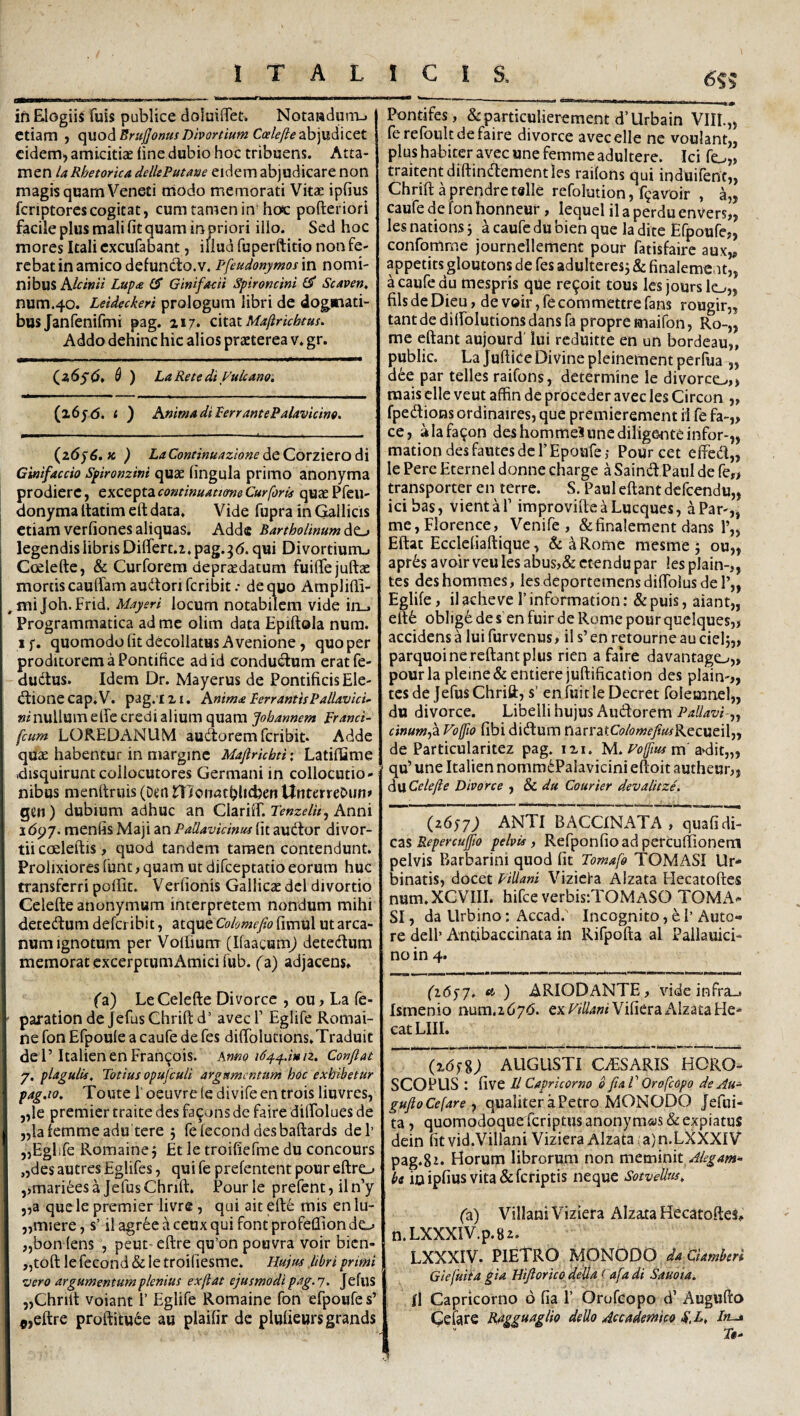 6?? fl—» » ■ i im > .. in Elogiis fuis publice doIuiflTet, Notaaduni-. etiam y quod BruJJomf Divortium Ccele/le zh]udiCCt eidem) amicitiae fine dubio hoc tribuens. Atta¬ men la Rhetorica dellePutane eidem abjudicare non magis quam Veneti modo memorati Vitae ipfius fcriptorescogitat, cum tamen in hoc pofteriori facile plus mali fit quam injsriori illo. Sed hoc mores Itali cxcufabant, iliud fuperftitio non fe¬ rebat in amico defuncto, v. Pfeudonymosm nomi¬ nibus A/a»« Lupa (S Ginifacit Spironcini ^ Scaven, num.40. Leideckeri prologum libri de dogmati¬ bus Janfenifmi pag. Z17. QAidiX. Maftrichtus. Addo dehinc hic alios praeterea v. gr. (^2,6s6t & ) LaRetediyuicano. (26jd. t ) Anima di PerrantePalavicino, (26^6, fc ) LaContimazionedQCorzicrodi Gmfaccio Spironzini quae fingula primo anonyma prodiere, exceptaquaePfeu- I donyma Itatim eft data. Vide fupra in Gallicis i etiam verfiones aliquas. Adde Bartholinum dt^ \ legendis libris Differt.!, pag.^d. qui Divortiumj Ccelefte, & Curforem depraedatum fuiffejuftae mortis cauffamaudtorifcribit.- de quo Amplifii- ^miJoh.Frid. Mayeri locum notabilem vide ircj Programmatica ad me olim data Epiftola nura. if, quomodo fit decollatus A venione, quo per proditorem a Pontifice ad id conductum eratfe- dudlus. Idem Dr. Mayerus de Pontificis Ele- dtione cap. V. pag. I z i. Anima PerrantisPallavicu wz'nullum effe credi alium quam fohannem pranci- fcum LOREDANUM audorem feribit. Adde quae habentur in margine Maftrkbti: Latiffime disquirunt collocutores Germani in collocutio¬ nibus menitruis (Den Jffloiwtbhcben UnterreOiin» gen) dubium adhuc an Clariff. r^wz^/zz, Anni idpy. menfis Maji an PaUavidnus fit audor divor¬ tii coeleftis, quod tandem tamen contendunt. Prolixiores funt, quam ut difeeptatio eorum huc transferri pofiit. Verfionis Gallicae dei divortio Celefte anonymum interpretem nondum mihi detedum deferibit, atque Cohmefio fimul ut arca¬ num ignotum per Voffium (IfaacumJ detedum memorat excerptum Amici fub. (a) adjacens* (a) Le Celefte Divorce , ou, La fe- ' parationde JefusChriftd’ avecl’ Eglife Romai- ne fon Efpoule a caufe de fes diffolutions.Traduit dei’ItalienenFran^ois. Anm Confiat 7. plagulis. Totius opufculi argumentum hoc exhibetur pag.to, Toute 1' oeuvre le divife en trois liuvres, „le premier traite des fa^ons de faire diffolues de jjlafemmeadu tere 5 felecond desbaftards dei’ 5,Eglife Romaine j Et le troificfme du concours ,,des autres Eglifes, qui fe prefentent poureftro ,>mariees a Jefus Chrift. Pour le prefent, il n’y 5,a que le premier livre , qui ait efte mis en lu- „miere, s’ il agree a ceux qui font profeflion do „bon (ens , peut-eftre qu’on poovra voir bien- „toft le fecond & le troiliesme. Hujus libri primi zjero argumentum plenius ex jiat ejusmodi pag. j, Jefus 5,Chrift voiant 1’ Eglife Romaine fon efpoufe s’ fl,eftre proftitu6e au plaifir de plufiewrsgrands Pontifes, &particulierement d’Urbain VIII.„ ferefbult de faire divorce avecelle ne voulant,, plus habiter avec une femme adultere. Ici fo,) traitentdiftindementles raifons qui induifent,, Chrift a prendretslle refolution, f^avoir , a„ caufe de fon honneur , lequel il a perdu enVers,, les nations j a caufe du bien que la dite Efpoufe,, confomme journellement pour fatisfaire aux„ appetits gloutons de fes adulteresj & finalemcut,, a caufe du mespris que re^oit tous lesjourslo,, fils de Dieu, de voir, fe commettre fans rougir,, tantde diffolutionsdans fa propre maifon, Ro-„ me eftant aujourd lui reduitte en un bordeau,, public. La juftice Divine pleinement perfua „ dee par telles raifons, determine le divorco,, raais clle veut affin de proceder avec les Circon ,, fpedions ordinaires, que premierement ii fe fa-„ ce, aiafa^on des hommeS une diligente infor-,, mation des fautes de FEpoufe ,• Pour cet effed,, le Pere Eternel donne charge aSaind.Paul de fe,> transporter en terre. S. Paul eftant defeendu,, ici bas, vient a 1’ improvifteaLueques, a Par-,, me,Florence, Venife , &finalement dans l’„ Eftat Eccleliaftique, &^Rome raesme j ou„ aprts avoir veules abus,& ctendupar les plain-,, tes deshommes, les deportemensdiffolusder,, Eglife, ilacheve rinformation: &puis, aiant,, eft6 obi jge de s en fuir de Rome pour quclques,, accidens a lui fur venus, il s’ en retourne au ciel parquoi ne reflant plus rien a faire davantago,, pourla pleine&entierejuftification des plain-,, tes de Jefus Chrift, s’ en fuit le Decret folemnel,, du divorce. Libelli hujus Audorem cinumyZ Vojfio fibi didum narratC(?/(?«?fy?«fRecueil„ de Particularitez pag. ixi. M. m'anlit,,, qu’ une Italien nomm(^Palavicini eftoit autheur,, dwCelefie Divorce y 8c du Courier devalitze. (z6s7) ANTI BACCINATA , quafi di¬ cas Repercuffio pelvis, Refponfioad percuflionem pelvis Barbarini quod fit Tomafo TOMASI Ur¬ binatis, docet FiUani Vizicla Alzata Hecatoftes num.XCVIII. hifce verbis:TOMASO TOMx^- SI, da Urbino: Accad.' Incognito, e 1’ Auto- re dell’ Andbaccinata in Rifpofta al Pallauici- no in 4. fidyy. <4 ) ARIODANTE, vide infra,. Ismenio num,i6y6. exrz7/4»z Vifiera AlzataHe- cat LIII. (26 AUGUSTI CvESARIS HORO¬ SCOPUS : five II Capricorno b fia V Orofeopo deAu- gufioCefare y qualiter a Petro MONODO Jefui- ta, quomodoquerferiptus anonymas & expiatus dein fitvid.Villani Viziera Alzata ;a)n.LXXXIV pag.St* Horum librorum non metninity/-?^^»*- bi io ipfius vita &fcriptis neque SotveUns, (a) Villani Viziera Alzata Hecatoftes* n.LXXXIV.p.82. LXXXIV. PIETRO MONODO daCUmberi Giefuita gia Hifiorico della (afa di Sauoia. Il Capricorno 6 fia 1’ Orufeopo d’ Augufto Cefatfi Rdgguaglio dello Accademico S.L, In-» Tt-