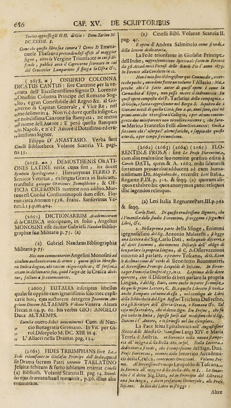 6^6 Torinoappre/fogli H.H, diGio : Vom.Tarino M- DC. XXXIII. S. Comechequefto libro[ua contra'l Conte D Errvma- nuele Thefauropretendendofi ojfefo al maggior fegno , oltreU Vcrgine Triontante in cuifidi-^ fende , publico amo il Capricorno fcornato in cut dei Crocettier Lampurione fi /piega la Cifra (Dc, ^ ) ONLIFRIO COLONNA DICATUS CANTUS : five Canzone per la ve- „nuta dell’ ExcellentifTirnoSignor D. Lorenzo .Onofrio Colonna Principe dei Romano Sog- ’,lio, egran Concftabile dei Regno &c. al Go- «verno di Capitan Generale , e Vice Re , nel «mcdefimo in 4. Non vi 6 dove quefta infigno, e nobiliffima Canzone lia ftampata , ne meno «il nome dell AiKore : E pero quefta ftampata „inNapoli, e n’el’ Amore ilDottiftimoed eru- jjditiftimo Signor. Filippo D' ANASTASIO. Verba funt CineUi Bibliotheca Volante Scanzia VI. pagi¬ na? 5. _ ) DEMOSTHENIS ORATI¬ ONES LATINE verFe cujus fint , ita docet Symbola Sperlingiana : Hicronymus FERRO P. Senator Venetus, ex lingua Graeca in Italicanu tranftulit quinque Orationes Demofihenis , & OF¬ FICIA CICERONIS nomine non addito.Mor- tuuseft Conful Conftantinopoli dum elFet. Flo- ruitcircaAnnum i5j6. Franc. Sanfovinus Ve- net.l. 13.p.m.404. (x659) DICTIONARIUM Academicorum de la CRUSCA infcriptum, in folio , Angelini MONOSINI efte dicitur Gabrieli Naudao Biblio- graphiae fuaeMilitaris p. 7;. (a) (X) Gabriel Naudaeus Bibliographiae Militaris p.yy. Nec non commenturistf Angelini Monofini ad titulum authenticorum de armU ; quem ipfein libro fio- tu Italica lingua, ubi vocem tfv^oy explicat, ^ forfan—» etiam in diliionario fuo, quod Pulgo dc la Crufca dici¬ tur, falium a fe commemorat, (2660^ EUTALIA infcriptus libellus qualis fit oppido cum ignariftimis fcio ;nec expli¬ cavit hoc, ejusaudtorem detegens gelum Ducem hUYAidXl^^ ViUaniVizievdL Alzata Hecat.n 64. p. 6i. his verbis GIO: ANGELO Duca ALTAEMPS. Eutalia ouevoFelici auuenimenti Com. di Nun- j, cio Bonagratia Germano. In Vit. per Gi- 5, rol.Difcepolo M. DC. XIII. in 4. „ L’ Allacci nella Dramat. pag. 114, (i<5di) FIDES TRIUMPHANS five La^ Fede triomfantein Giofafat Principe dell' lvdie,Qy:Q(i fit Drama facrum Patri sntonio TARLATlNO Jefuitaedebitum & furto fiiblatum enarrat cinelli (a) Biblioth. Volante Scanzia II. pag. 5-4. /«/ejus dramatis haud menainit, p.8<5.. illius alia cnumeraiw. (z) Cinelli Bibi. Volante Scanzia 11» pag. 4J. E opera d’Andrea Salmincio come fivede^ dcUa lettera dedicatoria. LaFede trionfante in Giofafat Principe^ dellindie) rapprefentazione Spirituale fatta in Eirenze da gli AccademiciPietofi deUe Scuole Pie C anno In Etrenze aUa Condotta in /2. Non e mio fine il il regiftrar qui Commedie, eccet • to chepoche, auendonefatto un volume F Allazio .* Mo-a pcrebe chi s' e fatto autor di quefF opem e come la Cornacbia d' Efopo, non poffo tacere il ladroneccio \ Fu queft operacompofta dal^. Tarlatini deUa compagnio—i di Gieju, e fatta rapprefentar nel Borgo S. Sepolcro da i Giovani nobili di quella Citta^fino a 40, anni fono, cioe ne primi anni che vi er ejferoil Collegio, e per alcune contin- genze due mieiparenti non vi volfero recitare j che furo- no Mariojf Francefco Felli allora Giovanctti: Ondt^ fia caute chi /’ ufurpa P altruifatiche, e fappia che que fle 0 tardi, oper ternpo firiconofcono. ' ^ I I 1 I ' (x<5<52) (iddD (2664) {z66j) FLO- RENTIN/E PROSiE : five Le Proft Florentine-», cum aliis multis fine fuo nomine praefixo editis a Carolo DA'Y\-, queni& A. 16(5:?, mihi falutandi fortunam procurabat adducens ad eum huma- nisfimum Dn.Maghabeechi, recenfet Leti Italia-. Regante P.ni. p. jox. & feqq. (a) quorum ali- ‘ quos exhibeo hic quos anonymos puto: reliquos illic legendos relinquo. (a) Leti Italia RcgnantePart.III.p. jdt & feqq. Car lo Dati, Di que/io eruditijfimo Signor e, che cVmanifta dello fludio Florentino, fiveggono i fegutfnti Libriy l^c, i. Nellaprima parte della Sfinge ) Enimmi igegnofilFimi Antonio Malatefti, filegge una Lettera dei Sig.Carlo Dati , nella quale difcorres de’’ detti Enimmi , dottumente Difcorfo dell ’ obligo di benparlare lapropf ia Lingua, di C, />.Ofrervazzioni intorno ad pariare, e fer ivere Tokdno, diG.S.con ledeclinazz'ionide'verbidi Benedetto Buonmattei, al Sereniffimo Principe Leopoldo di lofcano. In Firen'- za per Francefco Onofri i6yj,in n. La prima delle det te operette, cioe il Difcorfo di ben pariare la propria Lingua, e dei Sig, Dati, comeanche in parte ficonofccs da queUe prime Lettere, C, D. e que fio Libretto fi veds-jt anche ftampato colnomedieffo , nel catalogo de Ltbri della Bibliotheca delSign. RaffaelTvizh^io DuFrelhe, trkgliScrittori delT IftoriaGrxca, e Romana l^c. Tai cofa mi f a credere, che tldetto Sign, Du Frefne , che fu piu volte in Italia , fapejfe forfe dal mcdeftmo che ilSig, Dati ne e f Autor e, e to fcrivejfe nel fuo efemplare. La Pace felua Epitalamica«f//’v^«^«//^/«^ NozzedeUe MaefiaCrilianiffimehmgi XIV. e Maria Terefa d’Aultria. inFiorenza nella nuouaftampe- ria ali ’ infegna della Stella 1660. in fol, Dalla Lettera.» dedicatoria fi vede, che e compojmone dei Sign. Dati. Profe Florentine, raconte dallo SmarritO Accademi- CO della Crufca, contenente Orazzioni. Volume Pri' mo. Al SercniffimoPrincipe Lcopoldo di Tofcana_.» In Firenze alV injegna della Stella i66i, tn S. Lo Smar- rito e il detto Sig. Dati, ed in Principio dei Libro vi k una fua lunga, e dotta prefatione llmverfale , alie Profe Tofe ane. In fine dei Libro viftlegge : Altrc