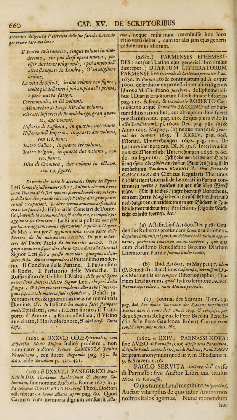 dccur^tta diligenza l' efercitio deUefue fatUhe bavenda gerprimo dato alia luce t II Itatro Brlttmnko ^ cinque Volumi tn duo^ decimo , che puo dirfi opera nuova , per efjer due terzi piugrande^ epiu ampio deli altro(lampato in Londra 5 ^in migliore ordine» La vita di Sifio-K in due 'oolumi con fgure, moho piu della meta piii ampia della prima^ e pero ntiot>a fatiga» Ceremoniale, in fei vohtmi» {JA'tonarchia di Luigi XIP.due Volumi^ Ritratti hiftorici di Brandeburgo,gran quar* to, d^e volumi. Hiftoria dt Saffonia , in quarto^ tm\>olume, Hijloria dell Imperio, in quarto due volumi^ con i26»figur» leatro Gallico, in quarto tre volumi. leatro Belgico, in quarto due volumi j con 1^0. fgure» Dita di Cromtele , due volumi in oBavo^ con f 4» fgure. Di modo che tutte le accennate Opere dei Signor Leti fanno ilgiudo numero di yj. Volumi-^ chenon epoco inunHuomodi 6z,%ni appunto-^havendomojirato nelcor- fo della fua vita grande odio verfv l’ ofiioi^e diro granpiace- re nell' occupationi. In oltre devono annumerarfiancora tra le fue fatiche^h Hiftoria de’ Conclavi de’Pontc- Hci favendo la accommodata^l^ ordinat a^ecompoftoptr Aggiunta fei Conclavi: La Bllancia politica non [olo per havere aggiuntomolte ojjervationi a queUe dei Signor du May 1 ma per t aggiunta della terza parte delle Lettere da lui unicamente raccolte. Di piii leLet- tere dei Padre Paolo da luiraccolte ancora. St in quefia maniera fipud dire che le Opere date alia Luce dal Signor Leti fino a quefio annoidpz. giungononelnu¬ mero di So. Senza comprendere il PuttanifniO moder¬ no. II Conclave delle Puttane. IlPuttanifmo di Rotfta. II Parlatorio delle Monache. Il Roffianifmo dei Gobbo diRialto, delle qualiOpere nevogliono Auttore ildetto Signor Leti? che pero da lui fi nega ^ 1$ d fuoi piu cari conpdenti allorachePinterro- gano fopra a tale materia[uol refpondere y Delidta ju¬ ventutis mesE, & ignorantias meas ne memineris Domine. £5'c. In Italiano ha ancora fatto fiampare wtf/^/Epitalami, come , il Letto fiorito; il Trans¬ porto d’ Amore 5 la Rocca aflediata; il Vicino auvicinatOjrHorivolofonorOjGS* altriverf. Tanto bafta. (2(581 <* DXXVI.) ODdc.SpiritualeSy cum AdjunBk Modis Muficis Italice prodiere , non nominato* audore Joanne CAMEROIA Jefuita Neapolitano , ceU docct Alegambe pag, 232. & 449. adde Sotvellum p. 450.43 1. (2(581 iS DXXVIl.; PANEGIRICO Nut- tialeinDD, Thadaum Barberinum £5' Annam Co- lumnamy fine nomine Autftoris, RomcC 1627. in 4. Banolomao TORTOISTTO FeronenfTlhtoX, Dodlori adfcribitur, a Leone Allatio Apum pag. 60, Quod Carmen cum memoria dignum cenfuerit Alia- tius y neque mihi nunc recenCuifie hoc loco vitio verti debet , cum tot alia jam ejus generis addiderimus aliorum. (2682.) PARMENSES EPHEMERI¬ DES : aut (ut a Latino ejus generis Libro titulus discrepet,) DIARIUM LITTERATORUM PARMENSE five Giornale de Letteratiper tutto V ao. i6%6. in Parma 410 S>c continuatum ad A. usque 1690. deferibitur ex profefib inter alios id genus libros a M. Chriftiano Jumkero , de Ephemeridi¬ bus f. Diariis Eruditorum Tchedialmate hiftorico pag. 212. & feqq. & Gaudentia ROBERTO Car- melitano atque EenediBo BACCINO adferibun- turadditis rationibus, cur abruptum illud fuerit praeclarum opus. pag. 220. de quo plura vide in ABisV.ruditorurh\A^[. 1690. Dec. pag. ygf. (a)& Anno 1692. May 275. (b) neque non{c)h Jour¬ nal des Scavans idsp. T. XXXIV, pag. <5o6. tT?ott4tl. ttnterrebimgert 1692. pag. fxo. De Latino vide fupra cap. IX. N. /f4d. Interim adde quae ex HlotLttlit^eUnterrebungen 1696. p. 60. 61. ita leguntur. 3cb ^abnton oerttautec .foanD/ fieng ♦^err Theophilus 4rt/DQ§ cin @tatt ^lungftbiti Cerftorbenen GaudentH ROBERTI V. Don Bemardo CAVA LIS R1 ein Clericus Regularis Theatinus in Parma con- tinuiren mctDe / wclcl)c^ ein gac nu^licbe^ roace. ifl folcbe^ / (bgre ^ierauff Dorotheus, i)cinDem|3eccn Magliabechi gleic^fadsbecicbtct/unb no(^ baeju oon untecfcbieDenen neuen 35ucbecn in 3ta« lieii/fojn)acnicI)tunferec Profeflaon, foIgenDetftacI^ ci<^t en^eilet ivocben. &c.* ■ (a) AcftaEr.LipCA. 1690,Dec p.fSf-Gau- dentiusRobertus profundam fuam eruditionem, fmgulari humanitati junSiam doBiori orbi dudum appro¬ bavit y pr(S!fertim tamen eo abhinc tempore , una cum dariftimo Benedidino Baccino Diarium Literatorum Parmae Jummo (ludio condit, (b) Ibid.A.i692» mMvjp.z-^y.ldem (P, Benedieftus Bacchinus CafmenfiSy SerenifmiDu- cis Mutinenfis hoc tempore Hiftoriographus) Dia¬ rium Eruditorum, quod Ao.idSd. Parma cepit edere , nunc Mutina pertexit. (c) Journal des Scavans Tom. 19. pag. 6od. Les dquze Journaux des Sfavans imprimeza Parme dans le cours de /’ annee i^Sp. ^ compofez par deuxSgavansReligieuxlePere Baccini Benedi- dtin & le Pere Gaudence Robert Carme etant tombe entre mes mains. £5*c. (2682. a qXIV.j PARNASSI NOVA: five xWISO di Parnajjo yZioh difefa della P at avinitay di Gjulio Paulo,contra le Origini di Padovay Pauli SARPI feriptumanonyraum quod fit v.in Rhodianis n. 9. &Scaven. n.56. PAOLO SERVITA Auttore de P avifo di ParnafTo: five Aueffor Libri cui titulus Nova ex Parnaffb, Cujus tamen haud meminitP.F«/g w//«/, Auctor viteipliusde quo inter Anonymos noftros Italos ag^emus, Nunc monendum hoc