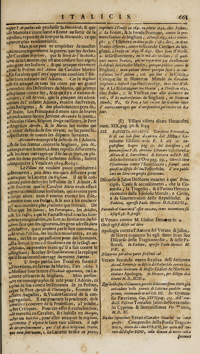 jjqwe 1’ Arquebazade produifit la Murtoleide, & que s,leMuriolas’6tantfauv6aRomc aufortir de la ),prif6n, rcpondit de loin par la Marineide, ce qui 5,paroitpIus vraifemblable. Maisjencpuis m’empecher dctoucher j,au moins legeremcnt ia guerre,'que luy declara ,,le Cavalier Stigliam , par le livre de /’ Occhiale^ >,ou de la LunettCjqui eftunecenfure fort aigre, 5,au goutdesItaliens , &qui attaque vivement „toutle Poeme dtV Adonu du Cavalier Marini. ,,Ce fut alors que 1’ on s’appercut combien 1’ Ita- 5,Iie etoit infatu6e de 1’ Adonis, Car le StigUani ,,revit attaqu6de tous les c6tez par un grand „nombre desDefenfeurs du Marini, qui prirent ,,laplume contreluy, & ce qu ii y a d’extraordi- „naire, c’eftde voir, quela pluspart des adora- 5,teurs dei’ infame Adonis, ctoient desPretres, ,,des Religieux 5 & des plus honn6tes gens do „r Italie, Les Principaux d’ cntre tant de braves 5,combattans furent Jerdme Alexandre le jeunO; ,,Nicolas Filiam) Scipion Errigo ouHenry, le Pere ,,Angelico Aprofw y &.le Marini luy meme qui „s’c'tant defendu de fon vivant, nefutpointlo „rpedateur de toutes les difputes fuivantes. Alexandredefenfe de 1’Adonis, de fon i\uteur, contrele Stigliani, peu do „temps avant fa raort,a deux reprifes differentes, „& lesdeux ouvragesqu’ilfitrurceru)ct,oupIu- ,,tot les deux parties d’un\ii6me deffein , furent ,,imprim6es a Venifeen idap.&idjo. h^Fillani ne voulant point combattrea ,,decouvert, prit deux ma^ques differens pour 5,attaquer laLunette dnStighani. II ne fe con- „tenta point deferidre le Poeme de f Adonis, & „de foutenir quele Cavalier avoiteffac6 „generalementtous les Poetes, quiavoientparu „jusqu’ alors: mais il tourna encore fon ftilo 5,contrctous ces Po^s, &fe mit a les cenfurer „d’ une maniere plus plaifante que ferieufe. De forte que les Dantes , les Eetrarques, les Arioftesy les Tafes, aquile Pacnaflferend tousleshon- 5,neurs imaginabiles,ne font au fcntimentdu Eil- yylani) fans que des ignorans,des gens adreffe,fans jjinduftrie, quiifavoicnt pasle fens commun.., 5,de vrais Paifans, des buches mouvantes, en un mot, desb6 es qui paffoient pour des hommes, ,,I1 a donn^ ie titt e d’ UcceUatura ou de la Cbajfe aux ^Pyfeaux) aupremier trait6qu’il a fait contre le 5,Stigliani j & celuy de Confiderations a la replique qu’ilfitaurecondouvrage dumeme Auteur. „ L' Errigo Trait^ en formed’ „Entretiens,enfaveurduMarini, Pan 16x9. a jjMefline fous le titre ^Oecbiale appanndtOy ou Lu- „nette obfcurciedu Stigliani. Mais perfon- ,,ne ne temoigna plus de zele pour 1’ Adonis, ni j,plus de feu contre lesEnnemis de ce Poeme, 5>que le Pere Aprofio de VintimigUa, Eremite de ,,Saint Auguftin, &Vicairc General de fa con- jjgregation. II eut pourtant la prudence-, de fe ,,mettre a couvert de fa Profeffion, a P infulto 5,desCriuiques. Pourcet effeti! cachafonfroc, „fetraveftit en Cavalier, &s'habilia en Masquej ,/ept ou buitfois, pour aller attaquer \e Stigliani) „comme j’ efpere le faire voir ailleurs. il fuffit de direprefentement) que F efi de ce Religieux Vrotee, qm mti/ font vennsj /, ^^Lunette brif^e en pieces. imprimh aFenife en i6q.i, ou plutot 1^42. chez Pafoni} 2.' Fouet, &la FerulePoetique, contre lapre- ■ miere Cenfure du Stigliani, a Fenife 164y, -chez Gueti- gli: q. r Ellebore en deuxprifes c efia dire , en deux Traitezdifferens) eontrelakconde Cenfiire du Sti* gliani, a Fenije en 164^. £5^ 1647, Cbez Leni Fecelli, 4- /^Grilionniere,- ou le niddes GriUons y quel- ques autres TraiteZ) qui ne regardent pas direBement la defenfe du Cavalier fASiVin 3 qmtquepubkez contre le Stigliam ,■ mais qui om donne quelque fujet k la con^ teftation Jur T Adonis , tels que font j leCriblo Critique fur le Nouveau Monde du Cavalier Stigliani a Rofiock (ou Fenife) en i 6j/, in iz cbez Wal- lop. 6.\uQb\ui02iUpour fonMoulm , a Fenife en 1641^ Cbez Pafori) 7. le Vaiffeau aller deceuvrir les vols) fS les malverfations du , au Nouveatt Monde^ ^Cy Ce Pere a fait encore fur le meme fujet d' autres ouvrages qui n ontpeutetrepai encore vu jour^ (f) , Villani vificra alzata Hecatoflci num. XIX,pag. feqq. XIX, BAITISTa GUaRINI. 'Cavaliere Ferrarefijp, le di tui lode fono decantate ^4//’Abbate Gi- rolamo Ghilini nelia P. L dei fuo au~ guftijfmo leatro pag. 27. dal dottiffmo , ed bumaniflmo P.D. Antonio Libanori Cijiertienft^ Abbate di S, Bartolomeo di Perrara nelia P. HI, diUa fua Ferrara; d’Oro pag. yp., Oltre il libro Pfeudonimo V Bonifaccio , fiampo anco quefti in difefa dei fuo Paftorfido. S’’ era publi^ cato un libro con quejlk ifcrittioncy Difeorfo di Jalon DeNores intorno a que’ Prin¬ cipii, Caufe& accrcfcimenti, che la Co- media , la Tragedia , &il Poema Heroico riceuono dalla Filofpfia Morale , e Civile, c da Gauvernatofi delle Republiche, In Padeva) apprejfo Paolo Meieto M.D.XXCFIL4. Parendo alGuarinid^ effer teccato-) come veranientefu afogliyS. B.fcrijfe Il Verato contro M. Giafon Dca«lres in 4. Che fe egli fi difefe coi libro Apologia contro PAutorc dei Verato dijafon-. de Noresdi quanto ha egli detto inun fuo Difeorfo delle Tragicomedie , & delle Pa- ftorali. In Padoua, aprefjo Paolo Meietn DXC. 4, IlQuarini per ahra parte firifenti coi Verato Secondo oucro Replica delPAttizzato Accad. Perrareje in difefa delPafiorfdo contro U-» feconda Scrittura di Meffer Giafon de Nores in- titolata hpoXogU, In Firenze^ per pilippo dta Giunti M. D. XCIIL4. .^ui hebbefine il Cimento-j perche ilUttenatiffmo Norisglk era caduto nelle pannie di Libitina qualche anno prima) ritrouandow nelLtb,IIE De Gymna- 1 fioVzi^MUnO) Cap.XXFILpag^ qzg. dell'eru- ditifi. FefeovoTJafon deNoresnobi¬ lis Cyprius, & Ikteratiffimus Ftr ** obiit) M.D.XC. Dadue fopracitatiVctZXxilCavaiier Guarini ne cavo quefto .* Compendio della Poefia Tragico- mica, tratto da i duo PERA TI) per opera deU ’A«- toredeiPafiorFIDO) colla Giunta dimolte cofi^ (fetmmi
