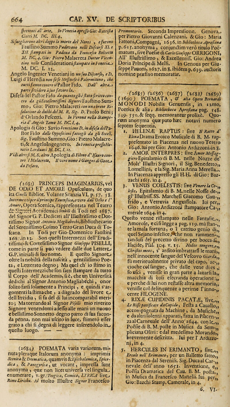 /petanti ali' arte. In FenetU a^rejjb Glo: Sattifta CiotuM, DC, 111.4, Sifuegliaronoaltridopp la morte dei Nores , efurono FaulliinoSummo Padovano nelli Difcorfi XI. e Xll. Jlampati in Padoua da Prancefco Bolzetm M. DC, 4, Gh: Pietro Malacreta Detter Vtcen* tino nelle Qon^idQX&UoniJlampate in Peneti/Lj M. DC 1. 11, Angelo Ingenier Venetiani in unffto Difcorfi, eD, Luigi d'Heredia nonfdfiMe/fmefedPalermitnno, che tuttifannocontroilfdi^iox^ido, DaU' altr/L^ farte fividero k luo favore la, Difefadel PaftorFido dac^uantogUeftatofcrittocon- tro da giiEccellentiflmi JV^»m'Fauftino Sum¬ mo , Gio: Pietro Malacreti con unabreve Ri- folutione de dubbi dei M. R. Sig. Z). Paolo Bcni 5 d’OrIandoPercetti. InVerond nella Stamfe- ria d' Angelo Tamo M. DC.I. 4, Apologia di Gio; Savio Penetiano D, in difefa del^z- (tor Fido dalle Oppofitioni fattegli da gli Eccell, Sig. Fauftino Summo,Gio: Pietro Malacre¬ ti,& Angeloingegnero. In VenetiaprefJoHo- ratio Larduaci Sf. DC, I. )2. Fidi altrcfiM. S, altra Apologia di Fileno d'IfaurO con- tro 7 Malacreta^ ll vero nome e Ganges di Gozlj da P e far 0, ■ (i6%i) PRINCEPS IMAGINARIUS,vel DE ODiO ET AMORE Opufculum, de quo ita Cinelli Bibliot. Volante Scanzia VI» p. y7» 5 8. IntermezzipcrilprincipePantu/iicOfOvero dali'Qdio e /’ OperaScenica, rapprefentata nel Teatro dt Signcri Accademici smbiU di Todi nel 1687. dei SignorG. P. Dedicati allTlluftrillimo eDot- tidimo Signor Antonio Magliahechi,^\h\\oth.t(:2cx\xy delSereniflimoCofmoTerzoGranDucadi To*- fcana. In Todi per Gio-Domenico Faoftini idftz.in 12. Son queftiIntermezzi delPErudi- tiffimo&Gortefiffimo Signor Giufeppe PISELLI, come in parte fi pud vedere dalle due Lettero G.P.inizialidi fuonome. E quefto Signoro oltrelanobilt^ dellanafcita , gentilifiimo Poe¬ ta, e Letterato degno j Maquelch’ ioftimoin quefti Intermezzi che fon fatti ftampare da tutto il Corpo deir Academia, fi hy che un Univerfita dedichi al Signor Antonio Magliabechi, onor folito farfi (olamente a Principi, e quindi s*ar- gomentilaftimache ) adisgrado dei livore dell Invidia, fi fa dcl di Iui incomparabil meri¬ to; Ma tornando al Signox P ifelli mioriverito Signore venendoraiadcftballe mani un nuouo cbelliftimoSonnetto degnoparto difua facpn- da penna, non mai ufcitoin luce, ftimerd elFer grato a chi fi degnadi leggere infercndolo in», quefto luogo. — — (z6%4.) POEMATA varia variorum, mU nuta pleraque Italorum anonyma ; imprimis Scenka & Dramatica, quamvis ^Epithalamica, Epice- dica, & Panegyrica, ut vocant, imprelFa funt anonyma , quae non licet univerfa vel fingulai^ enumerare, V.gXlTragka, Comica, LYRICA fivo RimeLiricbe. Al molto Tlluftre %wrFrancefco Promontorio. Seconda Impresfione» Genova_. per Pietro Giovanni Calenzani, &Gio: Maria Fatconi,Compagni, 16 3 6. in Bibliotheca Aprofiana p. d I f. anonyma , conjumftim vero titulo Poe¬ matum , five Poefie di Carlo ORRIGONI, Air Illuftriflimo, & ExcellentilT. Gio; Andrea Doria Principe di Meifi. In Genoiia per Giu- feppe Pauoni, 16ij, in 8. ibidem p» <53 9. aufloris nomine praefixo memoratur» •rxdgj) (id87) (2.^88) C ) poemata , alia opera Bernardi MONODI Nobilis Genuenfis , in ixmo» Poetica & alia. Bibliotheca hprojiana f48. 5-49. yyo,& feqq. memorantur prolixe, (^o- rum anonyma quae puto haec notavi numero feptem fequentia. I» HELENiE raptus : five ll Ratto d £/<?»;«Drama Eroico Muficaledi B. M. rap- prefentato in Piacenza nel nuovo Teatro idqd.luiperGio: Antonio Ardizzonnin 8. 2» AMOR INTERPRES ; five Amor Mejfag- Epitalamio di B. M. nelle Nozze de’ Molt’ llluftri Signori, il Sig.Bencdctto,, Lomellini, e la Sig. Maria Anna Merella_,. In Piacenza apprelfo gli H. H. di Gio ; Baz- zachi idiy. inq.. 3. VENUS COELESTiS; five Fenere la CV-,j lefle, Epitalamio di B. M. nelle Nofte de-,, gl’IlluftrilT.SS. Marchefi Giacomo Gau-„ rrido , e Vetruvia Anguiftbia. Iui per„ , Gio : Antonio Ardizzoni ftampatoreCa-,, meralc id44.in4. Quefto venne riftampato nelle Fantafio,, Amorofe, e ci fi legge a pag» 11 p. ma ftan-„ te la mala fortuna, o’1 cattiuo genio di„ quel Sejano infelice ,*^he non rammen’-,, tandofi dei precetto divino per boccadi,, Ifacide, Pfal. ^04. V. ly. Nolite tangert^,, Chriftosmeos, s’ arditoimbrattarfi le mani,, nelp innocente fangue dei Vefeovo Giarda,, fu mcriteuolmente privato dei capo, 'ac-,, cioche coi fangue, che dalle venc dies fo ufei , veniTe in gran parte a lauarfi la,, macchia di coli efecranda operatione e perche di lui non reftafte altra memoria,, veni (Te coi delinquente a perime T inno-,, cente FILOGENE. 4. RIX.T CUPIDINIS PACATA, ‘five^„ LeRi(fepacificate daCupido, Fefta a Cauallo,, accompagnatada Machine, da Mufiche,, e daaltri folenni Apparati, fatta in Pfacen-,, zaalCarneuale dell’Annosid44. conio,, Poefie di B. M.pofte in Mufica da Sem-„ pliciana Olivi: edal medefimo Morando,, brevemente deferitta. Iui per 1’ Ardizzo¬ ni , in 4. j. HERCULES IN ERIMANTO, fivo„ Er cole neW Erimanto, per un Balletto fatto,, in Piacenza dal Serenifs. Sig. Ducaal Car-,, nevale delPanno lOyi. Inventione, e„ Poefia Dramatica dei Cau. B. M. pofta,, in Mufica da Francefeo Manelli. Iui per,, Gio: Bazchi Stamp. Camerale, in 4. VI-