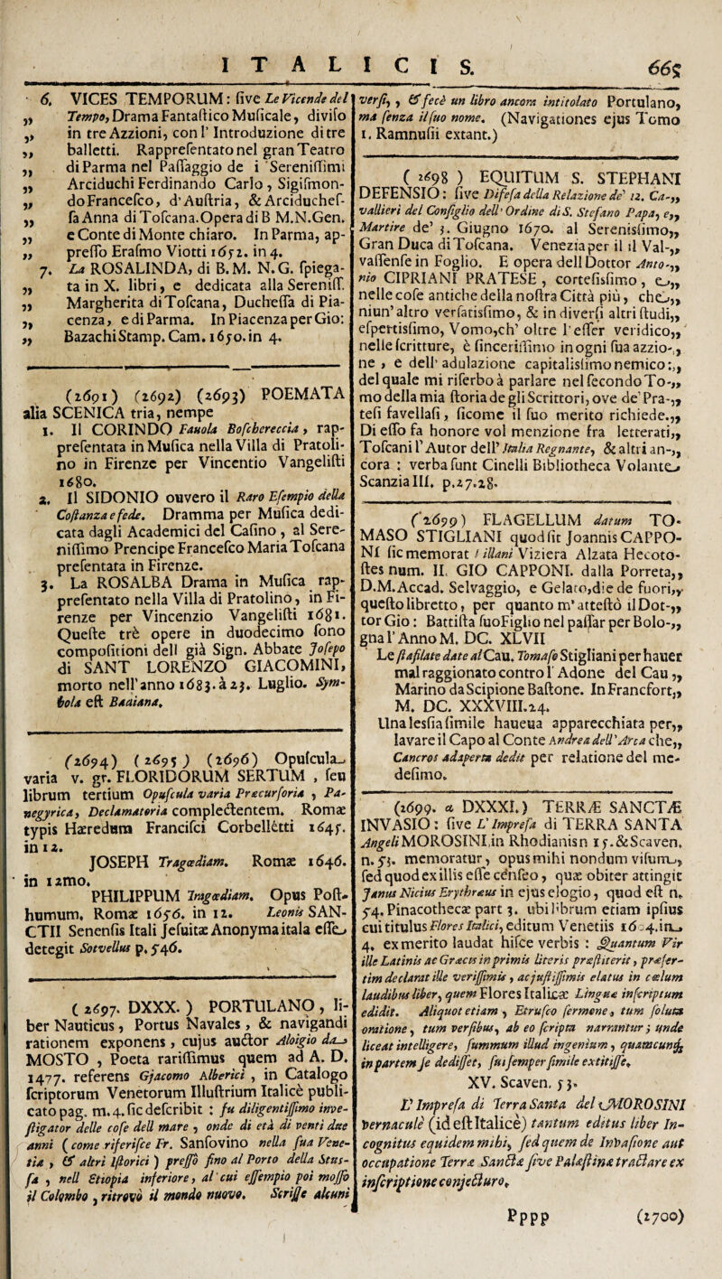 I ITALICIS. 66s verfij, £5* fec^ un libro ancora intitolato Portui a no. 6. VICES TEMPORUM: five Le Vkcnds dei „ Drama FantaflicoMuficale, divifo ,, in treAzzioni^ coni’ Introduzione ditre „ ballctti. RapprefentatoneI granTeatro ,, diParma nel PalTaggio de i'SerenilTimi „ Arciduchi Ferdinando Carlo , Sigifmon- „ doFrancefco, d’Auftria, &Arciduchef- „ faAnna diTofcana.OperadiB M.N.Gen» „ c Conte di Monte chiaro. In Parma, ap- „ preflb Erafmo Viotti idji. in4. 7. La ROSALINDA, di B. M. N. G. fpiega- „ ta in X. libri, c dedicata alia SereniflT. ), Margherita diTofcana, DucheflTa di Pia- „ cenza, e di Parma. InPiacenzaperGio: ,, BazachiStamp.Cam, i6jo.in 4. (i<5pi) (idpz) (^693) POEMATA alia SCENICA tria, nempe 1. 11 CORINDO Bofcbereccia) rap- prefentata in Mufica nella Villa di Pratoli- no in Firenzc per Vinccntio Vangelifti 1680. a. Il SIDONIO ouvero il Raro Efempio deUa Cofianzaefede. Dramma per Mufica dedi¬ cata dagli Academici dei Cafino , al Sere- nilTimo Prencipe Francefco Maria Tofcana prefentata in Firenze. 3. La ROS ALBA Drama in Mufica rap- prefentato nella Villa di Pratolino, in Fi¬ renze per Vincenzio Vangelifti idgi. Quefte opere in duodecimo fono compofitioni dell gi^ Sign. Abbate Jofepo di SANT LORENZO GIACOMINI, morto nclPanno idsj.azj. Luglio. Sym- i>ola eft Baaiana^ (z69/{) (2^9 5) Opufcula-. varia v. gr. FLORIDORUM SERTUM , feo librum tertium Op»fcula varia Precurforia , Pa- wgyrica) Declamatoria completftentem. Romae typis Haeredum Francifci CorbelRtti i^4f. in 12. JOSEPH Tragoediam» Romae i64<5. in izmo. PHILIPPUM Iragcediam» Opus Poft- humum, Romae idyd* in 12. SAN¬ CTU Senenfis Itali Jefuitae Anonymaitala cflc. detegit Sotvelltu p, 5'4(5. ( 2^97. DXXX. ) PORTULAN9 , li¬ ber Nauticus, Portus Navales, & navigandi rationem exponens, cujus audior Aloigio do-^ MOSTO , Poeta rariftimus quem ad A. D. 1477. referens Gjacomo Klbertci , in Catalogo feriptorum Venetorum Illuftrium Italice publi¬ cato pag. m.4.ficdefcribit : fu diUgentiJfmo ime- ftigator delle cofe dell mare , onde di etk di venti dae anni (come riferifce Pr. Sanfbvino nella fua Vene¬ tia > (S altri Iflorici ) preffb fino al Porto della Stus- fa , nell Snopia inferiore, al cui ejfempio poi mojfo il Colgmbo , ritrgvo il mendo nuove, Serijje aleuni ma fenza ilfuo nome» (Navigationes ejus Tomo I. Ramnufii extant.) C z^98 ) EQllITUM S. STEPHANI DEFENSIO: five Difefa della Relazione de'' iz, Ca-,f vallieri dei Configito dell'Ordine diS, Stefano Papa^ ojy Martire de’ Giugno 1670. al Serenisfimo,, Gran Duca diTofcana. Veneziaper il il Val-„ vafienfe in Foglio. E opera dell Dottor AntQ>,y nio CIPRIANI PRATESE , cortefisfimo, o„ nelle cofe antiche della noftra Citta piii, cho,, niun’altro verfatisfimo, & indiverfi altri ftudi,, efpertisfimo, Vomo,ch’ oltrc Lefter veridico,,' nelie feritture, h finceriffimo inogni fua azzio-,, ne , e dell'adulazione capitalislimonemico:,, dei quale mi riferboa pariare nelfecondoTo-,, mo della mia ftoriadegIiScrittori,ove deVPra-,, tefi favcllafi, ficome il fuo merito richiede.,, Di eflb fa honore voi menzione fra letterati,, Tofeani F Autor dell’ Italia Regnante, & altri an-,, cora : verba funt Cinelli Bibliotheca Volanto Scanzialll. p,27.28* (±69^) FLAGELLUM datum TO* MASO STIGLIANI quod fit JoannisCAPPO- NI fic memorat / illani Viziera Alzata Hecoto- ftes num. IL GIO CAPPONI. dalla Porreta,, D.M.Accad, Selvaggio, e Gelaro,dic de fuori,,- quefto libretto, per quanto m’atteft6 ilDot-,, tor Gio: Battifta fuoFigho nel paffar per Bolo-,, gnaPAnnoM. DC. XLVII Le fiafilate date 4/Cau. Tomafe Stigliani per hauer malraggionato contro l Adone dei Cau „ Marino da Scipione Baftone. InFranefort,, M. DC. XXXVIII.24. Unalesfiafimile haueua apparecchiata per,, lavare il Capo al Conte Andre a dell'Arca che„ Cancros adaperta dedit per relatione dei mc- defimo. (2(599- « DXXXL) TERR^ SANCTA INVASIO: five L'Imprefa di TERRA SANTA ^«^f/#MOROSINI.in Rhodianisn ly.&Scaven, n.yj. memoratur , opus mihi nondum vifurruj, fed quod ex illis efle cdnfeo, quas obiter attingit Janus Nictus Erythraus in ejus elogio, quod eft n, ^4. Pinacothecas part 3. ubi fibrum etiam ipfius cuititulusf/owJiTz?//^, editum Venetiis i(5a4.inL» 4, ex merito laudat hifce verbis : farnum Vir ille Latinis aeGr ac ts in primis Uteris praftiterit, profer- tim declarat ille verifmis, acjuftifmis elatus in ceelum laudibus Uber, ^uemt\oYCSlxa\\£,^ Lingua inforiptum edidit. Aliquot etiam , Etrufeo fermene, tum folum oratione, tum verfibus, ab eo [cripta narrantur •, unde liceat intelligere, fummum illud ingenium, quamcun^ in partem je dedifet, fuijemperfimile extitife» XV. Scaven, f 5. V Imprefa di Perra Santa dei xJ^lOR.0SINI eft Italice) tantum edttus Uber In¬ cognitus equidem mihi, fed quem de Inloafione aut occupatione Terra SanBa fivePaUftinatraBareex infiri^tione conjeBuro», pppp (»700)