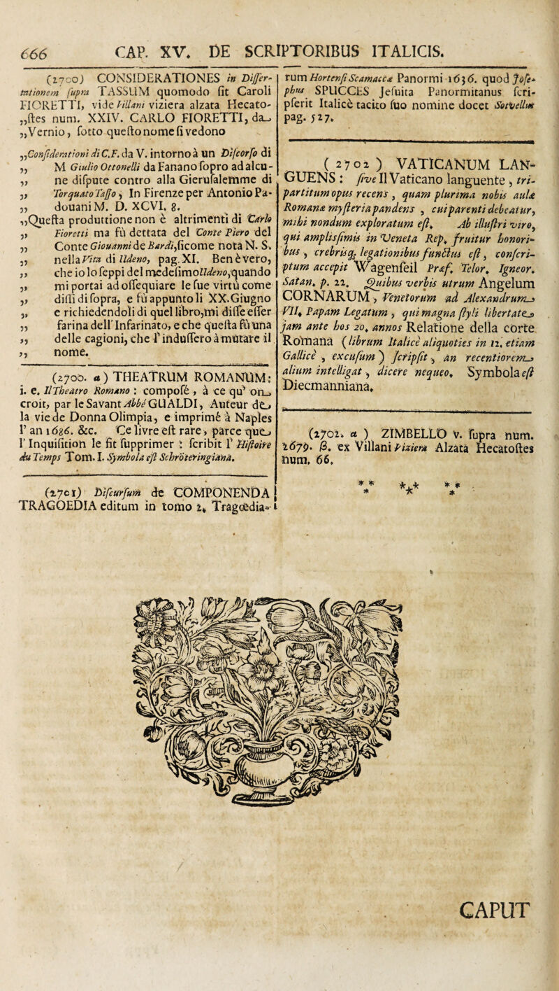 (17C0J CONSIDERATIONES in Difer^ mttonem fupm TASSUM quomodo (it Caroli FIORETTI, vide VtUam viziera alzata Kecato- „ftes num. XXIV. CARLO FIORETTI, da.. „Vernio, fotto queftonomcfivedono j^ConJtdemtiom di C,F. da V. intorno a Uti Difcorfo di ,, M Giu/io Ottonelli da Fanano fopro adalcu- ,, ne difpute contro alia Gierufalettime di j, Torquato Ta{fo > In Firenze per Antonio Pa* j, douani M. D. XCVL 8. ,,Quefta produttionenon e altrimentidi tark ,, Tioretti ma fu dettata dei Conte Piero dei j, Conte Giouannide Bardi^{''izotwQ nota N. S. 5, nzWzVita (\\ udeno, pag.XI. Ben^vero, )y che io lofeppi dei mcdc(imoZ7</f»o,“quando 5» mi portai adolTequiare le fue virtu come difli difopra, e fiiappuntoli XX.Giugno „ e richiedendolidi quel libro,mi dilTeelTer 5, farina dellTnfarinato, e che quefta fuuna delle cagioni, che f induflTero a mutare il j, nome. (2700. a) THEATRUM ROMAN^UM: i. e. llTheatro Romano : compof^ , a ce qu^ on_. croit, par IeSavanti^<&^/GUALDI, Aufeur dO la viede DonnaOlimpia, e imprimi h Naples r an 1 d8<^. &c. Ce livre eft rare > parce quo r Inqui(ition le fit fupprimer i fcribit 1’ Hifloin du Temps Tom. I. Symbola efl Schrbi&ingiana, (1701) de COMPONENDA TRAGOEDIA editum in tomo u Tragcedia--1 TumHortenftScarnacca Panormi 16^6. oje* phtu SPUCCHS Jefuita Panormitanus fcri- pferit Italici tacito fuo nomine docet Sot‘veUm pag. ( 2702 ) VATICANUM LAN¬ GUENS : II Vaticano languente ^ tri¬ partitum opm recens ^ quam plunma mbts auU Romana myfieriapandens , cuiparenti debeatury ■mihi nondum exploratum Ab illuflri 'viro^ qui amplisftmis in Veneta Rep^ f ruitur honori¬ bus ^ crebrisq^ legationibus funBm eft y confcri- ptum accepit 'W^genfeil Praft Telor, Igneor, Satan^ p. ii, Quibus verbis utrum Angelum CORNARUM, Venetorum ad Alexandrum^ VII^ Papam Legatum , qui magna ftyli libertate^ jam ante hos 20^ annos Relatione della cOrte Romana (librum Italice aliquoties in n, etiam Gallice , excufumj Jcripfttan recentiorems alium intelligat y dicere nequeo^ Symbola £■/? Diecmanniana. (1702» ct ) ZIMBELLO V. fupra num. 267^. (2, ex VillaniAlzata Hecatoftcs num, 66. * * *. . * 7*> * ' CAPUT
