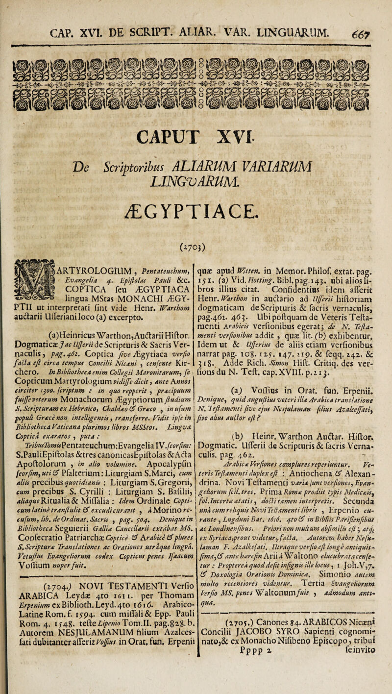 CAPUT XVI T)e Scriptoribus ALIARUM VARIARUM LINGVARUM. ^GYPTIACE. (^70}) ARTYROLOGIUM j Pentatetichumj Evangelia Epiftolas Pauli &C. COPTICA feu .EGYPTIACA lingua MStas MONACHI vEGY- PTII ut interpretati fint vide Henr. Warthom audtarii U(Ierianiloco(a) excerpto* (a)Heinricus Warthon,Audlarii Hiftor, Dogmaticas Jac lljjerii de Scripturis ^ Sacris Ver¬ naculis, pag.^dz. Coptica Algytiaca verfio facta eji circa tempus Concilii Nicaeni , cenfente Kir-I chero. In Bibliotheca enim Collegii Maronitarum-i fe i Copticum Martyrologium vidijfe dicit j ante hnnos circiter i^oo. fcriptum : in quo repperit , praecipuum fuijfeveterum Monachorum Aegyptiorum ftudium S. Scripturam ex Hebraico, Chaldaeo & Graeco , inufum populi Graece non intelligemis, transferre. Fidit ip(ein Bibliotheca Vaticana plurimos libros MSStos, Lingva CopticA exaratos , puta : l>-?^/«7o»*«Pentateuchum :E vangelia W.feorftm: S.PauliEpiftolas &tres canonicasEpiftoIas &AifIa Apoftolorum , in alio volumine. Apocalypfin feor/imjUti(^ PfalteriumiLiturgiam S.Marci, eum aliis precibus quotidianis : Liturgiam S,Gregorii, cum precibus S. Cyrilli : Liturgiam S. Bafilii, Ritualia & Miflalia : Ordinale Copti- cumlatinetranftulit excudicuravit , iMorinorp- cufum, lib, de Ordinat, Sacris , pag. joq.. Denique in Bibliotheca SegUierii Gallia Cancellarii extabat MS, Confecratio Patriarcha CT Arabice plures S, Scriptura Translationes ac Orationes utraque Itngvi. Vetufius Evangeliorum codex Copticus penes Ifaacum Voliium nuper fuit. (1704.) NOVI TESTAMENTI Verfio ARABICA Leydae 4to i6ii. per Thoraam exBiblioth*Lcyd.4to 1616. Arabico- LatincRom.f. I5'P4. cum mi{rali& Epp. Pauli Rom. 4. 1548* tefteZit>p«wTom.IL pag.8i8. b* Amorem NESJLILAMANUM filium Azalces- lati dubitanter alTerit inOrat*fun* Erpenii quae apud tPatten. in Memor. Philof, extat. pag. lyi. (a) Vid.Bibl.pag.145. ubialiosli- bros illius citat. Confidentius idem afleric Henr. tVarthon in audlario ad Ujferii hiftoriam dogmaticam de Scripturis & facris vernaculis, pag.4di. 465. Ubi poftquam de Veteris Tefta- raenti Arabicis verfionibus egerat; de N. Tefta- menti verftonibus addit , quae Iit. (b) exhibentur. Idem ut & iljjerius de aliis etiam verfionibus narrat pag. io8. ixf. 147. np. & feqq. z4z. & 518., Adde Rich. simon Hift. Critiq. des ver- fionsdu N. Teft. cap.XVIlI. p.uj. (a^ Voflius in Orat. fun. Erpenii. Denique, quid anguftius veteri illa Arabica translatione N, lefiamenti five ejus Nesjulaman f.lius Azalcejfati, five alius aublor eft ? (bj Heinr. Warthon AueSar. Hiftor. Dogmatic. Ufterii de Scripturis & facris Verna¬ culis. pag, 462. Arabica Ferfiones complures reperiuntur. Fe-^ terisTeJiamentiduplexeJi : Antiochena £5* Alexan¬ drina. Novi Teftamenti varia junt verfiones, Evan¬ geliorum fcll. tres. Prima Roma prodiit typis Medicais, \ fol.Incerta atatis, doHi tamen interpretis. Secunda una cumreliquisNoviTedamenti libris , Erpenio cu¬ rante , Lugduni Bat. 1616. /}.to El in Bibliis Parijtenfibui ac Londinenfibus. Priori non multum abfimilis e(t 5 at^ ex Syriaca,prout videtur, falta. Autorem habet Nefu- laman F. Azalkefati, Utraque verfo eft longe antiquis- ftma,l5antehareftn Arii<i Waltono elucubratacenfe^ tur : Propter e a quod de fit inftgnis ille locus, i Joh.V,/. Doxologia Orationis Dominica, Simonio autem multo recentiores videntur. Tertia Evangeliorum Perfio MS, penes Waltonum/»»V , admodum anti¬ qua, (1705.) Canones 84. ARABICOS Nicaeni Concilii JACOBO SYRO Sapienti cognomi¬ nato,& ex Monacho Nifibeno Episcopo, tribui Pppp z fe invito