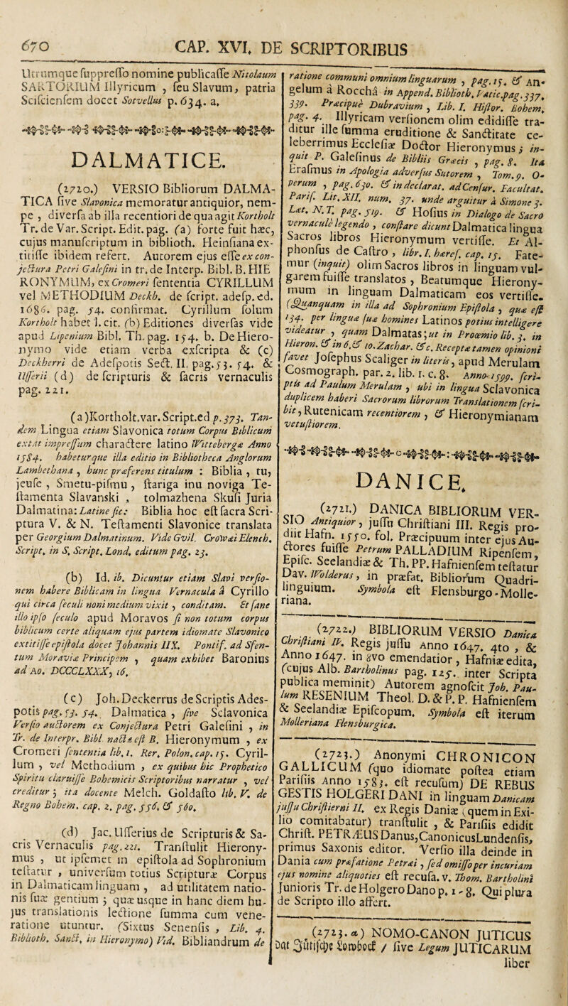 Utriimque fupprefTo nomine publicafiTe Nholaum SAi^TORILlM Illyricum , feuSlavum, patria Scifcienfem docet SotveUus p. »534. a, DALMATICE. (1/10,) VERSIO Bibliorum DALMA¬ TICA five SUvonica memoratur antiquior, nem¬ pe , diverfa ab illa recentiori de quaagit/C)r//7o/r Tr.de Var.Script. Edit. pag. (z) forte fuit hsec, cujus manufcriptum in biblioth. Heinbanaex- tiiiile ibidem refert. Autorem ejus e^^e^’.v^•(9«- je^ura Petri Galefini in tr.de Interp. Bibi. B.HIE RONYMLIM, fententia CYRILLUM vel METHODIUM Deckh. de feript. adefp.ed. i6g(S. pag. /4. conHrmat. Cyrillum folum Kortholt habet 'l.cit. fb) Editiones diverfas vide apud Lipenium Bibi. Th. pag. 15-4, b. De Hiero¬ nymo vide etiam verba exferipta & (c) Deckherrl de Adefpotis Se(R. II. pag.) 3. f4. & ufferil (d) de feripturis & facris vernaculis pag. izi. ( a )KorthoIt.var. Script.ed g, y/y. Tan¬ dem Lingua etiam Slavonica totum Corpus Biblicuni extat imprejfum charadfere latino JTitteberg£ Anno iS84^ habetur que illa editio in Bibliotheca Anglorum Lambetbana , hunc proferens titulum : Biblia , tu, jeufe , Smetu-pifmu , ftariga inii noviga Te- ilamenta Slavanski , tolmazhena Skufi Juria Dalmatina:Z4A«^'y/r.- Biblia hoc eft facra Scri¬ ptura V. & N. Teftamenti Slavonice translata Georgium Dalmatinum. VideGvil. CrotvaiEleneb, Scripts in S, Script, Lond, editum pag, zq. (b) Id. ib. Dicuntur etiam Slavi verjio- nem habere Biblicam in lingua Vernacula ^ Cyrillo qui circa feculi noni medium vixit , conditam. £t fane illo ipfo feculo apud Moravos fi non totum corpus biblicum certe aliquam ejus partem idiornate Slavonico extitifie epiftola docet Jobannis IIX. Pontif. ad Sfen- tum MoraviiS Principem , quam exhibet Baronius ad Ao. DCCCLXXX^ 16, (c) Joh.Deckerriis de Scriptis Ades- potis f^./4. Dalmatica, five Sclavonica Verfto AuElorem ex Conjeclura Petri Galefini , in Tr. de Interpr. Bibi, nabla efh B. Hieronymum , ex QvorVidXi fententia lib,i. Rer, Polon.cap, Cyril¬ lum , vel Methodium , ex quibus hic Prophetico Spiritu claruijje Bohemicis Scriptoribus narratur , vel creditur 5 ita docente Mdch. Goldafto Ub, V. de Regno Bohem, cap. z. pag, jjd, d jdo, (d) Jac. Llfierius de Scripturis&: Sa¬ cris Vernaculis pag.zzi, Tranfiulit Hierony¬ mus , nt ipfemet in epiftola ad Sophronium teftatiir , univciTum totius Scriptura Corpus in Dalmaticam linguam , ad utilitatem natio¬ nis fu3s gentium j qux usque in hanc diem hu¬ jus translationis lebiione fumma cum vene¬ ratione utuntur, ysixtus Senenfis , Lib, Biblioth, Sartbi, in Hieronymo) Vid, Bibliandrum de natione communi omnium linguarum , pag.i^, GJ* An¬ gelum a Roccha in Append, Biblioth, Vatie .pag. qqp ^ SSp. Pracipu^ Dubravium , Lib. I. Hiftor. Bohem, ^Byricam verfionem olim edidifle tra¬ ditur ille fumma eruditione & Sanditate ce¬ leberrimus Eeclefi^ Dodor Hieronymus, in- ^uit P, Gslcfinus de Bibitis Gr^cis ^ 8* Itd Erafmus w Apologia adverfus Sutorem , Tom.p. O- Perum , pag.dyo. & in declarat. adCenfur. Facultat, Parif. Lit, XII. num, qj, unde arguitur d Simone j. Lat. N. T, pag. jip. (f Hofius in Dialogo de Sacro vernacule legendo , conflare Dalmatica lingua Sacros libros Hieronymum vertifte. Et Al- phonfus de Caftro , libr. I. haref, cap, /y. Fate¬ mur {inquit) olimSacros libros in linguam vul¬ garem fuifte translatos , Beatumque Hierony- nium in linguam Dalmaticam eos vertifle- {oduanquam in illa ad Sophronium Epiftola , quai eft iqy. per lingua fu£ homines Latinos potius intelligere videaturquam Dalmatas; Prooemio lib. q, in Hieron.^m 6lo.Zachar. er c. Recepta tamen opinioni f^et Jofephus Scaliger in Uteris.^ apud Merulam Cosmograph. par. 2. lib. r. c. 8- Anno-1jpp, ferU ptjs ad Paulum Merulam , ubi in lingua Sclavonkst duplicem haberi Sacrorum librorum Translationem feri- ^^/‘jRutenicam recemiorem , IS Hieronymianam vetufiiorem. DANICE, (2711.) DANICA BIBLIORUM VER- hlO Antiquior, juTu Chriftiani III. Regis pro- diicHafn. lyj-o. fol. Pr^cipuum inter ejusAu- dores fuiTe Pttrum PALLADIUM Ripenfem, Epifc. Seelandi^ & Th. PP. Hafnienfem teftatur Uav. IVolderus, m praefat. Bibliorum Ouadri- linguium. Symbola eft Elensburgo-Molle- 1“- (272Z.; BIBLIORUM VERSIO Danica Chnfitam IP. Regis juftii Anno 1647. 4to , & Anno 1647. ingvo emendatior, Hafni^edita, (c\x]u% A\b, Bartholinus pag. izy. inter Scripta publica meminit) Autorem agnofeit Job. Pau- ^«^RESENILIM Theol D.&P.P. Hafnienfem & Seclandias Epifcopum, Symbola eft iterum Moueriana Flensburgka. Anonymi CHRONICON GALLICUM fquo idiornate poftea etiam Panliis Anno lyg,’- eft recufum) DE REBUS GESTIS HOLGERI DANI in \\r\g\x2mDanicam jujJuCbrifttertti II, ex Regis Danix ^ quem in Exi¬ li? tranftulit , & Parifiis edidit Chrift. PETRiEUS Danus,CanonicusLundenfis, primus Saxonis editor. Verfio illa deinde in Dania cum prafatione Petrai, fed omijfioper incuriam ejus nomine aliquoties eft recufa. V. Thom. Bartholini Junioris Tr. deHolgeroDano p, 1-8. Qui plura de Scripto illo affert. ^(27i3-«) NOMO-CANON JUTICUS Dat 3urifc|j? Sotubeff / five Legum JUTICARUM liber