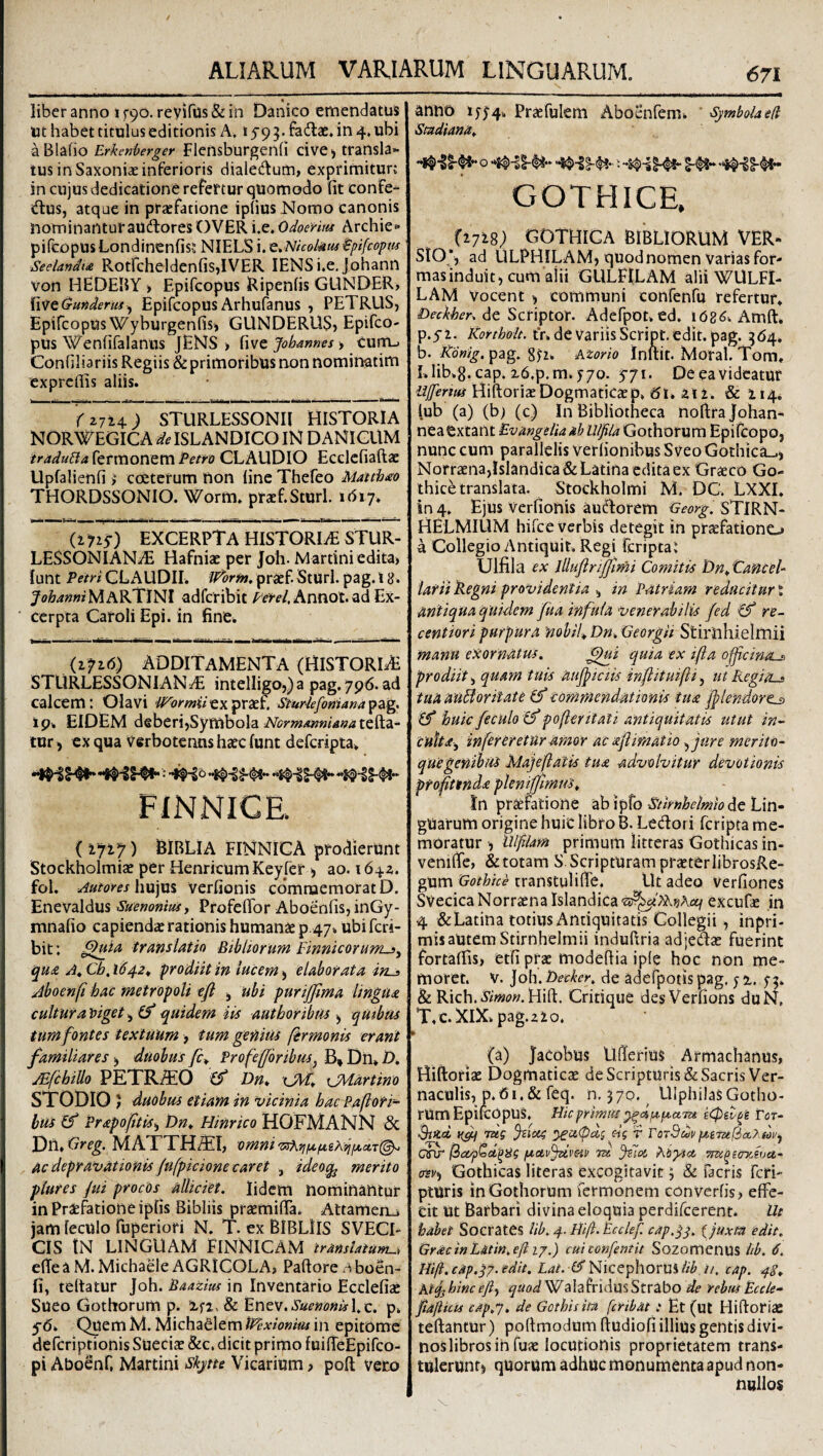 f liber anno i ^90. revifus & in Danico emendatus ut habet titulus editionis Av 159 3. fadlae. in 4. ubi aBlafio Erkmherger Flensburgenli cive^ transla¬ tus in Saxonias inferioris dialedum, exprimiturj in cujus dedicatione refertur quomodo fit confe- <ftus, atque in praefatione ipfius Nomo canonis nominanturaudlores'OVER i,e.0i!?6w« Archie« pifcopus Londinenfis? NIELS i. Q^Nicokm ^pifcoptu Seelandt£ RotfcheldenfisJVER lENSi.e. Johann Von HEDEBY > Epifcopus li^ipenfis GUNDER, Xv!itQunderus^ EpifcopusArhufanus , PETRUS, Epifcopus Wyburgenfis, GUNDERllS» Epifco- pus Wenfifalanus JENS > Johannes ^ curris Confiliariis Regiis & primoribus non nominatim cxprcfiis aliis. r 2714 ; STURLESSONIl HISTORIA NORWEGICA^HSLANDICOIN DANIGUM traduBa fermonem Pem CLAUDIO Ecdcfiaftac Upfalienfi i ccetcrum non line Thefeo Matthxo THORDSSONIO. Worm. prxf.Sturl. idiy. (1715-) EXCERPTA HISTORIiE STUR- LESSONIANj^ Hafniae per Jfoh-Martini edita, lunt Pfifrjl CLAUDII. /IP&r^.praef.Sturl. pag.18. yoZi4««iMARTlNI adfcribit Pfrf/.Annot. ad Ex¬ cerpta Cafoli Epi. in fine^ (ifid) ADDITAMENTA (HiSTORlAi STURLESSONIAN^ intelligo,)a pag.796. ad calcem: Olavi i^TijmtVexpraef. Sturlefofjiana^ag. I9. EIDEM deberi,Symbola iVbm<««w//i94tefta- tur, ex qua Verboteiuis haec lunt defcripta^ FINNICE. ( iyiy) BIBLIA FINNICA prodierunt Stockholmiae per Henricum Keyfer ^ ao. 1642. fol. Aumes hujus verfionis cdmroemorat D. Enevaldus Suenonius, Profefibr Aboenfis, inGy- mnafio capiendae rationis humanae p.47* ubi fcri- bit; tTAnslatin Bibliorum finnicorumsj ^U£ At Cb, 1642^ :prodiit in lucem ^ elaborata ins Aboenft hac metropoli efl ^ ubi purijfma linpia cultura \>iget, (f quidem iis autboribus ^ qmbtis tum fontes textuum > tum genius fermonis erant familiares ^ duobus fc^ Profefforibus^ B» Dii» D, JEfchillo PETR:S!0 (f Dn* xJMartino STODIO 5 duobus etiam in vicinia hacPaflorr- hus (f Prapofitis^ Dn^ Hinrico HOFMANN & Dn. Greg. MATTH^I, omni ac depravationis /ufpidone caret , ideoq^ merito piures jui procos alliciet. lidcm nominantur in Praefatione ipfis Bibliis praemifia. Attamenij jam leculo fuperiori N. T. ex BlBLlIS SVECI- CIS IN LINGUAM FINNICAM trMsUtum^, elTea M. Michaele AGRICOLA, Paftore .-vboen- fi, teltatur Joh. Baazius in Inventario Ecclefiae Sueo Gothorum p. & ^ntv.SuemnisX.z. p. yb. Quem M. Michadlem IPexiomm in epitome defcriptionis Sueciae &c. dicit primo fuifieEpifco- pi AboSnf, Martini Skjtte Vicarium > poft vero anno i5‘5^4. Prsefulem Aboenfem. Symbolaed SmdianAt GOTHICE, (2718; GOTHIGA BIBLIORUM VER- StO , ad ULPHILAM, quod nomen Varias for¬ mas induit, cum alii GULFILAM alii WULFI- LAM Vocent ^ communi confenfu refertur. Deckber. de Scriptor. Adefpot.ed. \6Z6^ Amft. p.yi. Kortholt. tr.deVariisScript.edit. pag. 364. b. Kdnig. pag. Aiorio Inftit. Moral. Tom. Llib.g.cap.xd.p.m.yyo. 5-71. Deeavideatur Ujfertui Hiftoriae Dogmaticaep. 61, 212. & 214. lub (a) (b) (c) In Bibliotheca noftra Johan- neaextant EvangeliaabulfilaXjothoxMrn Epifcopo, nunc cum parallelis verfionibus Sveo Gothica..) Norr3ena,IsIandica& Latina edita ex Graeco Go¬ thice translata. Stockholmi M. DC. LXXI. in 4. Ejus Verfionis audorem Georg. STlRN- HELMIUM hifce verbis detegit in praefationo a Collegio Antiquit, Regi feriptai Ulfila ex lUuflrffimi Comitis DnSanceb larii Regni providentia , in Patriam reducitur t antiqua quidem fua infula venerabilis fed re- centiori purpura 'nobile Dn. Georgii Stiiiihielitiii manu exornatus. ^ui quia ex ifta offeinos prodiit, quam tuis aujpiciis inflituifti, ut RegiOs tua auBoritate if commendationis tu£ f>lendore^ huic feculo poferitati antiquitatis utut in-^ cuitdi^ infer er etur amor ac aflimatio ^jure merito¬ que genibus Majeftatis tua advolvitur devotionis profitenda plenififimus^ In praefatione ab ipfo Snrnhelmkde Lin¬ guarum origine huic libro B. Ledori feripta me¬ moratur , illfiUm primum litteras Gothicas in- venific, &totam S. Scripturam praeterlibrosRe- gum Gothice transtulifib. Ut adeo verfiones SvecicaNorraenaIslandica^!^'A?.)5Aa^ excufae in 4 &Latina totius Antiquitatis Collegii, inpri- misautem Stirnhelmii induftria adjedae fuerint fortalfis, etfi prae modefiia ip(e hoc non me¬ moret. V. ]oh. Decker, de adefpotis pag, 5 2. 5-3. h Rich..i5/>«<?«. Hift. Critique des Verfions duN, T.c.XlX. pag.2 2o. * (a) Jacobus Ufierius Armachanus, Hiftoriae Dogmaticae de Scripturis & Sacris Ver¬ naculis, p. 61 .& feq. n. 370. UlphilasGotho¬ rum Epifcopus. Hic primm Tot- rdi y^Ci(pai eig t TotQcuvpi,iTufia.},b)v^ Qfir I2ap^d'^iig fiuv^vav tzc ^7oi hiytoc ^^ecryJuu- (Tsv^ Gothicas literas excogitavit 3 & facris fefi- pturis in Gothorum fermonem converfis, effe¬ cit Ut Barbari divina eloquia perdifeerent. Ile habet Socrates Ub.4. Hift.Pcdef. eapgj. (juxta edit. GracinL&tin. eft ij,) cui confentit Sozomcnus iib. 6. Hift.cap.^j. edit. fi^Nicephorus//^,//. cap. 48* At^hincefiy quod WalafridusStrabo de rebus Eccle- fiafiicu cap.f. de Gothis im feribat: Et (ut Hiftoriae teftantur) poftmodum ftudiofi illius gentis divi¬ nos libros in fuic locutionis proprietatem trans¬ tulerunt) quorum adhuc monumenta apud non¬ nullos
