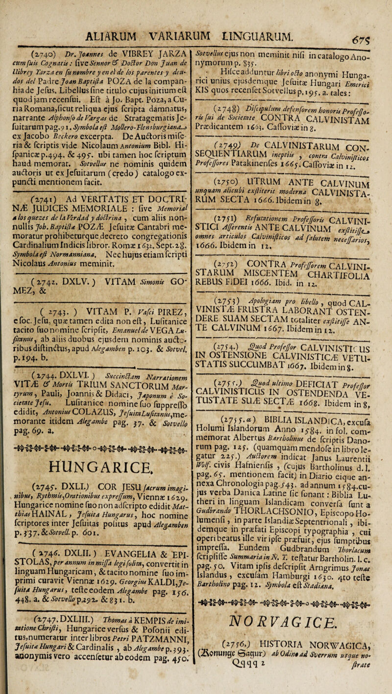 (x74o) Dy.Jodnnes de VIBREY JARZA eumfuU Cognatis : ^wzSennor^ DoBor Don Juan de llibrey Tarzaen funombre yenelde los f arentes y deti- dos dei JoanBaptifta POZA de Ia compan- hiade Jefus. Libellus fine titulo cujus initium eft quod jam rccenfui. Eft a Jo. Bapt. Poza, a Cu¬ ria Romana,ficut reliqua ejus fcripta damnatus, narrante /ilphonfodeFargas do. Stratagematis Je- fuitarum pag,91. Symbola eft MoUero-Flensbufgianos exjacobo Beckero DeAuitorismife- ria & fcriptis vide Nicolaum Bibi. Hi- fpanic2ep.494. & 49f. ubi tamen hoc fcriptum haud memorat. Sotvellut ne nominis quidem audoris ut ex Jefuitarum (credo) catalogoex- pundi mentionem facit. ('2741) Ad VERITATIS ET DOCTRE NZE JUDICES MEMORIALE : five Memorial dlosquezes de laFerdady dobirina , cum aliis non¬ nullis POZyE Jefuitae Cantabri me¬ moratur prohibeturque decreto congregationis Cardinalium Indicis libror. Romae 16^1, Sept. x8. Symbola eft Normanniana, Nec hujus etiam fcripti Nicolaus Antonius meminit. ( 2743. DXLV. ) VITAM Simonis GO* MEZ, & ( i743. ) VITAM P.^ PIREZ, e foc. Jefu, quae tamen edita non eft, Lufitanice tacito fuonomine fcripfit, EmanueldeVEGKLu- fitantts^ ab aliis duobus ejusdem nominis aude- ribusdiftindus, apud hlegamben p. 105. & Sotvel, p.ip4. b. (2744* DXLVI. ) Succinbiam Nassationem VIT^ Mortis TRIUM SANCTORUM Mar> tyrum^ Pauli, Joannis& Didaci, Japonum e So¬ cietate Jefu, Lufitanice nomine fuo fupprefTo edidit, Antonius COLiAZLlSf JefuitaLufttantts^vtxz^ morante itidem Alegambe pag. 37. & Sotvello pag, 6p. a. o hungarice. (2745'. DXLI.) COR ]ES\X (aerum imagU , nibtUj Rythmis^Orationibus expreffum^ Viennae 1629. Hungarice nomine fuononadfcripto edidit A/4/- /A?<wHAINAL, Jefuita Hungarusy hoc nomine feriptores inter Jefuitas politus apud Alegamben ^,yiJ,&cSotveU.^. doi. ( 274^. DXLII. ) EVANGELIA & TPI- STOLASy per annum inmifa legifolimy convertit in linguam Hungaricam, & tacito nomine fuo im¬ primi curavit Viennae idip. KALDI,^^- fuita Hungarus y Alegambe pag. 1^6, 448. a. & SotvelloyAcpz, & 83 I. b. (2747. DXLIII.) ThomasAKEUnS de imi¬ tatione Chriftiy Hungarice verfus & Pofonii edi¬ tus,numeratur inter librosPATZMANNI, JefuiuHungari&cCzvddn^lh , 2ihAlegambe aaonymis vero accenfetur ab eodem pag. 4/0.' 67^ Sotvellusz]\x^ non meminit nili in catalogo Ano- nymorump. 835-. Hilceaddunturanonymi Hunga- rici unius ejusdemque Jefuitae Hungari Emerid KIS quos recenfetSotvellusp.ipy.a. tales: (^748) Difcipulum defenforem honoris Profefjo-' ris fui de Societate CONTR A CALVINISTAM Praedicantem 1665. CaflToviaein g. rz74P; CALVINISTARUM CON¬ SEQUENTIARUM ineptiis , contra Calvinittitos Profejfores Patakinenfes i Caftbvia: in u. (2770) UTRUM ANTE CALVir^M unquam alicubi exftiterit moderna CALVINISTA¬ RUM SECTA Ibidem in 8» (1751) Refutationem Profefforis CALVINI- STICI AfferentU ANTE CALVINUM exftitijle^ omnes articulos Calvinifiicos ad falutem neceffarios 1(566. Ibidem in iz. ’ (Z7fl) CONTRA Profeftorem CALVINI¬ STARUM MISCENTEM CHARTIFOLIA REBUS FIDEI 1666. Ibid. in u. (275-3) Apologiam pro libello y quod CAL- VINIs r^E FRUSTRA LABORANT OSTEN- DERE suam sectam totaliter exliitiffe AN¬ TE CALVINUM I ^67. Ibidem in i i. (^714*) Siiod ProfeJJor CALVINISTL'U« IN OSTENSIONE CALVINISTlCzE VETLF STATIS SUCCUMBAT 1667. Ibideming. (277 G) ^od ultimo DEFICIAT Profefjoi CALVINISTICLIS IN OSTENDENDA VE¬ TUSTATE SLl^ SECT^ 1668. Ibidem in 8 ISLANDlCA, cxculk Holumi Islandorum Anno 1^84. infol. com¬ memorat Alberr.us Bartholinus de fcriptis Dano- rumpag. iz;. (quamquam mendofein libro le¬ gatur 225.) AuUorem indicat Janus Laurentii mifzvi\% Hafnienfis , (cujus Bartholinus d.L pag. mentionem facit) in Diario eique an¬ nexa Chronologia pag./43. ad annum i584-cu- jus verba Danica Latine lic fonanr: Biblia Lu- theri in linguam Islandicam converfa funt a Gudbrando THORLACHSONIO, Episcopo Ho- lumenli, in parte Islandiae Septentrionali, ibi- demque in praefati Episcopi typographia , cui operi beatus ille viripfe praefuit, ejus fumptibus imprefla. Eundem Gudbrandum ihorlacum CcripCiffc Summaria in Et. T. teftaturBartholin. l.c. pag. 50, Vitam ipfis defcripfit Arngrimus J enas Islandus, excufam Hamburgi 1630. 4to teft$ Bartholino pag. 12. Symbola eftAStadUna, NORVAGICE. C^7f^0 Historia norwagica, (^Onuuge ©(?qur) ab Odin§ ad Sverrum usejue no-
