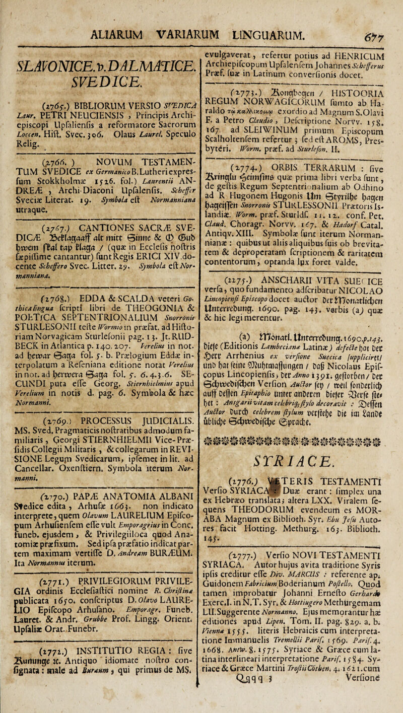 SLAVONICE. V. DALMATICE. SVEDICE. (zytff.) BIBLIORUM VERSIO snniCA Um. PETRI NEUCIENSIS , Principis Archi- episcopi Llpfalienfis a reformatore Sacrorum Loccen, Hift. Svec. 306. Olaus Laurei. Speculo Rclig. (.X7drt. ) NOVUM TESTAMEN¬ TUM SVEDICE G^m^w/VtfB.Lutheriexpres- fum Stokkholmae iyz6. foJ.) Laurentii AN- DREiE , Archi'Diaconi Upfalcnfis. Scheffer Sveciae Literat. 19. Symbola eft Normanniana utraque* (27<^7.; CANTIONES SACRiE SVE- DICiE ait mitt ©inne & (D ®ub l;ruem (ial t(;p UaQa / (quae in Ecclefis hoftris fepillimc cantantur) funt Regis ERICI XlV.do- cente Schefero Svec. Litter* z^. Symbola eftiVbr- manniana. i«- ..Illi I I (1768.) EDDA & SCALDA veteri Go^ thicalingua fcripti libri de THEOGONIA & POETICA SEPTENTRIONALIUM SnorronU STURLESONII tQ'^cWbrmto \v\ pracfat, adHifto- riamNorvagicam Sturlefonii pag. 13. Jt.RLlD- BECK in Atlantica p. 140- 207. Perelius in not. ad l^tvoax ©aga fol. y. b. Praelogium Eddae in¬ terpolatum a Refeniana editione notat Verelius in nor. ad ^errueri? ©«g(? fol. 5-. d.4.3.6. SE¬ CUNDI puta elTe Georg. Sciernhielmius apud Verelium in notis d. pag. 6. Symbola & hxc Normanni. (27<5p.) PROCESSUS JUDICIALIS. MS. Sved, Pragmaticis noftratibus admodum fa¬ miliaris , Qeorgi STIERNHIELMIl Vice-Prae- fidis Collegii Militaris , & collegarum in REVI¬ SIONE Legufn Svedicarum, ipfcmet in Iit. ad Cancellar. Oxenftiern* Symbola iterum A/or- manni. ('2770.) PAPiE ANATOMIA ALBANI Stedicc edita , Arhufae 16(53. non indicato interp.retc, quem Olavum LAURELIUM Epifeo- pum Arhufienfem effe vult Emporagrius in Cone* funeb. ejusdem > & Privilegiiloca quod Ana- tomiac praefixum. Sed ipfa praefatio indicat par¬ tem maximam vertiflTe D. Andream BURiEliMi Ita Normannus iterum. ('2771.) PRIVILEGIORUM PRIVILE¬ GIA ordinis Ecclefiaftici nomine R. Chri[iina publicata 1670* conferiptus D. O/r/z/o LALIRE- LIO Epifeopo Arhufano. Emporagr. Funeb. Lauret. & Andr. Grubbe Prof. Lingg* Orient* Upialiae Orat. Funebr. (1772.) INStiTUTIO REGIA : five ^urtUfige ic. Antiquo ' idiomate noftro con- fignata; mak ad Buraum ^ qui primus de MS* 6^7 evulgaverat, refertur potius ad HENRICUM Archiepifeopum Upfalenfem Johannes.yi:/&r^er«T Praef. fuae in Latinum converfionis docet. (t-77^-) Bongbcgen / HISTOORIA REGUM NORWAGICORUM fumto ab Ha- raldo T« KaTiKiuoiAM exordio ad Magnum S.Olavi F, a Petro Claudio y Deferiptione Norvv. lyg, 167 ad SLEIWINUM primum Episcopum Scalholtenfem refertur; fcdeftAROMS, Pres¬ byteri. Worm. praef. ad Sturlefon, II. (2774*) ORBIS TERRARUM : five ^ringlu quae prima libri verba funt, de geftis Regum Septentrionalium ab Odhino ad R Hugonem Hugonis ttm ©tyril^e l;agert ^ageijjeh SnorronU STLIrLESSONII Pra:tonsIs- landiac. praef. Sturldf. 11*12. conf. Pet, Claud, Choragr. Norvv. xCj. 8c Hadorf Catzl. Antiqv.XIII. Symbol* funt iterum Norman- nianae: quibus ut aliis aliquibus fuis ob brevita¬ tem & deproperatam feriptionem & raritatem contentorum, optanda Ipx foret valde. (2277.) ANSCHARII VITA SUE( ICE verfa, quo fundamento adferibatur NICOLAO Limopienji Episcopo docet audor Der tT7c«atlic^ett Unterrebung. 1690. pag. 143. verbis (a; qu£e & hic legi merentur* (a) Womti Unterrebung. 1690.7./47. bie(C (Editionis Lambedan^ Latinae) defecie boi DeC Arrhenius ex mrfione Suedea iupplidtriXI unb batfetne CD^ubtmaflungen / Dq§ Nicolaus Epif- copus Lincopierifisi ^tiAnno 1391* geflorben/ Dcc ©c^tuebije^en Verfion Audor fep / roeil fonDeclicf) Quff' Defleti Epitaphio unrer anDecen biejec -Secj^ flei* bet : Ansgariivitamcelebri^flylo decoravit : liDeflen Audor DuCCi) celebrem ftylum Detflelje DjC Ittl ^ICinD^ ublicbe ©c^tfebife^e ©praebe* STRIACE. (2776.; ^TERIS TESTAMENTI Verfio SYRIACi^p Duae erant: (implex una ex Hebraeo translata; altera LXX* Viralem fe- quens THEODORUM evendeum es MOR- ABA Magnum ex Biblioth. Syr* Ebu Jefu Auto- res facit Hotting. Methurg. 163. Biblioth. (Z777-) Verfio NOVI TESTAMENTI SYRIACA. Autor hujus avita traditione Syris ipfis creditur efle Div. MARCUS : referente ap* Guidonemivi^m/««j'Boderianurn Poftello. Quod tamen improbatur Johanni Ernefto Gerhardso Exerc.I. in N.T* Syr* & Hottiugero Methijrgemam m.Suggerente Normanno. Ejus memorantur hae editiones apud Lipen, Tom. II. pag. %zg. a. bi Henna 1777. literis Hebraicis cum interpreta¬ tione Immaniielis TremeUii Parif. 1769. Parif.^., 1668. Awrip. 8.1777. Syriace & Graece cum la¬ tina ihterlineari interpretatione Parif. 4784' S'y- tiace & Graece Martini ProjUiCbthen. 4* i ^2 i.cum