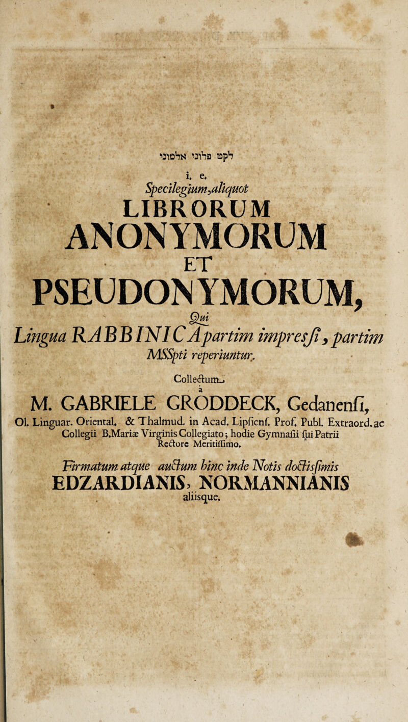 ( '»31^3 !Oph i, e* Specilegium^^aliquot LIBRORUM ANONYMORU ET PSEUDON YMORU f. ■  r-' ,>■' LC ■ '. -' . 'MA' » i-^; A'- fe; Lingua RA B B INI C Apartim impresji, partim MSSpti reperiuntur. Colledlum-j M. GABRIELE GRODDECK, Gcdanenfi, Ol. Linguar. OrientaU 6c Thalmud. in Acad. Lipfienf. Prof» Pubi. Extraord.ac Collegii B«Marice Virginis Collegiato; hodie Gymnafii fui Patrii Redorc Mcritiffimo» VirmatMm atque au^um hinc inde Notis doBisfmis EDZARDIANIS> NORMANNIANIS aliisque. %v