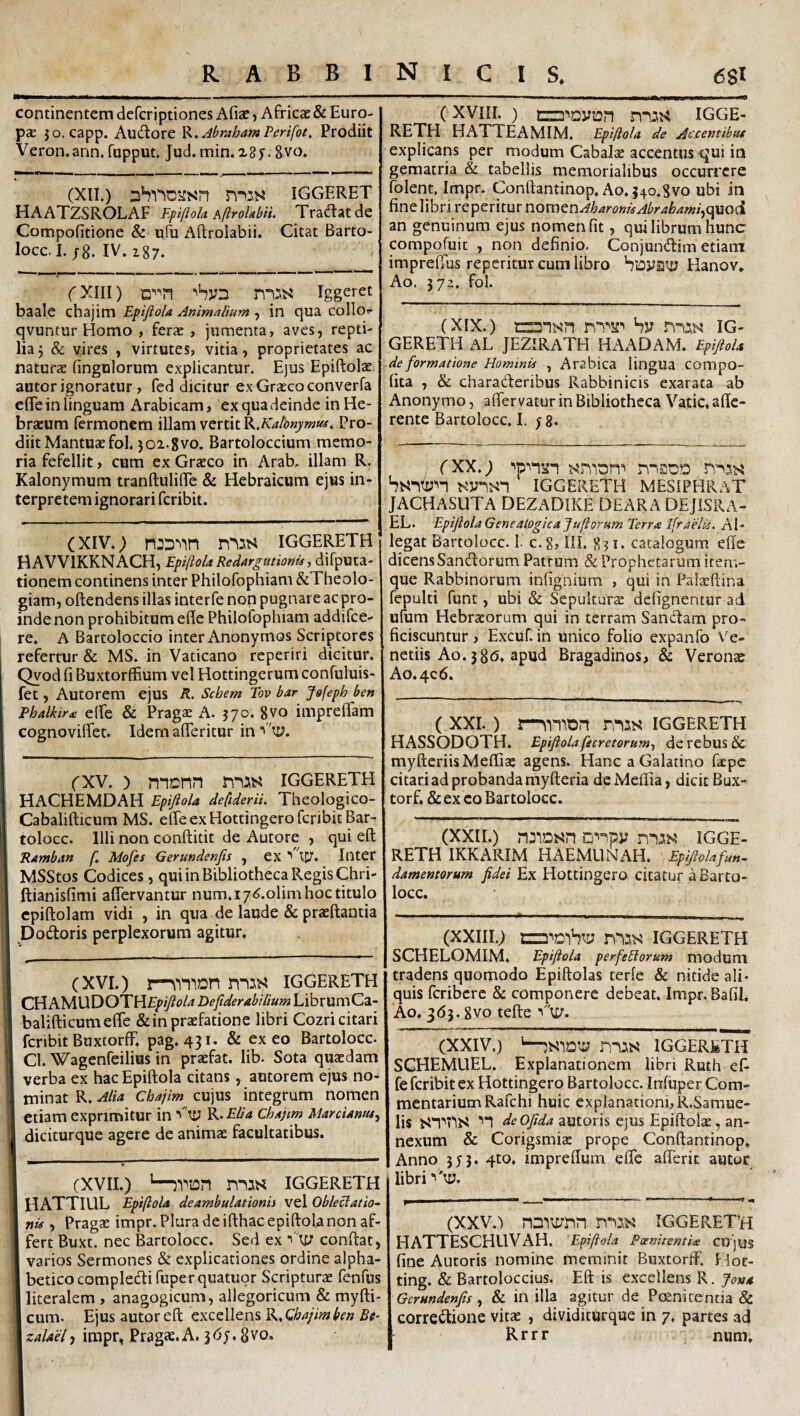 continentem defcriptiones Afiae ? Africae & Euro¬ pae jo. capp. Auctore ^.AbmhamPerifot, Prodiit Veron.ann. fupput. Jud. min. 28 j. 8vo* (XIL) iggeret HAATZSROLAF Epiflola AftroUbii. Tra<ftatde Compofitione & ufu Aftroiabii. Citat Barto- locc. I. ;8. IV. i87. fXiii) igg^^et baale chajim EpifioU Animalium , in qua collo*- qvuntur Homo , ferae , jumenta, aves, repti¬ lia 3 & vires , virtutes, vitia, proprietates ac naturae fingulorum explicantur. E)us Epiftolae autor ignoratur , fed dicitur ex Graeco converfa efle in linguam Arabicam, ex qua deinde in He¬ braeum Termonem illam vertit ^.Kdonymui. Pro¬ diit Mantuae fol. 502.gvo. Bartoloccium memo¬ ria fefellit, cum ex Graeco in Arab, illam R. Kalonymum tranftulilTe & Hebraicum ejus in¬ terpretem ignorari fcribit. (XIV.; iggereth HAVVIKKNACH, EpiftoU Redargutionis, difputa- tionem continens inter Philofophiam &Theolo- giam, oftendens illas inter fe non pugnare ac pro¬ inde non prohibitum efle Philolophiam addifce- re. A Bartoloccio inter Anonymos Scriptores refertur & MS. in Vaticano reperiri dicitur. Qvod fi Buxtorffium vel Hottingerum confuluis- fet, Autorem ejus R, Sebem Tov bar Jofepb ben Pbalktra elfe & Prag$ A. 370. gvo imprelTam cognoviflet. Idem afleritur in ty. (XV. ) monn iggereth HACHEMDAH Epiftola defiderii. Theologico- Cabalifticum MS. effe ex Hottingero fcribit Bar- tolocc. Illi non conftitit de Autore , qui eft Ramban f. Mofes Gerundenfis , ex Inter MSStos Codices, qui in Bibliotheca Regis Chri- ftianisfimi affervantur num.i7<?.olim hoc titulo cpiftolam vidi , in qua de laude & praeftantia Dodioris perplexorum agitur. (XVI.) IGGERETH CHi^MUDOTHf/^/T^t?/^ Defiderabilium LibrumCa- balifticumeffe & in praefatione libri Cozri citari fcribit BuxtorfF, pag. 431. & ex eo Bartolocc. Cl. Wagenfeilius in praefat. lib. Sota quaedam verba ex hac Epiftola citans, autorem ejus no¬ minat R. Alta Chajim cujus integrum nomen etiam exprimitur in ^ ty R* Elia Chajtm Marcianus^ diciturque agere de animae facultatibus. (XVII.) ’—jViOn mss IGGERETH HATTIUL Epiftola deambulationii vel Obleciatio- nis , Pragae impr. Plura de ifthac epiftola non af¬ fert Buxt. nec Bartolocc. Sed ex V\y conftat, varios Sermones & explicationes ordine alpha- beticocompletftifuperquatuor Scripturae fenfus literalem , anagogicum, allegoricum & myfti- cum- Ejus autor eft excellens R, Chajim ben Be^ zalael-i impr, Pragae.A. 367. gvo. (XVIII, ) ciB^Dyion n“UJ4 IGGE¬ RETH HATTEAMIM. Epiftola de Aecentibut explicans per modum Cabalae accentus qui in gematria & tabellis memorialibus occurrere folent. Impr. C0nftantin0p.A0.540.8v0 ubi in fine libri reperitur nomen^;&4ri?«w^^r/«i&///«/,quoci an genuinum ejus nomen fit, qui librum hunc compofuic , non definio. Conjundim etiam imprefius reperitur cum libro VtDya':y Hanov. Ao. 57,’. fol. (XIX.) by IG¬ GERETH AL JEZIRATH HAADAM. Epijiola de formatione Hominis , Arabica lingUa COmpO- fita , & charaderibus Rabbinicis exarata ab Anonymo, aftervatur in Bibliotheca Vatie, affe¬ rente Bartolocc. I. 78. ; (XX.; wan ^n'iDn^ n-isoD hbi‘^(y^n IGGERETH MESIPHRAT JACHASUTA DEZADIKE DEARA DEJISRA- EL. Epijiola Genealfigicajuftorum Terr,e IfraHis. Al¬ legat Bartolocc. 1. c.g, III. 8?i. catalogum effe dicensSandorum Patrum & Prophetarum item- que Rabbinorum infignium , qui in Palxftina fepulti funt, ubi & Sepulturs defignentur ad ulum Hebrxorum qui in terram Sancftam pro¬ ficiscuntur , Excuf. in unico folio expanfo \'e- netiis Ao. 38(5, apud Bragadinos, & Veronae A0.4C6. ( XXI.) rnas iggereth HASSODOTH. Epijiolafecretorum^ de rebus & myfteriisMeffix agens. Hanc a Galatino fxpe citari ad probanda myfteria de Meflia, dicit Bux- torf. & ex eo Bartolocc. (XXII.) u^-^py IGGE¬ RETH IKKARIM HAEMLIRAH. Epijiolafu»^ damenmum Jidei Ex Hottingero citatur a Barto¬ locc. (XXIII.; IGGERETH SCHELOMIM. Epijiola perfeHorum modum tradens quomodo Epiftolas terfe & nitide ali¬ quis feribere & componere debeat, Impr, Bafil. Ao. 363. gvo tefte (XXIV.) '—IGGERETH SGHEMUEL. Explanationem libri Ruth ef fe fcribit ex Hottingero Bartolocc. Infuper Com¬ mentarium Rafchi huic explanationi, R.Samue- lis ■'1 autoris ejus Epiftolx, an¬ nexum & Corigsmix prope Conffantinop. Anno 373. 4to, impreffum effe afferit autor libri ^'ty. (XXV.) n3)\ynn IGGERETH HATTESCHUVAH. 'Epiftola PoenitentU CirjuS fine Autoris nomine meminit Buxtorft'. fdoc- ting. & Bartoloccius. Eft is excellens R. Jon* Gerundenfis , & in illa agitur de Peenirentia & corredione vitx , dividiturque in 7. partes ad Rrrr num.