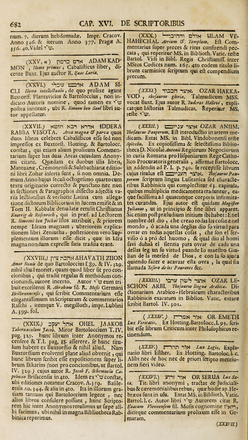 num. 7. dierum hebdomada?. Impr. Cracov. Anno 34(5. & iterum Anno 577. Pragac A. 3; 6. 40.VideI (XXV. rt) pDID ans ADAMKAD' MON , Homo primus , Cabaliftlcus liber , di' cente Buxt. Ejus auclor R. ijaac Luris^ (XXVI.) tTDIS ADAM SI¬ CLI Homo inteUeBualU, de qUO prolixe agUnt BuxtorfF. Plantavicius & Bartoloccius, non in¬ dicato Autoris nomine , quod tamen ex “'ti; poftea innotuit, ubi R. Simoon ben Saul libri au- tor appellatur. (XXVII.; sns iddera RABBA VESOTA. Arca magna (S parva quoS duos libros celebres Cabalifticos elPe fed non imprclTos ex Buxtorfl. Hotting. & Bartolocc, conrtac, qui etiam alium prolixum Commen¬ tarium fuper has duas Arcas cujusdam Anony- mi citant. Quaedam ex duobus illis libris, Mantuanae, Cremonenfi & Sulzbachianae editio¬ ni libri Zohar inferta funt, fi non omnia. De¬ mum Anno hujus rcculio(ftogefimo quartocum textu originario corredo & puntftato nec non in fediones & Paragraphos diiPedo adjctJIis va¬ riis ledionibus deverlione Latina cum ailega* tioncdidorumBiblicorum in lucem emifit& in Tom II. Kabbalx denudatae retulit Chriftianus Knorrig de Rofenroth , qui in praef. ad Leporem R. Simeoni ben Jotbai illos attribuit, & priorem nempe Idram magnam , uberiorem explica¬ tionem libri Zcniutha, pofteriorem vero Sup¬ plementum illorum efie dicit , quae in Idra magna nondum exprefie fatis tradita erant. ('XXVIII.; fViinsn^AHAVATHZIION Amor Sionis de quo Bartoloccius Egp. & IV. 3I9. nihil aliud monet, quam quod liber fit pro con¬ cionibus , qui tradit regulas & methodum con- cionandi,autore incerto. Alitor ■'ty eum tri¬ buit excellenti K.Abraham ^\. R. Mofis Germani Heilbrunncnfis, qui fcribit Commentarium efie elegantifiimum in Scripturam & commentarios Rau:hi , itemque V. megilloth, impr.Lublini A.59p. fol. (XXIX.) Dpy^ hm OHEL JAAKOB Tabernaculum Jacob, Miror Bartoloccium T.IV. pag. 317. hunc librum inter Anonymos re- cenfere &T.I. pag. 88. afierere, fe hunc titu¬ lum habere ex Buxtorffio & nihil aliud. Nam BuxtorflBum evolventi plane aliud obvenit, qui hunc librum fcribit efie expolitionem fuper li¬ brum Ikkarim (non pro concionibus, ut Bartol. IV. 3x9.) cujus autor R. Jacob T. SchemuelU Ca~ plman Brifacenfis in 4to. Idem ex confiat, ubi editiones notantur Cracov. A.3 rq. Bafile- enfis Ao. 3 44. & alia in 4to. Ita in illorum gra¬ tiam tantum qui Bartoloccium legent , nec alios libros confulcre polTunt , hunc Scripto¬ rem hic inter Anonymos retulimus ut faepc ali¬ bi facimus, ubi nihil in magna Bibliotheca Rab- binicareperimus. (XXX.) '—dSin ULAM ve* HAHECHAL Atrium CT' Templum. Efi Com¬ mentarius fuper preces & ritus confitendi pec¬ cata, qui reperituf MS. in Biblioth. Vatie, tefie Bartol. Vidi in Bibi. Regis ChrifiianilE inter MStos Codices num. 16;. 4to eodem titulo li¬ brum carminice feriptum qui efi compendium precum. (XXXL) 'lUDn pStlN. OZAR HAKKA* VOD , thefaurus gloria. Talmudicum MSS. vocat Buxt. Ejus autor R. luderos Hallevi , expli- catque hiftoriai Talmudicas. Reperitur MS. tefie VV. (xxxii.) iifis ozar anum. Thefaurus Pauperum. Efi introduefiio in artem me¬ dicam. Extat MS. in Bibi. Vindobonenfi tefie Spizclio. Ex copiofifiima & fele(fiifiima Biblio¬ theca D. Nicolai Antonii Regiorum Negociorum in curia Romana proHifpaniarum Rege Catho¬ lico Procuratoris generalis , affirmat Bartolocc. in Addendis ad P. I. p. 740. ferecepifie librum cujus titulus efi ni2''‘'3yn Tloe/aunu Pau- perum feriptum lingua Lufitanica fed charade- ribus Rabbinicis qui compleditur ^5, capitula, quibus multiplicia medicamenta traduntur, ea- que facillima ad quascunque corporis infirmita¬ tes curandas. Ejus autor efi quidam Magifter Julianus, Ut in principio & fine libri apparet. Sic enim pofipraeludium initium ibi habet: E nel nombredel dio, che creaotodaslascofascncl mondo , 6 acada una deglias dio fo virtudpara ovrar en todas aqucllas cofas , che fon el fer- vifio 6 a pro dei huomo , & qual dio al horni favi duha^ el fientia para ovrar de cada una dellas feg un fu virtud puande Io maefiro Giu- lian de la merfed de Dios, e con la fo ajuda quiendo fazer e acavaar cfta ovra , la qual fia liamada Teforo delos Pauruves &C. (Xxxiih) ■'any ptyh ozar le- SCHON ARBI, Thefaurui lingua Arabica* Di- (fiionarium Arabico-Hebraicum charadieribus Rabbinicis exaratum in Bibliot. Vatie, extare fcribit Bartol. IV. 301. (^XXXIH.) r-^DS nis OR EMETH Lux Veritatis. Ex Hotting.Bartolocc.I.ps. fcri¬ bit efie librum Criticum inter Philofophicos re¬ tinendum. ^ {XXXV.) \—nr\ Lux pegis. Expla¬ natio libri Efiher. Ex Hotting. Bartoloc. 1. c. Alibi nec de hoc nec de priori feripto mentio¬ nem fieri video. (XXXVI.) y^lT -llS ORSERUA ta. Tit. libri anonymi , tradat de Judiciali¬ bus & CcCremoniaiibus rebus, quae hodie ap.He¬ braeos funtin ufu. Extat MS. in Biblioth. Vatie. Bartol.l.c. Autor libri ■''\y Autorem citat R. Ifaacum Viennenfem fil. Mofis cognomine dicitque commentarium prolixum efie in Ge- maram. (,XXXrii)