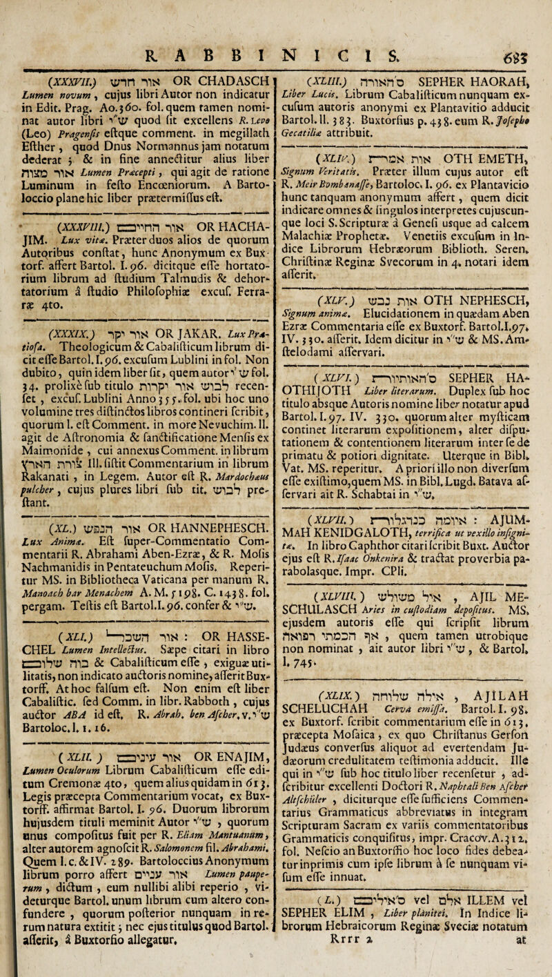 {XXXFH.) vyin ms OR CHADASCH Lunten novum ^ cujus libri Autor noti indicatur in Edit. Prag. Ao.jdo. fol.quem famen nomi¬ nat autor libri “'u; quod (it excellens R.\.evo (Leo) Pr4gcnfis eftque comraent. in megillath Efther , quod Dnus Normannus jam notatum dederat j & in fine annedlitur alius liber Lumen Pr<ecepti, qui agit de ratione Luminum in fefto Encceniorum. A Barto- loccio plane hic liber praetermifius eft. (xxxFiiL) OR hacha- JIM. Lux vit<e. Praeter duos alios de quorum Autqribus confiat, hunc Anonymum ex Bux- torf. affert Bartol. I. p6. dicitque efie hortato¬ rium librum ad ftudium Talmudis ^ dehor¬ tatorium a ftudio Philofophiae excuf. Ferra¬ tae 4to. (XXXIX,) ip''-lis OR JAKAR. LuxPm- thfa. Theologicum &CabaIifiicum librum di¬ cit effe Bartol. Lpd.excufum Lublini infol. Non dubito, quin idem liber fit, quem autor ^'u/fbl. 34. prolixe fub titulo mnpi ms recen- fet , excuf. Lublini Anno 3 f 5-..fol. ubi hoc uno volumine tres difiinefios libros contineri feribit, quorum 1. eft Comment. in moreNcvuchim.il. agit de Aftronomia & fandificationeMenfis ex Maimonide , cui annexus Comment. in librum lll.fiftit Commentarium in librum Rakanati , in Legem. Autor eft R. Mardoch^ui fulcher, cujiis plures libri fub tit. pre- ftant. (XL,) m^n -ns OR hannephesch. Lux Amm<e. Eft fuper-Commentatio Com¬ mentarii R. Abrahami Aben-Ezrae, & R. Molis Nachmanidis in Pentateuchum Mofis. Repeti¬ tur MS. in Bibliotheca Vaticana per manum R. Manoach bar Menachem A. M. fip8. C. 1438. fol. pergam. Teftis eft Bartol.I.p6. confer & (XLI.) '—ns : OR HASSE- CHEL Lumen Intelle^uf. Saepe citari in libro & Cabalifticum efle ) exiguae uti¬ litatis, non indicato audloris nomine, afteritBux- torff. At hoc falfum eft. Non enim eft liber Cabaliftic. fcd Comm. in libr. Rabboth , cujus audtor AB A id eft, R. Abmh, ben Afcher, v. 1 'ty BartoLoc.l, 1,16. (XLIl. ) aw 'lis ORENA jlM, Lumen Oculorum Librum Cabalifticum elfe edi¬ tum Cremonse 4to, quem alius quidam in 61 j. Legis praecepta Commentarium vocat, ex Bux- torff. affirmat Bartol. I. pd. Duorum librorum hujusdem tituli meminit Autor , quorum unus compofitus fuit per R. Elum Mantuanum, alter autorem agnofeit R. Salomonem fil. Abrahami, Queml.c.&IV. igp. Bartoloccius Anonymum librum porro affert ms Lumen paupe¬ rum , didlum , eum nullibi alibi reperio , vi- deturque Bartol, unum librum cum altero con¬ fundere , quorum pofterior nunquam in re¬ rum natura extitit i nec ejus titulus quod Bartol. afteric, i Buxtorfio allegatur. (XLIIL) nilsn'D SEPHER HAORAH, Liber LucU, Librum Cabalifticum nunquam ex- cufum autoris anonymi ex Plantavitio adducit Bartol. 11.383. Buxtorfius p, 458* eum ^.fofepba QecatilU attribuit. (XLII'\) r^DS niN' OTH EMETH, Signum Veritatis, PrEeter illum CUJUS autor eft R. MeirBombanajJe, Bartoloc, I. p6. ex Plantavicio hunc tanquam anonymum affert, quem dicit indicare omnes & fingulos interpretes cujuscun- que loci S. Scriptura d Genefi usque ad calcem Malachise Prophetat. V^enetiis excufum in In¬ dice Librorum Hebraeorum Biblioth. Seren* Chriftinae Regina: Svecorum in 4, notari idem afferit. (XLv,) tyn: OTH nephesch, signum anima, Elucidationem in quaedam Aben Ezrac Commentaria efte ex Buxtorf. Bartol.I.py, IV.} 30. afferit. Idem dicitur in •'''ty & MS. Am- ftelodami affervari. • • • » 'I • I • 1 r ,-imm ■ i' i it ' ' '■ 'i (XLVI.) I—wmsnb SEPHER HA* OTHIjOTH Liber liter arum. Duplex fub hoc titulo absque Autoris nomine liber notatur apud Bartol. 1.97. IV. 330. quorum alter myfticam continet literarum expofitionem, alter difpu- tationem & contentionem literarum inter fe de primatu & poliori dignitate. Uterque in BibU Vat. MS. reperitur. A priori illo non diverfum effe exiftimo,quem MS. in Bibl. Lugd. Batava af- fervari ait R. Schabtai in 'ty. {XLVlI.) : AJLIM- MaH KENIDGALOTH, terrifica ut vexillo infigni- t<e. In libro Gaphthor citari feribit BUxt. Auftor ejus eft R.lfaac 0'nkenira & tratftat proverbia pa¬ rabolasque. Impr. CPli. ' iXLViIi.) tyhVvyo , AjlL ME* SCHULASCH Aries in cuflodiam depofitus. MS» ejusdem autoris effe qui fcripfit librum nsiai ?)?< , quern tamen utrobique non nominat , ait autor libri i''sy , & Bartol» 1. 745 ‘ (XLix.) nmhty i AjlLAH SCHELUCHAH Cerva emljfa. Bartol. I. 98* ex Buxtorf. feribit commentarium effe in r513, praecepta Mofaica , ex quo Chriftanus Gerfoit Judaeus converfus aliquot ad evertendam Ju¬ daeorum credulitatem teftirnonia adducit. IllO qui in *'ty fub hoc titulo liber recenfetur , ad- feribitur excellenti Dodori ’R,lsiaphtaliBen Afchet Altfchiiler , diciturque effe fufficiens Commen¬ tarius Grammaticus abbreviatus in integram Scripturam Sacram ex variis commentatoribus Grammaticis conquifitus, impr.CracoV.A.3l2. fol. Nefeio anBuxtorffio hoc loco fides debea- turinprimis cum ipfe librum k fe nunquam vi- fum effe innuat. (i^o vel aSs ILLEM vel SEPHER ELIM , Liber planitei. In Indice li¬ brorum Hebraicorum Reginae Sveciae notatum Rrrr % at