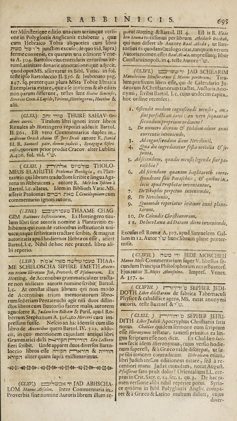 ter Munfterique editio una cum utriusque verii- onein Polyglottis Anglicanis exhibetur , quae cum Hebraico Tobia aliquoties cum libro ntiJD jun(ltimexcuro(dequovid,rupra) fermeconvenit, ex quarum una editione Vene¬ ta A. 304. Bartolocciusemendatis erroribusite- rumLatinitate donavit annotationesque adjecit, quod opus MS* afiervatur in Bibi, Vatie, in fol. tefteipfo Bartoloccio II. gjb. & Imbonato pag. 147. fq.pr^terquas plura MSta Tobiae Ebraica Exemplaria extare, qu^a fe invicem & ab editis non parum difFerunt, teftes funt Sixtus Semnfis^ Serarim Corn.a Lapide■^lirinm^Hottingerm^ Huetim & alii. {CLXI.) DHT nriO THURE SAHAV Or¬ dines aurei. Titulum libri ignoti inter libros Rituales ab Hottingero repofiti adducit Bartol. IL8bi. Eft vero Commentarius duplex in_, ordinem Oracb chaim JoreDeab autore K. David fil. R. Samuel patr, domm judicii , Synagoga Ojiri- f»/x,quorum prior prodiit Cracov. alter Lublini A.40b, fol. vid. ( CLXIl. ) 'l—OVDbllO THOLO- MEUS ELAHLlTH Ptolomai Theologia ^ exPlan- tavTtio qui librum tradudum feribit e linguaAga- rena in //ebraicam , autore R. Mofeben Tybbon a Bartol. l.c. allatus. Idem in Biblioth.Vatic.MS. alTerit Ptolomaei nSD C Centiloquium cum commentario ignoti amoris. (iXIll.) ra^in^cyoTHAAME CHAG GIM Rationes Lejiivimum. Ex Hottingero titu¬ lum libri line autoris nomine a Plantavitio ex¬ hibitum qui eum de rationibus inftitutionis uni¬ uscujusque feftivitatis tradare feribit, & magnae autoritatis apud hodiernos Hebraros efie , affert Bartol. l.c. Nihil de hoc nec praeced. libro ali¬ bi reperio. (Lm) T\d's^ nsD THAA- ME SCHELOSCHA SIPHRE Accen¬ tus trium librorum Job^ Proverb. Pfa/morum. Ex i/otting. de Accentibus grammaticaliter trada- renon indicato autoris nomine feribif Bartol. l.ic. At conftat illum librum qvi non modo dc Accentibus trium memoratorum libro¬ rum fed etiam Pentateuchi agit nili duos diftin- dos libros cum Buxtorfio facere malis, autorem agnolcere K, yudamben Bilbam & Parif. apud Ro- bertum Stephanum A. ^it^.i^toMerceri cura im- prelTum fuilTe. Nefeio an hic idem fit cum illo librode Accentibm quem Bartol.IV. 522. addu¬ cit, in quo mentionem cujusdam antiqui libri Grammatici didi Lex LeBoris fieri feribit. Unde apparet duos diverfos Barto¬ loccio libros efie jT^^ipn msiin & aliter quam fupra exiftimavimus. iCLxr.) t Jad abhscha- LOM Manus Abfalon. Inter Commentaria in_. Proverbia fine nomine Autoris librum illum re- 69% ponit ifotting.& Bartol. III 4. Eli \%K.Ifaac ben Aramar\ot\^wnm per librum Akedath Itzchak, qui non differt ab Autore Baal Akeda , ut Bux- torfiusexquodamCatalogo citat,tanquam verum Autoris nomen Baal Akeda, imprefTusqj liber Conftantinopoli, in 4. tefte Autore (CLXFi) JAD SCHEaRIM Manubrium Menfurarum f, Manm portarum. Titu¬ lum prsfixum libro efie, qui de Calendario Ju- dasorum &Chrifl:ianorum tradat, Aiidoris A no- nymi, feribit Bartol. 1. c. cujus undecim capita_. hoc ordine recenlet: 1. Oflendit modum cognofemdi menfes , fmtperfeBi an cavi: an-vero fequantur fecundum proprium ordinem i’ 2, De numero dierum Hebdomadum- anni currentis inyieniendo. Adcognofeendum diem Novilunti. 4» ^a die ingrediuntur feft a mobilia (y je¬ junia. 5. Adfeiendum, qua die menfs legenda fnt pa¬ ra fc hia ? 6. Ad (ciendum quanam haphtaroth corre- fpondeant fuis Parajehiis , quibus iti^ locis apud Prophetas inveniantur^ 7. DeTekuphisperpetuo inveniendis. 8. De Noviluniis. 9. ^iomodo reperiatur initium anni plane¬ tarum. 1 o. De Calendis Chrifianorum. I I. De loco Luna ad Datum diem inveniendo. Excufuseft Romae A. 307. apud Samuelcm Gal¬ lum in 12. Autor hunc librum plane prEcter- mi fit. ( CLXVlL ) nu/D ''1^ JEDE MOSCHEH Manus MofisQommcnx.2iV\um fuperV. libellos fe¬ cundum Principia Philofophorum notatBuxtorf. Ejusautor R.Mofes Almofnim. Impref. Venet. A. 3^7« 4. '__ ( CLXniL ) l—SEPHER JEDI- DOTH LiberdileBarum de fabrica Tabernaculi Phyfice&cabaliftice agens, MS, extat anonymi autoris. tefte Buxtorf & • (cLxix, ) d sepher jehu- DlTH Liberjudith Apocryphus Chriftianis fatis notus. Chaidao quidem fermone eum feriptum efie Hieronymiu. teftatur, tametfi primitus ea lin¬ gua feriptum efie non dicit. Ex Chaldso lati- num fcck idem i/ieronymus,cujus verfiohodie- numfuperefi, &aGr«covaldedifcrepat, utfe- pe fibi invicem contradicant, Hebraicam etiam., libriJudithterfam editionem extare, fed a re- centiori manu Jiid^i cujusdam, notatAuguft. Pfeijfersis fato proh doIor! Orientalium LL. ere¬ ptus in Crit.Sacr. c. H.fec. 2. qu. 3. De hac ta¬ men verfione alibi nihil repenre potui. Syria¬ ce qvidem in Bibi- Polyglottis Anglic, compa¬ ret &a Graeco & Latino multum difterr, cujus diver-