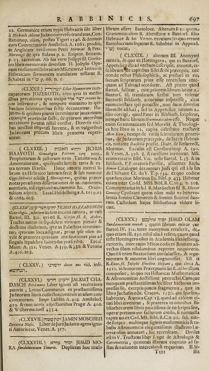 Germanice etiam typis Hebraicis iile liber a Michaele Adamo Judaeo converfo translatus,Con- rtandnop» olim, pofteaTiguri ij4<5. & demum cum Commentario Amftelod. A* 1661. prodiit, ut x^nglicam veriionem Petri Morwini & Petr. Morningi de qva Balaeus p. 2» fcriptor. Britann. p. 113. taceamus. Ab his vero Jofippifil-Gorio- nis libris memoratis diverfam FI. jofephi Ope¬ rum ver{ionemHebraicamMS.extare,e latino in Hebraicum fermonem translatam teftatur R. Schabtai in p> 66. n. y. (CLXXIL) Liber Hymnorum nun¬ cupatorum JOZEROTH, ideo qvia in medio illius precationis qvae incipit creans lu¬ cem inferuntur , & tempore matutino in qvi-^ buedam folennioribus feftis decantantur. Hu- jusmHi qvidemplures inveniuntur juxta ritum cujusqve provinciae fadli, de qvorum autoribus maximam partem nihil conftat. Diverfis vici¬ bus jundim imp^^sfi fuerunt, & in vulgaribus Judaeorum precum libris praeterea reperi- untur. ( CLXXIIL,) jiCHUS HAAVOTH Genealogia Patrum norL» Prophetarum & juftorum item Tanaitaium& x\morraitarum, qvifepultifuntin terra & ex¬ tra terram Ifraelis. Hunc autoris incerti li¬ brum ex Hebraico latinum fecit & fub nomine Cippi Hebraici cdiAii l.Hottingerus ^ qvibus praeter notas peculiares diflTertationes de monumentis, menfuris, inferiptionibus,nummis &c. Orien¬ talium adjecit. Excuf.Heidelbergae A. & 1662. in g. JICHUS H\ZZADDIKIM Genealogi.. Juftorum itidem incerti autoris, ut vult Bartol. III. 83i* qvictt R. Gerfon fil. R. Ajcher. Tradat autem de fepulchris virorum pietate & dodrina illullrium, qvaein Palaeftina inveniun¬ tur, qvorunn locaaiFignat, prout ipfe olim in- vifit & praeterea qvasdam meditationes pias ad lingula fepulchra habendas praeferibit. Excuf. Mant. A. jxi. Venet. A.3) 9. & 386. & Verona A. 406. ing. ( CLXXV.) unoV ^ocee nos vid, infr. fCLXXVI.) T:;nn isiph'' JALKUT CHA- DASCH Pera nova Liber ignoti aft recentioris autoris , Locos Communes ex praeftantiffimis Judaeorum libris colledos continet in ufum con¬ donatorum. Impr Lubiin. A.408. Amftelod, 419. &cum novis adjedionibus Pragae A. 416. & WilhermsdorlF 433-4- (CLXXVII.)nti;DpD'' JAMIN MOSCHEH Dextera Mofis. Liberdejurejudaicoagensigno- ti Autoris exc. Venet. A. 55’7. (CLXXVIIL) JESUD MO¬ RA fundamentum Timoris, Duplicem hoc titulo librum affert Bartolocc. Alterum I 3:^. qvemj Grammaticalem R. AbenEzrae a Buxtorf. filio Hebraice & lat Venet. excufum (in quo errore BartolocciumfequiturR, Schabtai in Append. vocat, ( CLXXIX. ) alterum lll. Anonymi autoris, de quo ex Hottingero, qui ex Buxtorf* Appendice ifta ad verbum exfcrip(ir> annotat, es- felibrum^e capitibus fidei & de praeceptis, nec non de rebus Philofophicis , ac probari in eo, facrum feripturam prius effe tenendam ante¬ quam ad Talmud accedatur. Aft praeter quod Bartol. fallitur , cum priorem librum latine a.^ Buxtorf. fil. translatum feribit non videtur Buxtorfii Biblioth. accuratius infpexiffe , alias: enimconftare ipfi pomiffet, non duos diverfos libros ibi adduci , fed in Appendice tantum a_» filio corrigi, quod Pater in Biblioth. fcripferat, nempe hunc librum Grammaticalem effe. Neque enim Grammaticam fed Moralia & Theologi¬ ca hoc libro in 11. capita diftnbuto tratftavit Aben-Ezra, nempe de variis Icientiarum generi¬ bus, de Judaeorum pr^ceptis, de literis Hebrai¬ cis, noX2>.r\X.t Dasfovio praefar. Diatr. deRefurred:* Mortuor. Excufus eft Conftantinop. A. 290. & Venet. A. 326. g. ^rariflime invenitur. MS. etiamextatin Bibi. Vat. tefteBartol. I. jg. &iii Biblioth. P.P. oratorii Parifiis, alferente Rich. Simon Catalogue desauteurs Juifs qvi eft ^la fin defhiftoire Cr. du V. T. p. f 34. ex quo codice quaedam citat Morinus Ex. Bibl.p. 433. Habetur etiam inter Codd. MSS. Bibl.R.C. in4. n. zog. Commentarius in h.l. R.Mardochaei fil R. Eliezer Comting CpoVituni quem olim mihi ex benevo¬ lentia domini Clementis & domini Boivini duo¬ rum Cuftodum hujus Bibliothecae videre li* cuit. (CLXXX.) sSiy JESUD OLAM Fundamentum mundi , quem librum miror cur Bartol.IV. 352* inter anonymos retulerit, do quo etiam III. 8 ? f. nihil aliud refert, quam quod tefte Hottingero olim in Academia Heidelberg*. extiterir, inter cujus MStos codices Romam ad* vecftos illum nihilominus reperire nequiverit. Quod (i enim Buxtorfinm confuluiffet, & argu¬ mentum & autorem libri cognoviffet. Eft is '^.Ifaac.fl. Jofephi Ifraelita Hifpani , qui circa A» 1310. inhonorem Praeceptoris fui illum, compofuit, in quo res Hiftoncas Mathematicas & Aftronomicas dodiftime pertradfcat.Cumque nunquam praeftantiftimus hic liber hadenus ira- preffusfit, exceptis paucis fragmentis , quae iti libro Juchafin edit. Cracov. i y go. 4to fparfim-. habentur, & unico Cap. ig. quod ad calcem ci¬ tati libri invenitur , & praeterea in omnibus Bi¬ bliothecarum libris pauciftima de eo feripta finr, operae pretium me fadurum credo, fi nonnulla capita uti ex Cod.MS. Bibi. R.C.n. 98. fol. niti¬ de feri pto , multisque figuris mathematicis & ta¬ bulis Aftronomicis elegantiftimis illuftrato Lu¬ tetiae olim annotavi, hic recenfeam. Divifus eftinV. Tradatus liber I. agit de Aftrologia & Geometria , quatenus iftarum cognitio ad fa- ftos & rationem intercalandi requiritur. Il.Si- , Tttt ftit