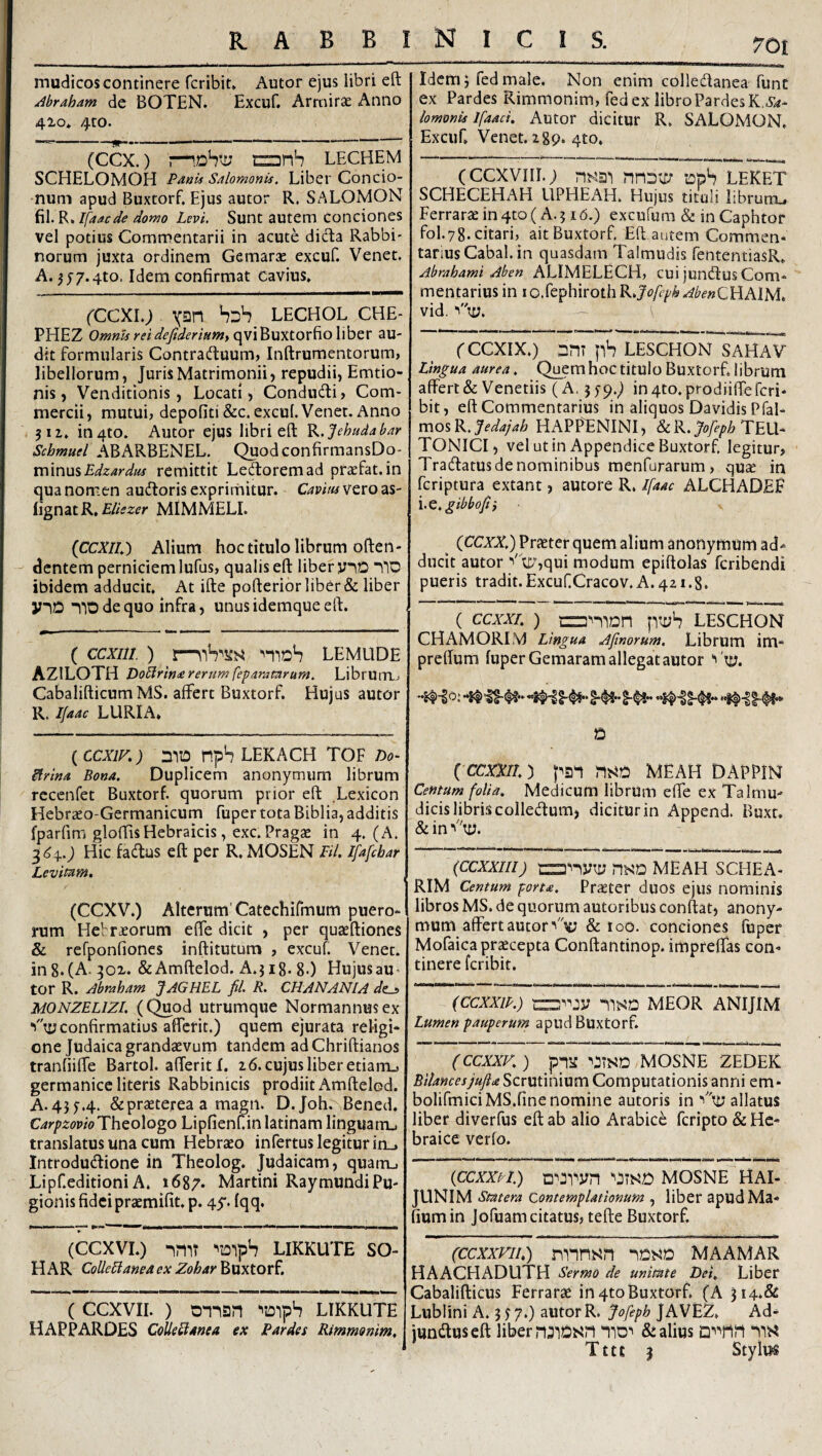mudicos continere fcribit* Autor ejus libri eft ^braham de BOTEN. Excuf. ArmircC Anno 410» 4to. (ccx.) anS lechem SCHELOMOH Paak Salomonis. Liber Concio- •num apud Buxtorf. Ejus autor R. SALOMON fil. R. Ifaacde domo Levi. Sunt autem conciones vel potius Commentarii in acute dida Rabbi- norum juxta ordinem Gemarae excuf. Venet. A. ^j7.4to. Idem confirmat cavius, fCCXi.; yan SdS lechol che- PHEZ qviBuxtorfio liber au¬ dit formularis Contraduum, Inftrumentorum, libellorum, Juris Matrimonii» repudii, Emtio- nis, Venditionis, Locati, Condudi, Com¬ mercii, mutui, depoliti &c. excuf Venet. Anno jii. in4to. Autor ejus libri eft K.Jehudabar Schmuel ABARBENEL. QuodconfirmansDo- r[\mu%Edzardiis remittit Ledoremad praefat.in qua nomen audoris exprirnitur. Cavmvtvozs- Hgn^tK, Eliezer MiMMELI. (CCXIL) Alium hoc titulo librum often* dentem perniciem lufus, qualis eft liber yiD nlD ibidem adducit. At ifte pofterior liber & liber yilO no de quo infra, unus idemque eft. ( ccxiii) moS lemlide AZILOTId DoElrinarerum fepammrum. Librum,> CabalifticumMS. affert Buxtorf. Hujus autor R. Ifaac LURIA* ( CCXIK) 010 npS LEKACH TOF Do- itrina Bona. Duplicem anonymurn librum rccenfet Buxtorf. quorum prior eft Lexicon Hebraeo-Germanicum fuper tota Biblia, additis fparfimi gloftis Hebraicis, exc. Pragae in 4. (A. 3(34..^ Hic fadus eft per R, MOSEN EU. Ifafcbar Levitam, (CCXV.) Alterum'Catechifmum puero¬ rum Hebraeorum elfe dicit , per quaeftiones & rcfponfiones inftitutum , excuf. Venet. in 8* (A. 301. &Amftelod. A.jig. 8-) HujusaU’ tor R. Jbraham JAGHEL fd. R. CHANANIA de^ MONZELlZl. (Quod utrumque Normannusex confirmatius afferit.) quem ejurata religi¬ one Judaica grandaevum tandem adChriftianos tranfiilfe Bartol. afferit I. 26. cujus liber etiam.» germanice literis Rabbinicis prodiit Amfteled. ^45^.4. & praeterea a magn. D.Joh. Bened. Carpzovio^XhQoXogo Lipfienf.inlatinam linguam^ translatus una cum Hebraeo infertus legitur in_. Introdudione in Theolog. Judaicam, quatru Lipf.editioni A, 1687. Martini RaymundiPu¬ gionis fidei praemifit, p. 45'. Iqq. . ■ — i .. I II Illi milp^l H '■! IMI ■!— (CCXVI.) oniT ^oiph LIKKUTE SO- HAR CoUeBanea cx Zohar Buxtorf, (ccxvii. ) onisjn ^oipS likkute HAPPARDES CoUeElAnea ex E arde i Rimmonim, 70! Idem j fed male. Non enim colledanea funt ex Pardes Rimmonim, fed ex libro PardesK.i’^- lomonis Ifaaci. Autor dicitur R. SALOMON, Excuf Venet. 289* 4to, (CCXVIII.; ns^ai nnoo; loph LEKET SCHECEHAH UPHEAH, Hujus tituli librum^ Ferraraein4to( A.516.) excufum & inCaphtor fol.78.citari,^ ait Buxtorf, Eft autem Commen¬ tarius Cabal. in quasdam Talmudis fententiasR* Abmhami Aben ALIMELECH, cui jundus Com¬ mentarius in io.fephirothR.J'<?/b///&.<^^<?»CHAIM* vid. fCCXIX.) OriT ps LESCHON SAHAV Lingua aurea, Quemhoctitulo Buxtorf, librum affert & Veneriis (A. in4to.prodiiffercri- bit, eft Commentarius in aliquos Davidis Pfal- ^oi^.Jedajah HAPP^NINI, & R. TEU¬ TONICI, vel ut in Appendice Buxtorf legitur, Tradatus de nominibus menfurarum ) quae in fcriptura extant, autore R. l[aac ALCHADEF l.c.gibboji} (CCXX.) Praeter quem alium anonymurn ad-^ ducit autor ''''U7,qui modum epiftolas fcribendi pueris tradit.ExcufCracov.A. 421.8. ( ccxxr. ) fiti;h LESCHON CHAMORLV) Lingua Afinorum. Librum im- preffum fuper Gemaram allegat autor Vty. D ( CCXXIL) pan MEAH DAPPIN Centum folia. Medicum librum effe ex Talmu- dicis libris colledum, dicitur in Append. Buxt. &inV'uj. (CCXXIII) MEAH SCHEA- RIM Centum porta. Praeter duos ejus nominis libros MS. de quorum autoribus conftat, anony- mum affert autor & loo. conciones fuper Mofaica praecepta Conftantinop. impreffas con¬ tinere fcribit. (CCXXIP.) -iisa MEOR ANIJIM Lumen pauperum apud Buxtorf. (ccxxK) ppa mosne zedek Scrutinium Computationis anni em- bolifmiciMS.fine nomine autoris in allatus liber diverfus eft ab alio Arabice fcripto & He¬ braice verfo. (CCXXPI.) ‘'JTNO MOSNE^ HAl- JUNIM Statera Contemplationum , liber apudMa- fiumin Jofuam citatus, tefte Buxtorf (ccxxviL) nnnj^n MAAMAr HAACHADUTH Sermo de unitate Dei. Liber Cabalifticus Perrarae in 4to Buxtorf. (A 3i4*& Lublini A. 3 jy.) autor R. Jofeph JAVEZ, Ad- jundus eft liber n^lt^sn “IIO^ & alius ‘il^^ Tttc 3 Stylm