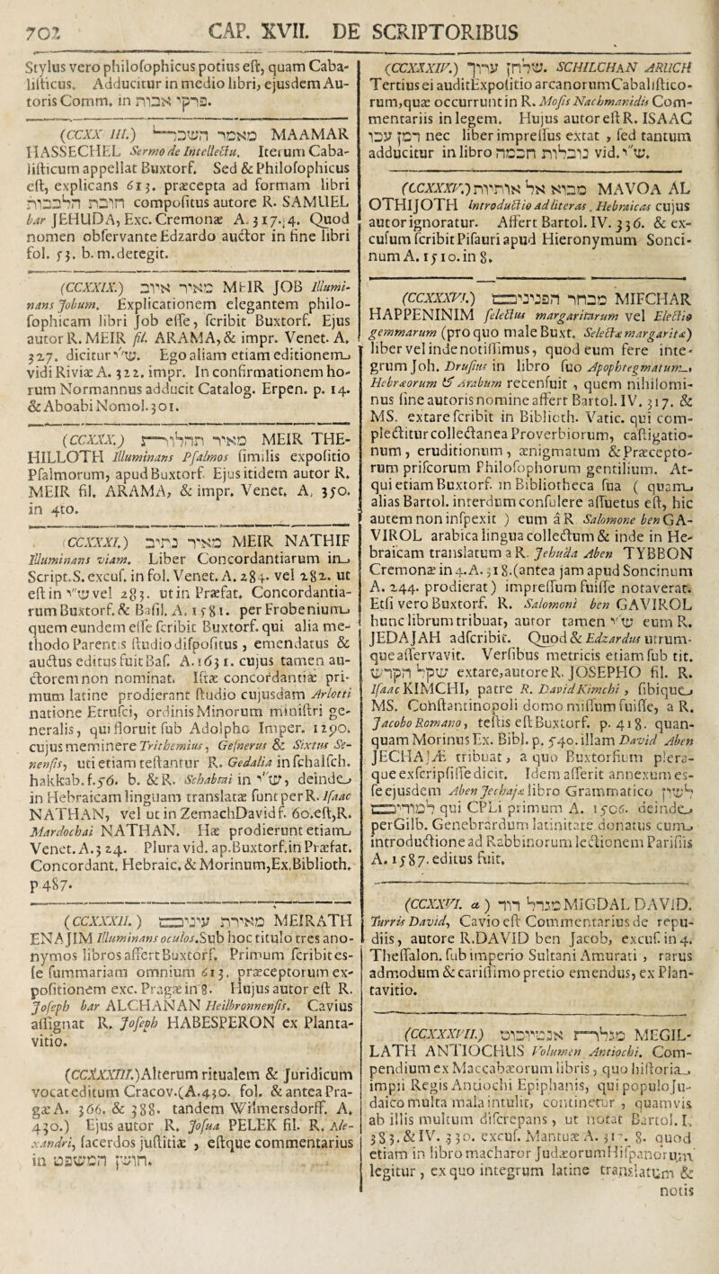 Stylus vero philofophicus potius eft, quam Caba- lilticus. Adducitur in medio libri, ejusdem Au- toris Comm, in {CCXX lll.) MAAMAR HASSECHEL Sermo de Intelleflu, Iterum Caba- lifticum appellat Buxtorf. Sed & Philofophicus e(l, explicans 615. pr£ecepta ad formam libri n2'',n compofitus autore R. SAMllEL ^'4/'JEHUDA, Exc. Cremonas A. 317-4. Quod nomen obfervanteEdzardo auctor in fine libri fol. f3. b.m.detegit. (CCXXIX.) DVN MhlR JOB lllumi^ nansjobum. Explicationem elegantem philo- fophicam libri Job elfe, fcribit Buxtorf. Ejus autorR.MEIR fl. ARAMA,& impr. Venet. A. 3x7. dicitur vTi?. Ego aliam etiam editionem-, vidi Riviae A. 312. impr. In confirmationem ho- rum Normannus adducit Catalog. Erpen. p. 14. & AboabiNomol.301. (ccxxx.) meir THE- HILLOTH Illuminans Pfalmos fimdis expolitio Pfalmorumj apud Buxtorf Ejus itidem autor R. MEIR fil. ARAM A; & impr. Venet. A> 3J0. in 4to. (CCXXXh) TSD MEIR NATHIF Illuminans viam. Liber Concordantiarum in_. Script.S.excuf. infol. Venet. A.2 84-vel '2^82-. ut eft in ■''ti; vel 283. utin Praefat. Concordantia¬ rum Buxtorf. ^ Bafi!. A. ifgi. perFrobeniurru quem eundem elfe fcribit Buxtorf. qui alia me¬ thodo Parent.s ftudiodifpofitus, emendatus & audus editus fuitBaf. A.i63i. cujus tamen au¬ ctorem non nominat. IficC concordantite pri¬ mum latine prodierant ftudio cujusdam Arlotti natione Etrufei, ordinisMinorum miaiftri ge¬ neralis, qu! floruit fub Adolpho Imper. izpo. cujus meminere Gefnerus Sixtus Se- nenfis^ uti etiam reflantur R. infchairch. hakkab.f.yd. b. &R. Schabmi \ndeinde-, in Hebraicam linguam translatas funtperR.y/ii^r NATHAN, vel ut in ZemachDavidf 6o.eft,R. Mardochai NATHAN. prodierunt etiaiTL, Venet. A.5 24. Plura vid. ap.Buxtorf.inPrasfat. Concordant. Hebraic, & Morinum,Ex.Biblioth. P487- {ccxxxil.) MEIRATH EN A jlM Illuminans oculos.Stwh hoc titulo tres ano - nymos libros affert Buxtorf, Primum feribites- le fummariam omnium ^13. praeceptorum ex¬ politionem exc. Pragas in 8- Elujus autor efl R. Jofeph bar ALCHANAN Heilbronnenfts. Cavius aflignat R. Jofeoh HABESPERON ex Planta- vitio. (CCtAT/i/.)Alterum ritualem & Juridicum vocat editum Cracov.(A.430. fol. & antea Pra- gaeA, 366. & 388* tandem Wilmersdorff. A. 430.) Ejus autor R. “^ofua PELEK fil. R. A/e- xandri^ lacerdos juftitiae , eflque commentarius in f^nn. (ccxxxiF.) inS^e;. schilchan aruch Tertius ei auditExpolitioarcanorumCabaliflico- rum,quas occurrunt in R. MofisNachmanidis Com¬ mentariis in legem. Hujus autor efl R. ISA AC ISy nec liber impreflus extat , fed tantum adducitur in libro nD::n mbsiJ vid.‘'u;. rccAXAr.)nvr,'!N hs MAVOa AL OTHIJ OTH Introduliio ad liter as. Hebraicas CU juS autor ignoratur. Affert Bartol. IV. 336. & ex- cufum fcribitPifauri apud Hieronymum Sonci- num A. 15 IO.in 8* (ccxxxvh) nnnD mifchar HAPPENINIM feleUus margaritarum vel EleElio gemmarum (pro quo nialeBuxt. Selecta margarita) liber vel indenotifllmus, quod eum fere inte¬ grum Joh. in libro JpophtegmatumL., Hebraorum tXArabum recenfuit, quem niliiiomi- nus fine autoris nomine affert Bartol. IV. 317. & MS. extare fcribit in Biblicth. Vatie, qui com- pleditiircolledanea Proverbiorum, cafligatio- num, eruditionum, asnigmatum &Prascepto- rum prifeorum Philofophorum gentiiium. At¬ qui etiam Buxtorf in Bibliotheca fua ( qiianij alias Bartol. interdum confulere alTuetus efl, hic autem non infpexit ) eum aR Salomone benGK- VIROL arabica linguacolle(flum& inde in He¬ braicam translatum a R. JehuUa Aben TYBBON Cremona in 4, A. 518.(antea jam apud Soncinum A. 244. prodierat) impreffumfuilfe notaverat. Etfi vero Buxtorf, R. Salomoni ben GAVIROL hunc librum tribuar, autor tamen eum R. JEDAJAEI adferibit. Q^li.&cEdzardus mrxxxn- queaffervavit. Verfibus metricis etiam fub tit. u^”1pn Spu; extare,autorcR. JOSEPEIO fil. R. i/44c KIMCHI, patre R. EavidKimchi , fibiquo MS. Conflantinopoli domo miflum fuifle, a R. Jacobo Romano ■) teflls eft Buxtorf. p. 418. quan- quam Morinus Ex. Bibi. p. 5-40. illam David Aben JECHAjyE tribuat, a quo Buxtorfium plera¬ que exTcripfilfe dicit. Idemafferit annexum es- feejusdem libro Grammatico n:D’'“PDb qui CPLi primum A. lycs. deindo perGilb. Genebrardum latinitate donatus cum., introdudionead RabbinorumlcclionemParifiis A. ly87-editus fuit. (CCXXVI. a) h-!3?2MiGDALDAVlD. turris Bavid^ Cavio eft Commentarius de repu¬ diis, autore R.DAVID ben Jacob, excuf. in4. Thelfalon. fub imperio Sultani Amurati , rarus admodum & carilTimo pretio emendus, ex Plan- tavitio. (CCXXXm.) MEGIL- LATH ANT. IOCHUS Volumen Antiochi. Com¬ pendium ex Maccabccorum libris, quo hifloria_. impii Regis Antiochi Epiphanis, qui populoJu¬ daico multa mala intulit, continetur, quamvis ab illis multum diferepans, ut notat Bartol. I. 3S 3. &IV. ,3 30. excuf. xMantuae A. jm. g. quod etiam in libromacharor Jud.eorumHifpanQriin\ legitur, ex quo integrum latine translatum & notis