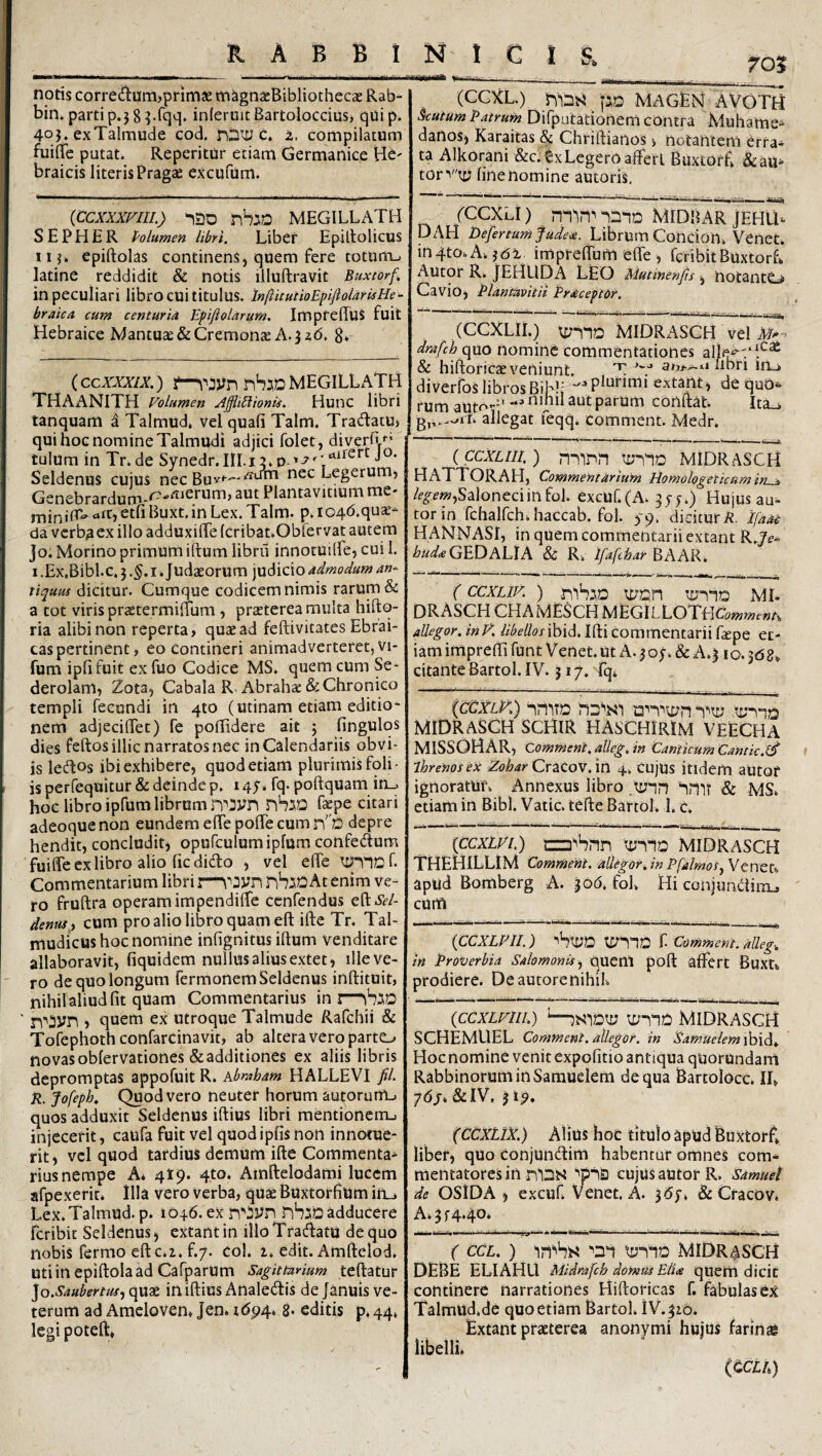 701 K A B B i notis corredlum,prim3e rnagnacBibliothecae Rab- bin» parti p.j 8 ^^qq. inieruit Bartoloccius> qui p^ 40J. exTalmude cod. riDitJ c. 2. compilatum fuiflTe putat. Reperitur etiam Germanice Hb' braicis literis Pragae excufum. {CCXXXFIIL) 120 nhiD MEGILLATH S E P H £ R Polumen libri. Liber Epiltolicus iij» epiftolas continens, quem fere totum_. latine reddidit & notis liluftravit Buxtorf. in peculiari libro cui titulus. InfticutioEpifioldrisHe- braica cum centuria Epifiolarum, ImpfeffuS fuit Hebraice Mantuae & Cremonae A. 3 a(5, 8» (ccxxxix.) MEGILLATH THAANITH Volumen ./^ffliUionii. HuiiC libri tanquam a Talmud* vel quafi Talm. TradlatU) qui hoc nomine Talmi^di adjici folet, diverfi*^’ tulum in Tr.de Synedr.IlI.i:?. o Seldenus cujus nec Ruv*—^ Legerum^ Genebrardum-^^-^^erum, aut Plantavitium me- «tt,etfiBuxt.in Lex. Talm. p.I04(5.quae- da verba ex illo adduxiffe (cribat.Oblervat autem jo. Morino primum iftum librii innotuilfe, cui I. I .Ex.Bibl.c,} .§.1 * Judaeorum judicio admodum an¬ tiquus dicitur. Cumque codicem nimis rarum & a tot viris praetermiiTum , praeterea multa hiftq- ria alibi non reperta, quae ad feftivitates Ebrai- caspertinent, eo contineri animadverteret,vi- fum iplifuit ex fuo Codice MS. quem cUm Se- derolam, Zota, Cabala R Abrahae & Chronico templi fecundi in qto (utinam etiam editio- nem adjecilTet) fe poffidere ait j fingulos dies feftos illic narratos nec in Calendariis obvi¬ is ledos ibi exhibere, quod etiam plurimis foli¬ is perfequitur & deinde p. 145-. fq. poftquam in_. hoc libro ipfum librum riTO fepe citari adeoque non eundem elTe polle cum nD depre hendit, concludit, opufculumipfum confedium fuiffe cx libro alio (ic dido , vel elTe ty-nof. Commentarium libri i—yn nbiC At enim ve¬ ro fruftra operam impendilfe ccnfendus efl:»S?/- dentiS i cum pro alio libro quam eft ifte Tr. Tal- mudicus hoc nomine infignitus iftum venditare allaboravit, fiquidem nullus alius extet, illeve¬ ro de quo longum Termonem Seldenus inftituit, nihil aliud fit quam Commentarius ini— ■> quem ex utroque Talmude Rafchii & Tofephoth confarcinavit, ab altera vero parto novas oblervationes & additiones ex aliis libris depromptas appofuit R. kbraham HALLEVI fil. R. fofeph. Quod vero neuter horum autoruUL. quos adduxit Seldenus iftius libri mentionetru injecerit, caufa fuit vel quodipfis non innotue¬ rit, vel quod tardius demum ifte Commenta¬ rius nempe A* 419. 4to. Amftelodami lucem afpexerit* Illa vero verba, quae Buxtorfium in_. Lex. Talmud. p. 1046. ex nhjio adducere fcribit Seldenus, extantin illoTradatu de quo nobis Termo eftc.i. f.7. coi. 1. edit. Amftelod. utiin epiftolaad CaTparum Sagittarium teftatur lo.Saubertus^ qiiae iniftius Analedis de januis ve¬ terum ad Amelovem Jen* 1694. s* editis p, 44, legi poteft» NIC! s. mmek t--— - ■ -____ (CCXL.) pQ MAGLN a voto ^utum Patrum DiTpulationem contra Muhame- danos, Karaitas & Chriftianos > notantem erra¬ ta Alkorani &c.£xLegero affert Buxtorfi (Sc atis torv'tx^ fine nomine autoris. /ccxa) iniD Midbar jehu-. DAH Defer tum fudere. Librutti Concion. Vcnet. inqto.A.jdi imprefibmefle, TcribitBuxtorL Autor R. JEHUDA LEO Mutinenjis, notantC» Cavio, Plantavit it Praceptor. (CCXLIl.) MIDRASCH vel dmfchqm nomine commentationes alle^'‘‘‘'^ & hiftoricae veniunt. T iibri iru diverToS librosBih!; extant, de quo^. rum auto--' **^ parum conflat. Ita_i allegat feqqi comment. Medr. {ccxLiii.) nninn midrasch HATTORAH, Commentarium Homologeticam in^ /f^?w,Saloneciinfol. excuT.(A. gy;.) Hujus au^ torin TchalTch.haccab. fol. S9< dicitur ii. Ifaao HANNASr, in quem commentarii extant R.Ze- ^/^«/.«GEDALIA & Ri Ifafihar BAAR. (ccxLiv. ) -niSiD tr/DH mi. DRASCH CHAMESCH MEGlLlOTtiComment, allegor. inV. libellos ibid. Ifti commentarii fajpe et¬ iam imprefti Tunt Venet. ut A. 5 o;. & A.^ 10. jdgv citante Bartol. IV. j 17, Tq* {ccxlK) -iriiTD i2n’’u;n MIDRaSCH SCHIR HASCHIRIM VEECHA MISSOHAR, comment. alleg. in Canticum Cantk.^ ihrenosex ZtfW CracoV. in 4. cujus itidem autor ignoratur. Annexus libro im* & MS. etiam in Bibi. Vatie, tefte BartoL 1. c. {ccxivi.) nzD^Snn 'vmq MIDRasch THEHILLIM Comment, allegor, in Pfalmos^ Veneta apUd Bomberg A. ^od. foL Hi conjundiixL, cum {CCXLPII.) ihiyD t Comment. alleg. in Proverbia Salomonis quem poft affert Buxn prodiere. Deautorenihil. {ccxLvni.) MidrasgH SCHEMUEL Comment. allegor, in Samuelem \h{^. Hoc nomine venit expofitio antiqua quorundam Rabbinorumin Samuelem de qua Bartolocc. IL 76/. &IV, j 19, (CCxilX) Alius hoc titulo apud Buxtorf» liber, quo conjundim habentur omnes com¬ mentatores in cujus autor R. Samuet de OSiDA , excuf Venet. A. jdy. & Cracov. A. 5 f 4.40* ( CCL.) tiiniD MiDr^sgh Debe ELIAHU Mldrafch domus EIU quem dicit continere narrationes Hiftoricas f. fabulas ex Talmud.de quo etiam Bartol. iV.^io. Extant praeterea anonymi hujus farinse libelli» (CCLh)