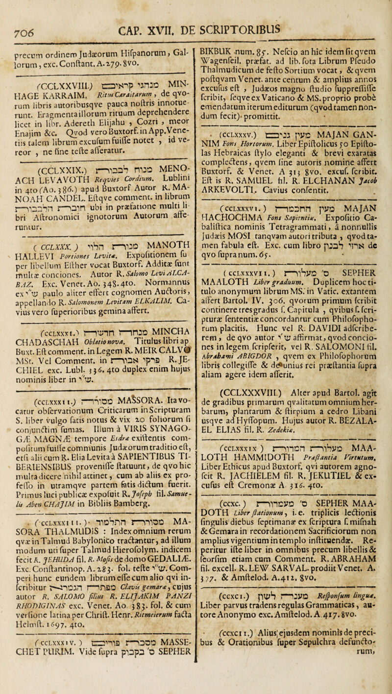 precum ordinem Judaeorum Hirp3noruni > Gal¬ lorum, exc.Conftant.A.279.8vo. rccLXXViig min- HAGE KARRAIM. RitiuCaraitamm , de qvo- rum libris autoribusqve pauca noftris innotue¬ runt. Eragmentaillorum rituum deprehendere licet in iibr. Adereth Elijahu , Cozri , meor Enajim &c. Qvod vero Buxtorf. in App,Venc- tiis talem librum excufumfuiUe notet , id ve¬ reor , ne (inc tefte afteramr. (CCLXXIX.) MENO- ACH LEVAVOTH Reqvies Cordium, Lublini in 4tofAo. 58^*) apud Buxtorf Aumr R, MA- NOAH CANDEL. Eftqve comment. in librum r—\3in ubi in praefatione multi li¬ bri Aftronomici ignotorum Autorum affe¬ runtur. ( CCLXXX.) MANOTH ' HALLEVI Portiones Leviu, Expofitionem fu per libellum Efther vocat Buxtorf. Additae funi multae conciones. Autor K, Sabmo Levi ALCA- BAZ. Exc. Venet.Ao. 348.4to. Normannus ex ■'’iLJ paulo aliter elfert cognomen Aucftoris, appellando Salomonem Levitam ELKALIM. Ca- vius vero fupcrioribus gemina affert. fccLxxxiA r—injo mincha CHADASCHAH Oblatiomva, Titulus libri ap Buxt. Eft comment. in Legem R. MEIR CALV® MSt. Vel Comment. in I—\’13S R.JE- CEIIEL exc. Lubl. 336. qto duplex enim hujus nominis liber in ■' 'ly. (ccLxxxii.^ r~lTiDO MA^SORA. Ita vo¬ catur obfervationum Criticarum in Scripturam S. liber vulgo facis notus & vix xo foliorum fi conjuntflim fumas. Illum a VIRIS SYNAGO¬ GAE MAGNiE tempore exhfentis com- pofitum fuiffe communis Judaeorum traditio eft, etfi alii cum R. Elia Levita a SAPIENTIBUS TI- BERIENSIBLIS proveniffe ftatuunt, de qvohic multa dicere nihil attinet, cum ab aliis ex pro- feffo in utramqve partem fetis didfum fuerit. Primus luci publicae expofuit K,Jofepb &L,Samue- lu Aben CHAJIM in Bibliis Bambcrg. . f ccLxxxiii. )• mDhnn i—^\^'0D MA- SORA THALMLlDiS : Index omnium rerum qvaeinTalmud Babylonico tradantur, ad illum modum uti fuper Talmud Hierofolym. indicem fecit A. JEHLIDA 61. R. Mofis de domo GEDALItE. Exc.Conftantinop. A.X83. fol. tefte V';£;.Com- peri hunc eundem librum elfe cum alio qvi in- fcribitur tCUvu gemar£^z\E)\x% autor R. SALOMO filius R. ELljAKlM PANZI RHODIGINAS exc. Venet. Ao. 583- fol. & cum verfione latina per Chrift. Hcnr. Ritmeierum fada Helmft. 1^97. 4to. ( CCLXXX IV. ) MASSE' CHET PLIRIM. Vide fupra pinps 'o SEPHER BIKBUK -num. gy. Nefcio an hic idem fit qvem Wagenfeil. praefat. ad lib. fota Librum Pfeudo Thalmudicum de fefto Sortium vocat, & qvem poftqvam Venet. ante centum & amplius annos excufus eft , Judaeos magno ftudio fuppreffiffc fcribit, feqve ex Vaticano & MS. proprio prob6 emendatum iterum editurum (qvod tamen non¬ dum fecit)* promittit. . (ccLxxxv.) pyD MAJ AN GAN- NIM Eons Hortorum. Liber Epiftolicus 70 Epifto- las Hebraicas ftylo eleganti & brevi exaratas compledens, qvem fine autoris nomine affert Buxtorf. & Venet. A 313 8vo. excuf. fcribit. Eft is R. SAMLIEL hl. R. ELCHANAN Jacob ARKEVOLTI,. Cavius confentit. CccLxxxvi.) l—icsnn pyo MAJAN HACHOCHMA Eons Sapientite. Expofitio Ca* baliftica nominis Tetragrammati > a nonnullis Judaeis MOSI tanqvam autori tributa , qvod ta¬ men fabula eft. Exc. cum libro pjsS dc qvo fupranum.65. (ccLxxxvii.) r^lSyD '0 SEPHER MAALOTH Liber graduum. Duplicem hoc ti¬ tulo anonymum librum MS. in Vatie, extantem affert Bartol. IV. 306. qvorum primum fcribit continere tres gradus f. Capitula , qvibus f. feri- pturae fententiaeconcordantur cum Philofopho- rum placitis. Hunc vel R. DAVIDI adferibe- rem , de qvo autor affirmat, qvod concio¬ nes in legem fcripferit, vel R. SALOMONI fil. Abrabami ABIGDOR , qvem ex Philofophorum libris collegiffe & d^unius rei praeftantia fupra aliam agere idem alferit, (CCLXXXVIII.) Alter apud Bartol. agit de gradibus primarum qvalitatum omnium her¬ barum, plantarum & ftirpium a cedro Libani usqve ad Hyffopum. Hujus autor R. BEZALA- EL ELIAS fil. R. Zedekia. fccLxxxix ) I—\-nDn l—\lhyQ MAA¬ LOTH HAMMIDOTH Pr^ftamia Virtutum. Liber Ethicus apud Buxtorf. qvi autorem agno- feit R. JACHIELEM fil. R. JEKUTlEL & ex- cufus eft Cremonae A 3i<5. 410. (ccxc.) l—Wioyo 'D SEPHER MAA- DOTH Liberfiationum, i. e. tripIicis ledionis fingulis diebus Teptimanae ex feriptura f.mifnah &:Gemarain recordationem Sacrificiorum non amplius vigentium in templo inftimendae. Re¬ petitur ifte liber in omnibus precum libellis & feorfim etiam cum Comment. R. ABRAHAM fil. excell. R.LEW SARVAL. prodiit Venet. A. 377. & Amftelod. A.4II. 8vo. (CCXCI.) rnjyo Rejfionfum lingua. Liber parvus tradens regulas Grammaticas, au- tore Anonymo exc. Amftelod. A. 417.8vo. feexe 11.) Alius; ejusdem nominis de preci¬ bus & Orationibus fuper Sepulchra defundo- rum,