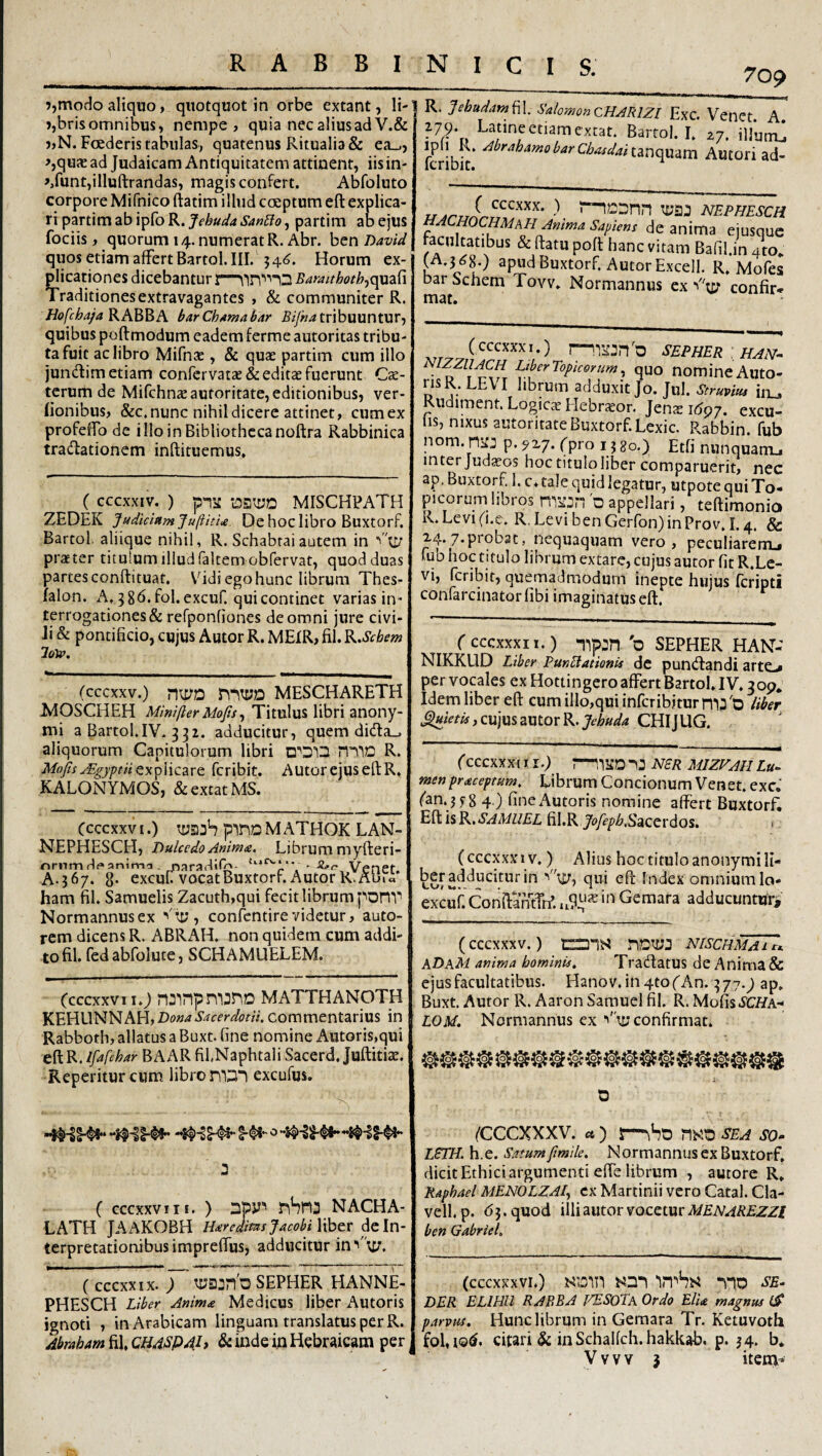 ?,modo aliquo, quotquot in orbe extant, li- »,bris omnibus, nempe, quia nec alius ad V.& j,N. Foederis tabulas, quatenus Ritualia & ea_., ^,qu^ad Judaicam Antiquitatem attinent, iis in- >,runt,illuftrandas, magis confert. Abfoluto corpore Mifnico ftatim illud coeptum eft explica¬ ri partim ab ipfo R. Jehuda San£io, partim ab ejus fociis, quorum 14. numerat R. Abr. hen David quos etiam affert Bartol. III. 54^. Horum ex¬ plicationes dicebantur Bamthothjqmd Traditionesextravagantes , & communiter R. Hofcha/a KABBA barChAmahar 5//«^ tribuuntur, quibus poftmodum eadem ferme autoritas tribu¬ ta fuit ac libro Mifnae, & quae partim cum illo jundim etiam conrcrvatae& editae fuerunt Cae- terum de Mifchnaeautoritate, editionibus, ver- (ionibus, &c. nunc nihil dicere attinet, cum ex profeffo de illo in Bibliotheca noftra Rabbinica tradationem inftituemus» ( cccxxiv. ) pT:£ MISCHPATH ZEDEK Judicium JufiitU. De hoc libro BuxtorF. Bartol. aliique nihil, R. Schabrai autem in ■'tjy praet er titulum illud faltem obfervat, quod duas partes conftituat. V^idi ego hunc librum Thes- falon. A. 5 gd.fol.excuf. qui continet varias in- terrogationes& refponfiones de omni jure civi¬ li & pontificio, cujus Autor R. MEIR, fil. K,Schem lolv. (cccxxv.) n\t/D MESCHARETH IsdOSCHEH Minifter Mofis ^ Titulus libri anony- mi a Bartol.IV-332. adducitur, quem dida_, aliquorum Capitulorum libri R. Mofis jEgyptiiffu^Mczve. fcribit. Autor ejus eft R. KALONYMOS, &extatMS. (cccxxv I.) pinD M ATHOK LAN- NEPHESCH, Dulcedo Anima. Librum myfteri- nrnm de anim^i. naradifh- VenCt. A.367. 8- excuU vocatBuxtorr. Autor R.Aula ham fil. Samuelis Zacuth,qui fecit librum ponv Normannusex ''Ay , confentire videtur, auto- rem dicens R. ABRAH. non quidem cum addi¬ to fil. fedabfolute, SCHAMUELEM. (cccxxviio nainpmjno matthanoth KEHUNNAH,ibo«^‘S’^ff’r^<?f«. commentarius in Rabboth, allatus a Buxt. fine nomine Antoris,qui cBlR. Ifafchar BAAR fil.Naphtali Sacerd, Juftitiae. Reperiturcum libro excufus. (cccxxviii. ) Dpy’’ riSrt3 nacha- LATH JAAKOBH HareamijAcobiVihtt de In¬ terpretationibus impreffus, adducitur inA^y, ( cccxxix. ; SEPHER HANNE- PHESCH Liber Anima Medicus liber Autoris ignoti , in Arabicam linguam translatus per R. Abraham fil, CH4SP4h & inde in Hebraicam per R. Jebudam^l. SalomonCHARIZI Exc. Vener A ^79. Latine et,amextat. Bartol. I. .7.iUu,t fcribit Autori ad- u nephesch MACHOCHMaH Anima Sapiens de anima ejusquc facultatibus & ftatu poft hanc vitam Bafil.in ato* (A.3^8.) apud Buxtorf. Autor Excell. R. Mofes bar Schem Tovv. Normannus ex confir* mat. (cccxxxi.) 1—SEPHER ' HAN-- ^ nomine Auto- risR. LEV I librum adduxit Jo. Jul. Struvm iix^ Rudiment. Logicae Hebrjeor. Jens 1697. excu¬ tis, nixus autoritate Buxtorf. Lexic. Rabbin. fub nom. rtiij p. 9x7. (pro 15 so.) Etfi nunquarrij inter judecos hoc titulo liber comparuerit, nec ap. Buxtorf. 1. c, tale quid legatur, utpote qui To- picorum libros 'o appellari, teftimonio R. Levi (i.e. R. LevibenGerron)inProv.I.4. & x4.7*piob3C, nequaquam vero, peculiarenij fub hoc titulo librum extare, cujus autor fit R.Lc- vi, fcribit, quemadmodum inepte hujus feripti confarcinator fibi imaginatus eft. ( CCCXXXI I.) -pp:n 'o SEPHER HAN- NIKKUD Liber PunBationis dc puntftandi arte.* per vocales ex Hottingero affert Bartol, IV, 309* Idem liber eft cumilIo,quiinrcribiturm3'D liber ^tetU, cujus autor R. Jehuda CHIJ UG. (cccxxxi 11.) r—NSR MIZrAH Lu^ menpraceptum. Librum Concionum Venet. exc. (an. jfS 4 ) fine Autoris nomine affert Buxtorf. Eft is B^.SAMUEL fil.R Ji^/F^i&.Sacerdos, <. (cccxxx 1V,) Alius hoc titulo anonymi li- ber adducitur in ''ty, qui eft Index omnium la- exeuh ConftantTn’. Geraara adducuntur, (cccxxxv.) nDiyj nischmai A ADkM anima hominis, Tradiatus de Anima & ejus facultatibus. Hanov. in 4to (An. 377.^ ap, Buxt. Autor R. AaronSamuelfil. R. Mofisd’CHA-' LOM. Normannus ex ■'ty confirmat. fCCCXXXV. a ) s—riKO SEA so- LSTH. h.e. Satumfmile. Normannusex Buxtorf, dicit Ethici argumenti effe librum , autore R, Raphael MENOLZAl^ cx Martinii vero Catal. Cla- vell. p. 63. quod illi autor vocetur ben Gabriel, (cccxxxvr.) HDin no se¬ der ELIHU RABE A FESoTa Ordo Elia magnus fS parvus. Hunc librum in Gemara Tr. Ketuvotix fol,iQ(^. citari & in Schalfch.hakkab. p. 34. b. Vvvv j item-