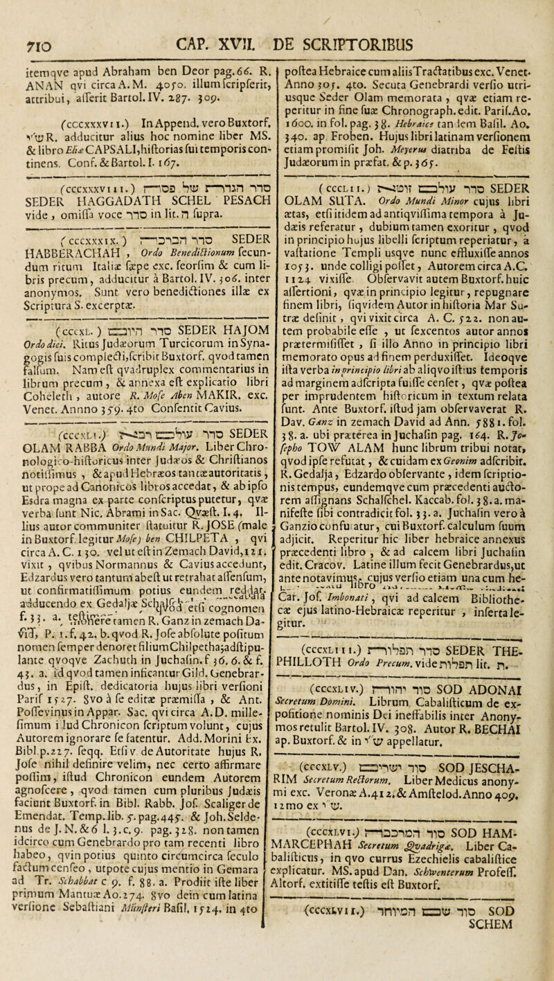 itemqve apud Abraham ben Deor pag.6^. R. ANAN qvicircaA.M. 4ofo, illumfcripferit, attribui, alTerit Bartol.IV. x87* jop. ('cccxxxvi I.) In Append. veroBuxtorf, adducitur alius hoc nomine liber MS. & libro Elt£ C APS ALI,hiftorias fui temporis con¬ tinens. Conf. &Bartol. 1.1^7. (cccxxxviii.) I—\n3n no SEDER HAGGADATH SCHEL PESACH vide , omilTa voce no in lit.n fupra. ( cccxxxix. ) onn no SEDER HABBERACHAH , Ordo Benedictionum fecun- dum ritum Italiae fepe exc. feorlim & cum li¬ bris precum, adducitur a Bartol.IV^ ^06, inter anonymos. Sunt vero benedictiones illae ex Scriptura S. excerptae. (ceexL. ) avn no SEDER HAJOM Ordo diei, Ritus Judaeorum Turcicorum in Syna¬ gogis fuis complecti,feribit Buxtorf. qvod tamen falfum. Nam eft qvadruplex commentarius in librum precum , h annexa eft explicatio libri Coheleth , autore R. Mofe Aben MAKIR. exc. Venet. Annno ^^9- 4^° Confentit Cavius. (cccKLi.) no seder OLAM RABBA Ordo Mundi Major, LiberChro- nologi. o-hiftoricus inter jud^os & Chriftianos notiliimus , & apud Hebraeos tantaeautoritatis, ut prope ad Canonicos libros accedat, & abipfo Esdra magna ex parte conferiptusputetur, qvae verba funt Nic. Abrami in Sac. Qvaeft. 1.4. Il¬ lius autor communiter ftatuitur R. JOSE Cmale in Buxtorf, legitur Afo/f; ben CHILPETA , qvi circa A. C. 130. veluteftinZemach David,izi. vixit, qvibus Normannus & Cavius accedunt, Edzardus vero tantum abeft ut retrahat alfenhim, ut confirmatillimum potius eundem rediHr. adducendo ex GedaIja_Sclj|\||j^-^;n cognomen r. 53, a.^ *;?iVSWefetamen R.GanzinzemachDa- ^iT, P. 1.^42. b. qvod R.Jofeabfolute politum nomen femper denoret filiumChilpethajadftipu- lante qvoqve Zachuth in Juchalin.f 36. 6. & f. 45. a. id qvod tamen inficanturGild. Genebrar- dus, in Epift. dedicatoria hujus libri verfioni Parif If^7. Svo ^ fe editae praemifta , & Ant. Pofievinusin Appar. Sac. qvi circa A.D. mille- fimum i lud Chronicon feriptum volunt, cujus Autorem ignorare fe fatentur. Add. Morini tx. Bibi.p.22 7. feqq. Etliv deAutoritate hujus R. Jofe nihil definire velim, nec certo affirmare poftim, iftud Chronicon eundem Autorem agnofeere, qvod tamen cum pluribus Judaeis faciunt Buxtorf. in Bibi. Rabb. Jof Scaligerde Emendat. Temp.lib. 5. pag.445-. & Joh.Selde^ nus dej. N. &6 1.3.C. 9. pag. 318. non tamen idcirco cum Genebrardo pro tam recenti libro habeo, qvinpotius quinto circumcirca feculo fadumcenfeo , utpote cujus mentio in Gemara ad Tr. Schabbat c f. 88. a. Prodiit ifte liber primum Mantuae Ao.274. 8vo dein cum latina verlionc Sebaftiani Bafil, 1724. in 4to poftea Hebraice cum aliisTraftatibus exc. Venet. Anno 30/. 4to. Secuta Genebrardi verfio utri- usque Seder Olam memorata , qvae etiam re- peritur in fine fuae Chronograph.edit. Parif.Ao. 1 doo. in fol. pag. 3 8- Hebraice tandem Balil. Ao. 340. ap Froben. Hujus librilatinamverfionem etiam promifit Joh. diatriba de Feftis Judsorumin praefat, &p. 3<5f. (cccLii.) ;—jiDit nbiy no SEDER OLAM SUTA. Ordo Mundi Minor cujllS libri aetas, etfi itidem ad antiqviftima tempora a Ju¬ daeis referatur , dubium tamen exoritur , qvod in principio hujus libelli feriptum reperiatur, a vaftatione Templi usqve nunc effluxifte annos 1073. unde colligi poftet, Autorem circa A.C. 1114 vixifle Obfervavit autem Buxtorf huic aifertioni, qvae in principio legitur, repugnare finem libri, liqvidem Autor in hiftoria Mar Su- trae definit, qvi vixit circa A. C. 712. non au¬ tem probabile efie , ut fexcentos autor annos pr£etermifi{ret , fi illo Anno in principio libri memorato opus ad finem perduxiftet. Ideoqve ifta verba in principio libri ab aliqvoiftius temporis ad marginem adferipta fuifte cenfet, qvae poftea per imprudentem hiftoricum in textum relata funt. Ante Buxtorf. iftud jam obfervaverat R, Dav. Ganz in zemach David ad Ann. 7881. fol. 38. a. ubi praeterea inJuchafin pag. 1^4. K.Jo- fepho'TOW ALAM hunc librum tribui notat, qvod ipfe refutat, & cuidam cx Geonim adferibit. R. Gedalja, Edzardo obfervante , idem feriptio- nis tempus, eundemqvecum praecedenti aufto- rem alfignans Schalfchel. Kaccab. fol. 38.3. ma- nifefte libi contradicit fol. 33.3. Juchafin vero^ Ganzio confutatur, cui Buxtorf calculum fuum adjicit. Reperitur hic liber hebraice annexus praecedenti libro , & ad calcem libri Juchafin edit. Cracov, Latine illum fecit Genebrardus,ut antenotavimusf. cujus verfio etiam una cum he- Car. Jof. Imbonati, qvi ad calcem Bibliothe¬ cae ejus latino-Hebraic^ reperitur , inferta le¬ gitur. (cccxLii i.) mo seder the- PHILLOTH Ordo Pwaw. vide niSan iit. n. (ceexLiv.) 1—nn^ 110 SOD ADON ai Secretum Domini, Librum Cabalifticum de ex¬ politione nominis Dei ineffabilis inter Anony- mosretulit Bartol.IV. 308. Autor R. BECHAI ap. Buxtorf & in appellatur. (ceexLv.) no SOD JESCHA- RIM Secretum ReClorum. Liber Medicus anony- mi exc. Veronae A.412.&Amftelod.Anno 40P. izmo ex I ty. (ceexLvi.; rnooion no soD ham- MARCEPHAH Secretum Gjvadrigee, Liber Ca- baliftictis, in qvo currus Ezechielis cabaliftice explicatur. MS. apud Dan. Schtventerum^xoit^b, Altorf. extitiffe teftis eft Buxtorf. {cccxtvii.) invon no soD SCHEM