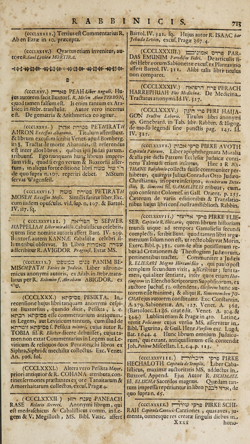 (cccLxx III.) Tertius eft Commentarius R, Ab en Ezrx in lo. praecepta. (cccLxxiv.) Qyartiis etiam invenitur, au- tOVtR.SaulLevit<e MORTIRA, 9 . (cccLxxv.) -\S9 PEAHHu' fus autorem facit Buxtorf. R, Mofen Aben TYBBONy Cjuod tamen falfum eft. Is enim tantum ex Ara¬ bico in//ebr. tranftulit. Autor vero incertus e ft. De gematria & Arithmetica eo agitur. (cccLxxvi.) p^^5 nTtOa PETi?IRATi/ AHRON ExccJJus Aharonis, Titulum affertBuxt. librum excufum fcribit Venet apud Bomberg. in 8. Tradat tle morte Aharonis^^efi; referendus eft inter illos hbros , quibus ipli Judaei parurru t ribuunt. Ego nunquam hunc librum impres- fum vidi, quod (i ergo verum & Buxtorfii after- tum, in aliqua forte editione libri biy '“1 de quofupra n.107. reperiri debet. MStum fervat Wagenfeil. (cccLxxvii.) nt£)'D nTD2 PETIRATi/ IdOSE// Excejfus Mofis. Similis farinae liber.Exc. cum iisdem opufculis. vid.fup. n, 107, & Bartol. llV.1i7.fq. ( cccLxxxviii. ) 'o SEP//ER HAPPELIAH Libermirabilu.<Z2k3'iX\^\Z\x^ celebris, quem fine nomineautorisaffert Bart. IV. ipp. Buxtorf. autem KANNiE Cabaliftae celebri il¬ lum tribui obfcrvat. In Libro rblCSD adkribiturR. AVIGDOR Pragenft. Extac MS. (CCCLXX IX.) Q'':3 PANIM BE- MlSC/fPATH Facies in Judicio. Liber aftrono- micus anonymi autoris, exArab.iniVebr.trans- Salomonf.Abraham ABIGDOR. ex (CCCLXXX.) PESIKTA. Iru recenfione hujus libri tanquam anonymi cefpi- tat Buxtorfius, quando dicit, Pefikta , i. e. snDI effe commentarium antiquum-- in Legem, aut Leviticum tantum, cum illud de sn“^iO'iT srip'^OD f. Pefikta mtnoriy cujus autor R. TOBIA fil. R, dicere debui fiet, cujusta- men non extat Commentarius in Legem aut Le¬ viticum & reliquos duos Pentateuchi libros ex Siphra,Siphri& mechilta colledus. Exc.Venct. An. 306. foL (CCCLXXXI.) Altera vero Pefikta priori antiquior &R. COHANA attributa,con¬ tinet Termones praeftantes ex ore Tanaitarum & Amorrhaitarum colledos, excuf. Pragas 4. , (CCCLXXXIL) mya PANEACH RASE Relatio Secreti. Anonymi librum, qui eft medralchicus h Cabalifticus comm. in Le¬ gem & V, Mcgilloth, MS. Bibl. Vatie, alfert Bartol.lV.3a1. fq. HujusautorR.ISAAC JehudaLevita., excuT. Pragse ^67.4. PAR- DAS EMLINIM Pamdifiis Fideu Dcarticulis fi- dei Hebraeorum Sabionett^ excuf. ex Plantavitio affert Bartol. IV. 3 11. Alibi talis libri- titulus non comparet. (CCCLXXXIV.) ma perach HARREPHLIAH Flos Medicinee. De Medicina Tradatusanonymi.Id.lv. 317. (CCCLXXxv.; prn “'ia peri haija- GON FruBtu Laboris. Titulus libri anonymi ap. Genebrard. in Tab. hbr. Rabbin. &iragog. de modo legendi fine pundis pag. 14/. id. IV. 3if. (CCCLXXXVI.) ^p13 PIRKE AVOTH Capitula Patrum. Liber apophthegmata Moralia & alia pie dida Patrum Ecclefiae Judaicie conti¬ nens Talmudi etiam infertus. H^c a R A7a- 7HANE Babylonio colk^a fuiffe communiter per¬ hibetur, quam^vis Julius ConradusOtto Judso' Chriftianus, in opere inferi pto, occultorum Dete^ BiO) R. Simeoni fil. GAMALIELIS tribuat, CUJTLi quoconfentitColomef.in Gall. Orient. p. lyy. Caeterum de variis editionibus & Translatio¬ nibus hujus libri conf.noftramBiblioth. Rabbin. (CCCLXXXVI I.; ■'p*l3 PIRKE ELIE- SER Capitula R.Bliezaris^ fitiern librum hiftoriam mundi usque ad tempora Gamalielis fecundi compledi, fcribit Buxt. quod tamen libri aroH. mentum folumnon eft, utredeobfervatMorin. Exerc.Bibl. p. 381. cum de aliis potiftimum re¬ bus ad Creationem & Theologiam judeeorurru pertinentibus tradet. Communiter a Jud^is ]k^ELIESARI Magno Hir cani filio , qui paulo pofl templum fecundum vixit, adferibitur^ funtta- men, qui aliter fentiant, infer quos etiami^r- tingerus in Elencho Scriptorurn Suppbfitorum, ex audore Juchaf. 5*2. oftendens, SUeferemhimc au¬ torem effe minime j & Simeonemben J0~ CHAIt]MS2^\xtQxtm conftituant. Exc. Conftantin. A.279.Sabionettae. An. 327- Venet. A. 368. (BartoIocc.I.i 8(5. citat edit. Venet. A. 304.& 344.) Lublinietiam & PragcC in 4to. Latino YQXXAt Pelicanus cujus verfio MS. affervatur in_. Bibi.Tigurina, &Guil.HenrF(?Ay?mexc. Lugd, Bat. 1(544. 4. Hunc librum omnium Judaico¬ rum, quiextant, antiquiflimum elfe contendit Joh.i’mV«^Mircellan.l.2.c.4. p. 113. (CCCLXXXVIII,) S—PIRKE HECHALOTH Capitula de lempUs. Liber Caba¬ lifticus, maximze audoritatis MS. addudus in_. Buxtorf. Append. Ejus Autor R. ischmaEL fil. ELISCHA Sacerdos magnus. Quaedam tan¬ tum impreffareperiuntur in libro poaib '^ns,de quo fupra n. (cccLxxxix.) 5—PIRKE SCHL RAH Capitula Cantici: Caxitiones , quas aves, ju¬ menta, omnesque res creatae fingulis diebus in^ Xxxx hono-