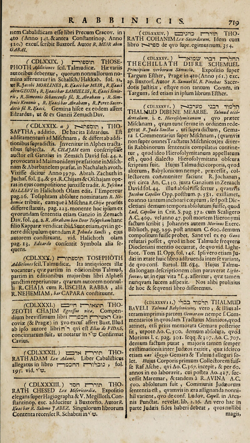7lp nem Cabalifticam eflTe libri Precum Cracov. in 4to ('Anno j^i.&antea Conftantinop. Anno 5 IO.) cxcuf. fcribit Buxtorf. Autor i?. ME.iR aben G^BAL ( CDLXXIX») r-\is20in those- VROTH Ailditiones fcil.Talmudicae. Hae variis autoribus debentur, quorum nonnullorum no¬ mina afferunturHn Schalfch^^Hakkab. fol. 12* ut R.Jacobf MQRLINES^ R. If^taci bar MEIR, R.IfAaci Aben GEOTH j R, IJaaci bar SAMUELIS-^ R, Ifaaci Senio¬ ris y R. Simeonis Schancenfis fiU R. Abraham , R. Sim- fonis Kenonis , R. Ifaaci bar Abraham j R. Perez Sacer• dotis fil. R. Ifaaci, Gemina hifce ex eodem affert Edzardus, ut & ex Ganzii Zem.achDav. (CDLXXIX. ct ; , THO- SAPTHA, additio. Dehacita Edzardus. Eft additamentum ad Mifchnam, & differt ab addi¬ tionibus fupradictis. Jnvenitur in Alphes tradla- tibus fubjedla. R, CHAJAM eam confcripfiffc audior eft Ganziws in Zemacli David fol. 44. a. provocans ad Maimonidcm praefatione inMifch- nam & Abarbanelem praefat. in Nachalath avoth. Vixiffe dicitur Anno 3979. Abrah. Zachuthin JuchaC fol. 84*&9i-R.Chijam&Ofchajam ope¬ ras in ejus compofitione junxiffe tradit. R. Jefchaa HALLEFlm Halichoth Olam edit» TEmpereur pag.i6. Tofaphtam abfolute nominatam R.Ne- hernia tribuit, eamqueaMifchna/J.C/f^yW prorlus differreftatuit, pag.223.monente hocipfumex qvorundam fententia etiam Ganzio in Zemach Da V. fol. 44. a. R, Abraham ben Deor Tofaptham hanc filio Kapparae vendicat ibidLSunt etiam,qvi in ge¬ nere difcipulum quendam/?,JeW^ , ejus autorem conftituant. vid. Halichoth olam pag. 13. Edzardo confentit Symbola alia fe- quens. (CDLXXX.) r-^inatD-in tosephoth ^^^////Vww^jfcil.Talmudica:. Ita antiqviores illae vocantur, qvaepartira in editionibusTalmud, partim in editionibus majoribus libri Alphcfi juneftim reperiuntur, qvarum autorem nonnul¬ li R.CHAJA cum R.USCHIA RABBA , alii R.NEHEMIAM, ^^rCAPARA conftituunt. ('CDLXXXI.) czD^^n s—THO- ZEOTH CHAJIM Egrejfus vita. Compen¬ dium breviftimum libri r~>,Dr!n l—Cra- coviae (& Pragae) in gvoexcuf affert Buxt. Illud ab ipfo autore libri qvi eft EUm de EIDkSy concinnatum fuit, ut notatur in ■'n; Confirmat Cavius, fCDLXXXII.} tzz)-is l—THO- RATH ADAM Lex Adami, Liber Cabalifticus allegatus in libro j—iDDnn » fol. ipy. vid. ■''tu. ( CDLXXXiii.) non mmn THO- RATH CHESED Lex MifericordU. Expofitio elegans fuper Hagiographa &V. Megilloth. Con¬ ftantinop. cxc. adducitur a Buxtorfio. Autori?. jfaacbarR, Salomo JABEZ. Singulorum librorum Contenta recenfet R. Schabeai in ■'tu. (cDLxxxiv.) tzo’'jnD r-nmn THO- RATH COHANIM Lex Sacerdotum. Idem cum libro de qvo fupr.egimusnum, 374. (cDLxxxv.) '—mSnn THECHILLATH DiFRE SCHEMUEL Principium verborum Samuelis. Expofitio fuper Targum Efther, Pragse in4to(Anno exc. ap. Buxtorf. Autor R,SamuelfiLR.Pmehas Sacer¬ dotis Juftitiae, eftqve non tantum Comm. in Targum, fed etiam in ipfum librum Efther. f CDLXXXV r.) Tiobn THALMLID DIBENE MEARBE. talmud occi¬ dentalium. i. e. Hierofolymitanum , qvo praeter Mifchnam , qvam tunc ferme in ordinem rede¬ gerat R.JudaSanHus , Uti fupradidtum, Gema- ra f. Commentarius fuper Mifchnam, (qvamvis non fuper omnesTraffatus Mifchnicos^ex diver- fis Rabbinorum fententiis compilatus contine¬ tur , qvodideo Hierofolymitanum appellatum eft, quod dialedo Hierofolymitana obfcura feriptum fuit. Hujus Talmudici corporis, qvod alterum, Babylonicum nempe, praecellit, col- Icdorem communiter faciunt R.Jochanan, qvi circa An. C.250. juxta Ganzium inZeraach David fol. 44, illud abfolviffe fertur , qvam\fis Jacobus CapeUus Opp. pofthum. p. y 81. exiftimet, eoanno tantum inchoari coeptum, fed poft Dio¬ cletiani demum tempora abfolutum fuiffe, quod Lud. CapeUus in Crit. S.pag. 372. cum Scaligero A.C, 469. vel anno 47. poft mortem Hieronymi fadum Icribit; Johannes autem MorinusEx^rc, Biblioth. pag. 299. poft annum C.doo. demum compofitum fuiffe probet. Sane vel ex eo Ganz refutari poffet, qvod in hoc Talmude freqvens Diocletiani mentio occurrat, deqvo vid.Light- foot. Tom II.Opp, fol. 14^. Ipfi vero etiam Ju¬ daei in aetate huic libro adftruenda inter fe variant, deqvoconf. Bartol. III. 684. Hujus Talmu- dislongam deferiptionemolim paraverat Light- footusj utJnejus vita *f. q.afferitur, qvae tamen nunqvam lucem adfpexit. Nos alibi prolixius de hoc & feqventi libro differemus. (cDLxxxvii.) ■'Sdd ‘TlcSri THALMUD BaVELI Talmud Babylonicum, vero, & illius al¬ teram imprimis partem Gemaram nempe f Com¬ mentarios in qvosdam Tradatus Misnicos,qvod attinet, etfi prius memorata Gemara pofterior fit, utpoteAo.C.joo. demumabfoluta, qvod Morinus 1. c, pag. 301. feqq.&3o7. Ao.C. 707. demum fadum putat , majoris tamen femper exiftimationis inter Judaeos extitit, quae idcirco etiam ««tf e^oxrjv Gemara & Talmud allegari fo- let. //ujus Corporis primum Colledorem fuif¬ fe RafAfche, qvi Ao.C.3d7.incepit, & per do. annos in eo laboravit, cui poftea A0.427. fuc- ceffit Maremar, ^tandem i R. A VINA A.C. 500. abfolutum fuit , Communis Judatorum fententia eft, qvamvis in aera alfignanda nonni¬ hil varient, qvo deconf Ludov. Capell. in Arca¬ nis Pundat. revelat, lib. 2. id. An vero hac in parte Judsis fides haberi debeat , qvos nullibi magis,