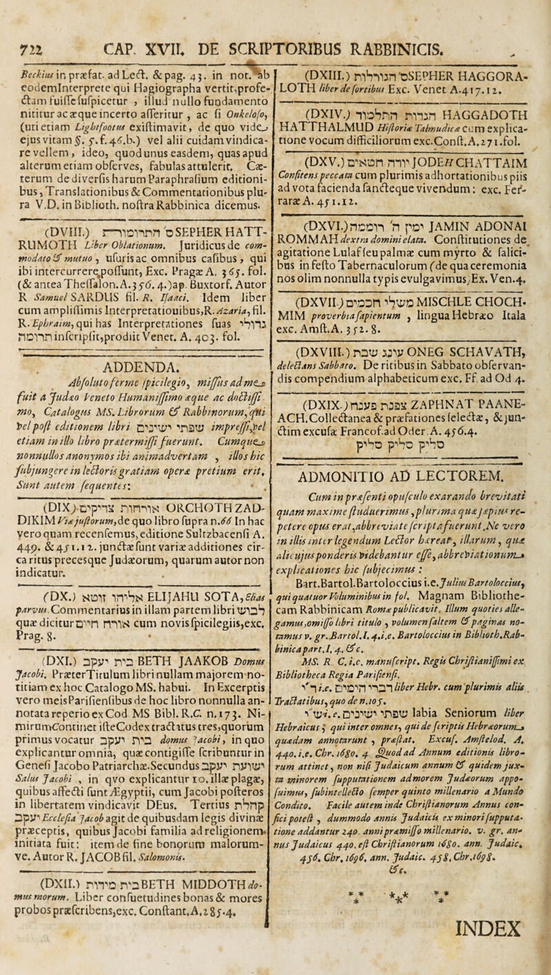 711 CAP. XVII. DE SCRIPTORIBUS RABBINICIS. inprjefat. adLeift. &pag. 43. in not.^b eodeminterprete qui Hagiographa vertit,profc- dlam fuifrcfufpicetur , illud nullo fundamento nititur ac aeque incerto alTeritur , ac fi Onkelofo^ (uti etiam Lightfoottu exiftimavit, de quo vido ejus vitam 5'.f.4^.b.) vel alii cuidam vindica¬ re vellem, ideo, quod unus easdem, quas apud alterum etiam obferves, fabulas attulerit, Cas- terum dediverfisharumParaphralium editioni¬ bus , Translationibus & Commentationibus plu¬ ra V.D, inBiblioth. noftraRabbinica dicemus. (DVIII.) r^iD'nnn b SEPHER HATT- RUMOTl:! Liber Oblationum. Juridicusde rnodatoi^ mutuo j ufurisac omnibus cafibus , qui ibi intercurrere^polTunt, Exc. PragaeA, fol. (& antea Theffalon. A.5 $6.4.)ap. Buxtorf, Autor R Samuel SARDUS fil. R, Ifaad. Idem liber cumampliffimis Interpretatiouibus,R.424r/4,fil. K.Ephraim^qmhzs Interpretationes fuas ■'4*115 iIDlininfcripfit,prodiit Venet, A, 403. fol. ADDENDA. Ahfoluto ferme (picilegio^ mijfus admts fuit ajud<£0 Peneto HumamJJimo xque ac doBifJl wo, Catalogm MS. Librorum Cf Rabbinorutn^epui Toelpoft editionem libri imprejfi^el etiam in illo libro pratermijji fuerunt. Cumque^ nonnullos anonymos ibi animadvertam , illos hic fubjungere in leBorisgratiam opera pretium erit., Sunt autem fequentesi • . (DIX>ti''pn^ mnilK ORCEIOTHZAD' DlKlM Viajuftorum^A^ quo libro fupra y\.66 In hac vero quam recenfemus,editione Sultzbacenfi A. 44p. &4JI.IX. juncTt^funt variae additiones cir¬ ca ritus precesque Judaeorum, quarum autor non indicatur. rDX.) SDlT ELIjAHU SOTAjS/ias Commentarius in illam partem libri quaedicituro^^in HITiS cum novisfpicilegiis,exc, Prag. 8. (DXI.) Dpp'' BETH JAAKOB Domus Jacobi. PraeterTitulum libri nullam majorem no¬ titiam ex hoc Catalogo MS, habui, fn Excerptis vero meisParifienlibus de hoc libro nonnulla an¬ notata reperio ex Cod MS Bibl.R.C, 0,173. Ni- mirumContinet ifteCodex traditus tres,quorum primus vocatur Dpy*' ri''D domus Jacobi, in quo explicantur omnia, quae contigi (Te feribunturin Genefi Jacobo Patriarchae.Secundus D.py'' riyw'' Salus Jacobi , in qvo explicantur lo. illae plagae, quibus affedi funtyEgyptii, cum Jacobi pofteros in libertatem vindicavit DEus. Tertius nSnp Dpyi Ecclefia jacob agit de quibusdam legis divinae praeceptis, quibus Jacobi familia ad religionem, initiata fuit: item de fine bonorum malorum- ve, Autor R.JACOB fil, Salomonis. \ (DXIII.) ni4l15n'DSEPHER HAGGORA- LOTH liber de fortibus Venet A.417.12. (DXiv.; i^iDhnn niiin Haggadoth HATTHALMUD Hijlorite Talmudica ccv[\ explica¬ tione vocum difficiliorum exc.Conft,A. 2 71 .fol. (Dxv.) mv jodeh^cHxATTAim Confitenspeccata cum plurimis adhortationibus piis ad vota facienda fandeque vivendum; exc. Fef- rarae A. 471.12. (DXVI.JncCll b pD^ JAMIN ADON AI KO'W[ls^h\{ dextra domini e lata. ConftitUtiones de, agitatione Lulaffeu palmae cum myrto & falici- bus in fefto Tabernaculorum (de qua ceremonia nos olim nonnulla typis evulgavimusyEx. Ven.4, (DXVII.jD^a^n MISCHLE CHOCH. MIM proverbiafapientum , lingua Hebrso Itala exc. Amft.A. 372.8* (DXVIII.)n2ti; 55^yONEG SCHAVATH, delehansSabbato. Deritibusin Sabbatoobfervan- dis compendium alphabeticum exc, Ff ad Od 4. (Dxix.jnjys zaphnat paane- ACH.Collcdanea & praefationes leledcC, &; jun- dim excufa Francof ad Oder. A. 476.4. p^4o p*'4o p''4o ADMONITIO AD LECTOREM. Cum inprafenti opufculo exarando brevitati quam maxime fluduerimus ^plurima quajapitts re¬ petere opus erat.^abbrtviate/criptafuerunt,Ne vero in illisimtrlegendum LeSlor harea^, illarum, qua alicujusponderis loidebantur effe, abbrey>iationurrLj> explicationes hic fubjecirnm : Bart.Bartol.Bartoloccius x.t.JulituBartoloccius^ quiquatuor Columinibus in fol. Magnam Bibliothe¬ cam Rabbinicam Rom£publicavit. Illum quoties alle¬ gamus,omifjo libri titulo , volumenfaltem CJpaginas no¬ tamus p, gr..BartoLl,4.i,e. Bartoloccius in Bibhoth.Rab- binicapart.l. 4. c. MS. R C. i.c. manufeript. Regis Chrijiianifimi ex Bibliotheca Regia Pariflenji. ■'' i i.e. D’'D*'n ■'1D1 liber Hebr. cum plurimis aliis Trailatibus, quo de n.io^. e. labia Seniorum Uber Hebraicus ,* qui inter omnes, qui de [criptis Hebraorumu* quadam annotarunt , praftat, Excuf. Amftelod. A. ^^o.i.e.Chr.iSSo, 4 fguodad Annum editionis libro¬ rum attinet, non nifi Judaicum annum £5' quidem jux¬ ta minorem fupputationem ad morem Judaorum appo- fuimus, [ubintellelio femper quinto millenario a Mundo Condito. Facile autem inde Chriftianorum Annus con¬ fici poted , dummodo annis Judaicis ex minorifupputa- tione addantur Z40. annipramijfio millenario, v. gr. an* nus Judaicus q.^^o, eft Chriftianorum idSo. ann. Judaic^ Cbr,i6g6, ann. Judaic. ^j^.Chr.idgS» C>c. (DXiU niTDn^DBETH MIDDOTH^p- mus morum. Libcr confuetudines bonas & mores probos praefcribensjcxc. Confiant. A,285*4. * V * * * INDEX