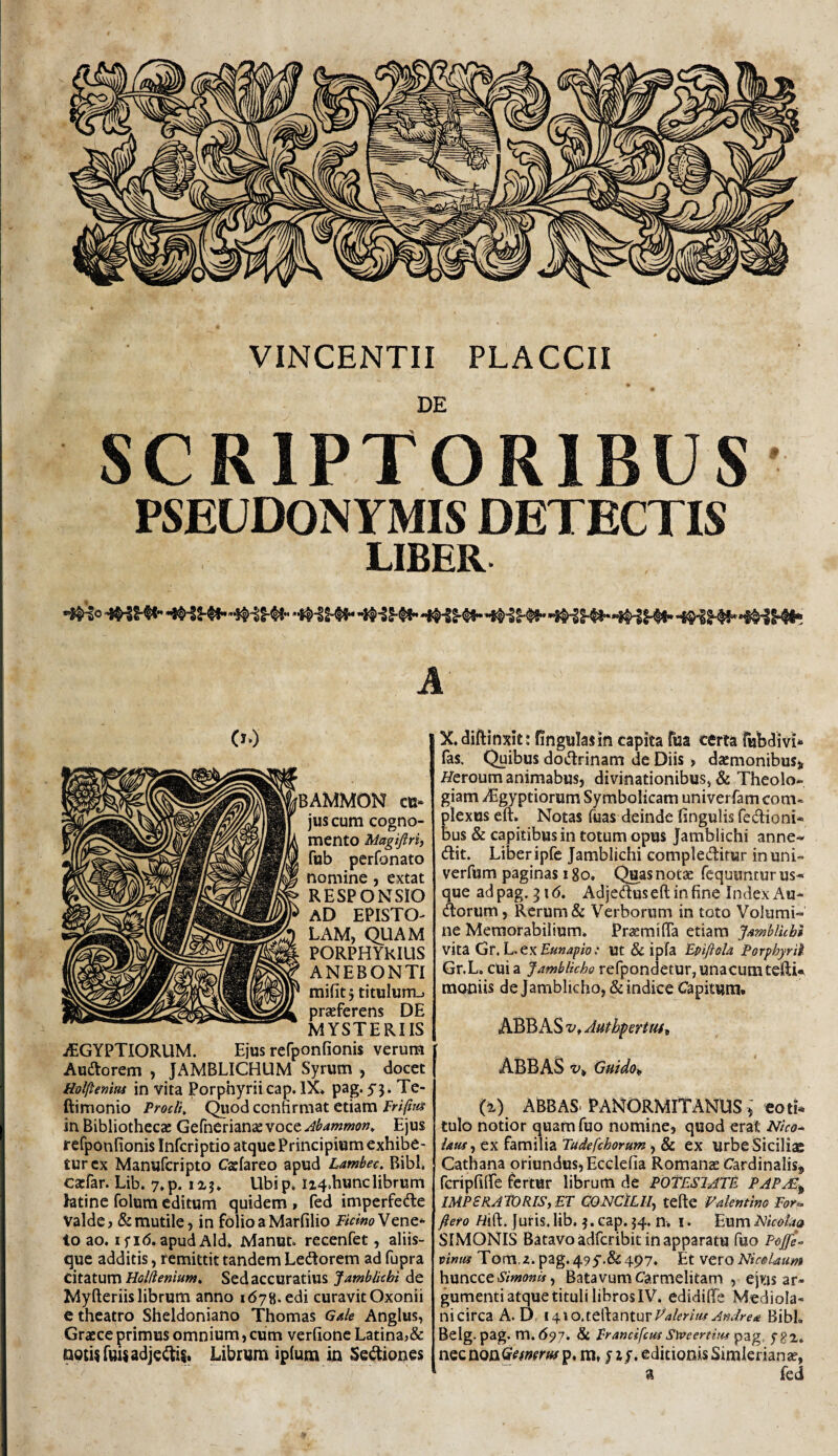 VINCENTII PLACCII DE SCRIPTORIBUS PSEUDONYMIS DETECTIS UBER A Xdiftinxit* fingulajin capita fua certa rubdivi*’ fas. Quibus doctrinam de Diis > daemonibuS), Heroum animabus, divinationibusj & Theolo¬ giam dBgyptiorum Symbolicam univerfam com* plexus eft. Notas fuas deinde fingulis fedioni- bus & capitibus in totum opus Jamblichi anne- dit. Liber ipfc Jamblichi compleditur in uni- verfum paginas 18o, Quas notae Tequuntur us¬ que ad pag. 316. Adjedus eft in fine Index An¬ dorum , Rerum & Verborum in toto Volumi¬ ne Memorabilium* PraemilTa etiam J/tmblkbi vita Gr, L. ex .■ ut & ipfa EpiftoU Porphyrii Gr.L. cui a Jamblicho refpondetur, unacumteftU moniis de Jamblicho, & indice Capitum. ABBAS z/, Authpertt44^ ABBAS t»» Gmdo„ (i) ABBAS. PANORMITANUS )' eoti* tulo notior quam fuo nomine, quod erat Nico-^ latu-i ex familia tudefchorum ^ & ex urbe Siciliae Cathana oriundusjEcclefia Romanas Cardinalis, fcripfilfe fertur librum de POtESlATE PAP/E^ mPSRAPORISjET CONCiLlIy tefte Vakmim Eor^ ftero Mft. Juris* lib. ^. cap. 54. n* i. Eum Mcolit<k SIMONIS Batavo adfcribit in apparatu fuo P<#*- ninm Tom.z. pag.495’.&497. Et vzvo NmUum huncce>SVV«(?»», Batavum Carmelitam , ejus ar¬ gumenti atque tituli libros IV. edidifte Mediola¬ ni circa A. D, l ^aleritu Andre^ Bibi, Belg.pag. m.697, & Francifcus SlPeerthtf pzg, fgi. m, ji/. editionis Simlerianie, a fed BAMMON cu¬ jus cum cogno¬ mento Magiftri, fub perfonato nomine, extat RESPONSIO aD EPISTO¬ LAM, QUAM PORPHYKIUS ANEBONTI mifit 5 titulum.» praeferens DE MYSTERIIS jEGYPTIORUM. Ejus refponfionis verum Audorem , JAMBLICHUM Syrum , docet Holftenim in vita Porphyrii cap. IX* pag. 5’3. Te- ftimonio Procli Quod confirmat etiam Erifita in Bibliothecae Gefnerianae voce Abammon^ Ejus reCponfionis Infcriptio atque Principium exhibe¬ tur cx Manufcripto Caefareo apud Lambec. Bibi* caefar. Lib. y.p. 1x3* Ubip. iz4*hunclibrum htinc folum editum quidem » fed imperfede Valde, & mutile, in folioaMarfilio J/^wVene^ to ao. I f 1(5. apud Aid* Manut. recenfet, aliis¬ que additis, femittit tandem Ledorem ad fupra c\tzturc\ Holiiemum» Sed accuratius Jamblichi de Myfteriis librum anno 1678. edi curavit Oxonii e theatro Sheldoniano Thomas Gale Anglus, Graece primus omnium, cum verfionc Latina,& notis fuUadjedis. Librum iplum in Sediones