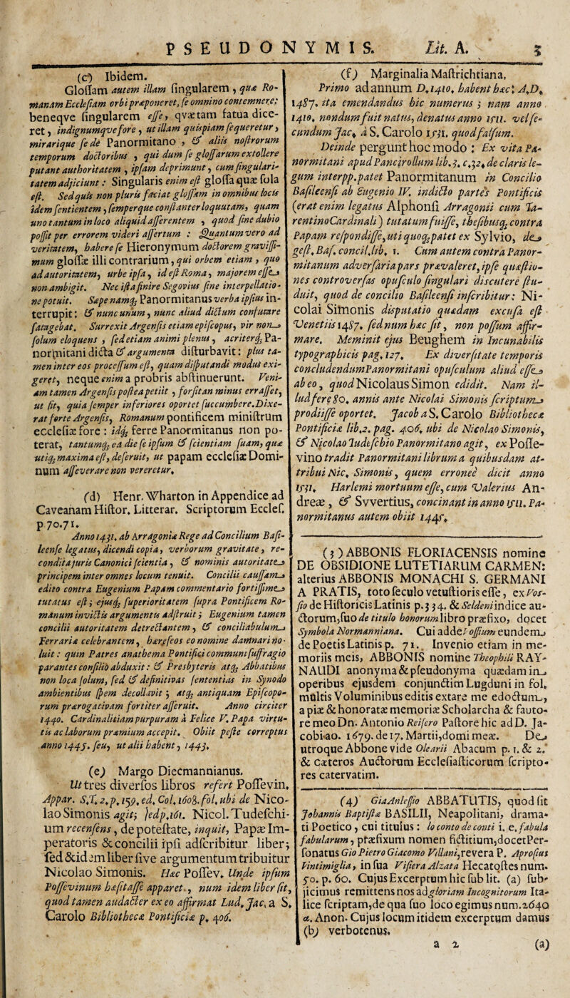 (c) Ibidem. Gloffam mtem tUam fingularem , qu£ Ro~ manAnt Eccleftam orbi proponeret, fe omnino comemner.e: beneqve fingularem eJJcj qvxtam fatua dice¬ ret ) in dignum qv e for e ^ ut iUum quispiam fequeretur > mirarique [ede Panormitano , £5* aliis noftrorum temporum doloribus ) qui dum fe gloffarum extollere putant authoritatem , ipfam deprimunt j cumftngulari' tatemadjiciunt: Singularis enim eft glofTa quas fola efi. Sed quii non pluris faciat glojfam in omnibtu locis tdemfentientem, femperque confianterloquutamy quam uno tantum in loco aliquid afferentem , quod fine dubio pojfitper errorem videri afiertum : ^mntumvero ad veritatem^ habere fe ^\tXonymnm dolorem gravifl- mum glofTae illi contrarium, qui orbem etiam , quo adautorimem-f urbeipfa^ id efi Roma., majorem ejfe^ non ambigit. Nec ijiafinire Segovius fine interpellatio¬ ne potuit. Sape namq^ Panormitanus verba ipfius in¬ terrupit t nunc ur/um j nunc aliud diUum confutare fatagebat. Surrexit Jrgepfis etiam epifcopus, vir nori^ folum eloquens , fed etiam animi plenus., acriterq^'22i- norpiitani dida £5”argumenta difturbavit: pius ta- meninter eos procejfumefi, quamdifutandi moduS exi¬ geret., neque enim a probris abftinuerunt. Veni¬ am tamen Argenfspofleapetiit, for fit an minus errajfet, ut fit., quiaJemper inferiores oportet fuccumbere.Dixe¬ rat ferte Jrgenfis, pontificem miniftrum ecclefiae fore : idfj ferre Panormitanus non po¬ terat, tantum^; ea die fe ipfum fcientiam fuam, qua ut%maximaefi,deferuit, ut papam ecclefiaeDomi¬ num vereretur^ fd) Henr. Wharton in Appendice ad Caveanam Hiftor. Litterar. Scriptorum Ecclef. P70.71. Anno i/fqt. ab ArragonU Rege ad Concilium Bafi- leenfe legatus, dicendi copia, verborum gravitate, re- condita juris Canonici (cientia, £5 nominis autoritatts principem inter omnes locum tenuit. Concilii caujfam.» edito contra Eugenium Papam commentario fortiffimt^ tutatus efi i ejusq^ fuperioritatem fupra Pontificem Ro¬ manum invidiis argumentis adfiruit i Eugenium tamen concilii autoritatem detreUantem, (S conciliabulum-j Eerraria celebrantem, har^feos co nomine damnari no • luit: quin Patres anathema Pontifici communi fuffragio parantes confilii) abduxit: £5' Presbyteris atq^ Abbatibus non loca folum, fed (fi definitivas fententias in Synodo ambientibus fpem decollavit j atq, antiquam Epifcopo- rum prarogativam fortiter afferuit. Anno circiter iqqo. Cardinalitiam purpuram a Felice V, Papa virtu¬ tis ac laborum pramium accepit. Obiit pefie correptus anno iq-qy. feu, ut alii habent, iqqq, (e) Margo Diecmannianus. W tres diverfos libros referi PofTevin. Appar. sX^*p,i'^p,ed,Col,ido^.fol,ubi de Nico¬ lao Simonis ]edpA6i. Nicol.Tudefchi- um recenfens, de poteftate, inquit, Pap^ Im¬ peratoris & concilii ipfi adfcribitur liber; fed &id em liber five argumentum tribuitur Nicolao Simonis. Hac PolTev. Unde ipfum Poffevinum hafitaffe apparet., num idem liber (it, quod tamen audaBer ex eo affrmat Lud^Jac, a S* Carolo Bibliotheca Pontificia p^ \ « (f) Marginalia Maftrichtiana, Primo ad annum Da41o, habent hac\ A,D^ \4Sj* ita emendandus hic numerus ; nam anno. 1419, nondum fuit natus, denatus anno lyii. •vel fe¬ cundum fac ^ a S. Carolo quodfaifum. Deinde pergunt hocmodo : Ex •vita Pa¬ normitani apud Pane jr ollum lib, c,'^2^ de claris le¬ gum interpp.patet Panormitanum in Concilio Bafileenfi ab Sugenio IV. indiBo partes Pontificis (erat enim legatiu Alphonfi ArragonU cum Tfa- rentinoCardinali) tutatumfuiffe, thefibusq^contra Papam rejpondiffe,utiquoq^patet ex Sylvio, de^ ge(i,Baf.€oncilJib, i. Cum autem contra Panor^^' mitanum adverfariapars pravaleretfpfe quaftiu- nes controverfas opufculo fngulari discutere (In¬ duit, quod de concilio Bafileenfi inferibiiur: Ni¬ colai Sitnonis disputatio quadam excufia efi Venetiisx^Sj, fednumhacfit, non poffum affir¬ mare. Meminit ejus Beughem in Incunabilis typographicis pag, Ex diverfitate temporis concludendumPanormitani opufculum aliud e[fis> abeo, 5»/WNicolausSimon edidit. Nam il¬ lud fer e annis ante Nicolai Simonis feriptum-» prodiiffe oportet. JacobaSt.Cd^xolo Bibliotheca Pontificia lib.2. pag. 406.. ubi de Nicolao Simonis, (fi Nicolaoludtfichio Panormitano agit, exVo^Q- ymo tradit Panormitani librufn a quibusdam at¬ tribui Nic. Simonis, quem erronei dicit anno if^i. Harlemi mortuum efie,cu7n Valerim An- dre^e, (f Svvertius, concinant in anno ifii. Pa¬ normitanus autem obiit 144^^ (?) ABSONIS FLORIACENSIS nomine DE OBSIDIONE LUTETIARUM CARMEN: alterius ABBONIS MONACHI S, GERMANI A PRATIS, totofeculo vetuftioriseflTe, ex Vos- fito de Hiftorids Latinis p.3 34. &^e/^m'indice au* dtorumjfuode titulo honorumXibxo praefixo, docet Symbola Normanniana. Cui ^diditi offimm eunderru de Poetis Latinis p. 71.. Invenio etiam in me¬ moriis meis, ABBONIS nomine TheophiU RAY- NAUDI anonyma&pfeudonyma quaedam iru operibus ejusdem conjundim Lugduni in fol* multis Voluminibus editis extare me edodfurru, a piae & honoratae memoriae Scholarcha & fauto¬ re meo Dn. Antonio Paftorehic adD. Ja- cobi^ao. 11^79. de 17. Martii,domi meae. Do utroque Abbone vide olearii Abacum p. i. & z. & caeteros Audorum Ecclefiaflicorum feripto- res catervatim. (4) GiaAnleffio ABBATUTIS, quod fit Johannis Baptifia BASILII, Neapolitani, drama¬ ti Poetico, cui titulus: lo conto de comi i. e. fabula fabularum, pfaefixum nomen fiditium,docetPer- Xor\'3X\i%Gio PietroGiacomo ViUanfrCMCVa. P. Aproftut Vmtimiglia, in fua VifieraAlzata Hecatqftesnum» 50. p. 60. Cujus Excerptum hic fub Iit. (a) fub- jicimus VQVia\tttx\^nos2LdgloriamIncognitorum Ita¬ lice fcriptamjde qua fuo loco egimus num.ab4Q os. Anon. Cujus locum itidem excerptum damus (hj verbotenws,