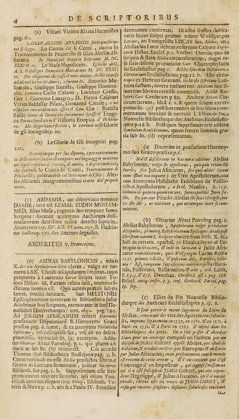 (a) Villani Viziera Alzata Hecatoftes pag. do. L.GIAN ALESSIO ABBAlllTiS. fottoqucfiono- tite fi legge- Lo Cunto de li Cunti j ouero lo Trattenimentode Peccerilledi Gian Aleffio Ab- batUtis* In Napoliper Ottavio Beltrnrno M. DC. xxxm.n. LeMufeNapolitane. Egloche diG, A. A. NapoU per Domenico Macear ano M. DC. XXXP^. iz. Per chiarirmi chi fujfeil vero autore) hebbi rtcorfo adalcuni letteratiAmici.f efurono Antonio Mu- fcstola , Giufeppe Battifta, Giufeppe Doraeni' chii canonico Carlo Cclano , Lorenzo CrafTo) Gio : Giacomo Lauagna 5 D. Pietro Cafaburi VrriesBaldaffar Pifanij.Giouanni Canale, emi rifpofero concordamente ejfere il Cau. G\o Battifta Bafile Conte di Torone che feriamente fcrijfeil^ Teage- .X\Q, Poema fondatonelP\i{\^Ov\z.^t\0^\Cd. d Hehodo' ro. Ma doppo hauerferitto-i lo ritrouai neUeGlont de gli Incogniti/?, zop, (b) LeGlorie de Gli incogniti pag. 210. • ^ Si compiacque per fuo diporto^ eperrattenimen- to deUe converfationi di comporre nellinguaggio materno urd Opera ripiena di facetie.^ di motti) e di piaceuolezze.^ che intitulo, lo ContO de’ Conti, Trattenimento di Picciarilli, publicando lo coi finto nome diGxoAles- fioAbbatuti Anagrammatifmodal proprio nome. • ()) ABDAMIR, aut abbreviato nomine DAMIR, vere eft KEMAL EDDIN MLIHAM- MED, filius Mufas, ingentis fuo tempore famae Scriptor: docente anonymo Audlorura diffi- mulatorum detedtore nobis detedo fupra in,. Anonyrais cap. XlV.SeB. Fl.num^zzpp.fi. Hadria¬ no Bailleto^.z-po.^zs Auteursdeguifez. r ABDERITES v* Democritm. (d) ABDIAS BABYLONICUS , editis X.. de yitis Apofiolorum libris , VulgO CX nu- mero LXX. Chrifti difcipulorum creditus, cujus propterea a Laurentio Bar<eo feripta inter To¬ mos Hiftor. SS. Patrum relata fune, omninofi- ditium nomen eft. Quis autem pr^cife fub eo lateat, eruditi dubitant. Sub MELITObJiS Epifeopi nomine inventum in Bibliotheca Juliae Academiae hoc fcriptum, memoraturln Dentrio- riatlicfien Uittcrrebungen/ Ann. idpz. pag.'bpj. Ad JULIUM AFRICANUM referri Daumius praefatione Difputationi B. Hieronymi Graeci praefixa pag. d. notat, & ex anonymo Philaletha Sufebiano vd exfcripfifle fua , vel ab eo deferi-' ptumefte, verbis fub Iit. (a; excerptis. Adda¬ tur Abaci Patrolog. p. 2. qui plures ad¬ ducit ut fub Iit. (h) videre eft. ^Cui accedit Thomas Bibliothecae Bodlejanaepag. z. b. Certe verlos ab eoefie AbdU praedidos libros,e Graeco in Latinum fermonem , judicat Gesnerus Biblioth. fuae pag. i. b. Suppofititium efte feri- ptum omnes uno ore fatentur, ipfi etiam Pon¬ tificii, quorum aliquos citat Konig., Biblioth. Ve¬ teris &Nov«p. 2. b, ubi & a Paulo IV. Pontifice damnatum confirmat. Ut adeo frnftra dubita¬ verit hujus feripti primus editor WolfFgangns Lazius.^ an Evangelifta LUCAS fua, AbdU^ an_> Abdias fua Lucae debeat,referente Cafpare Sagit¬ tario Hiftor. Ecclef. p. f. Verbo: Omnia, quae de feriptis &ft;atuA^^;'4?circumferuntur, nugas es- fe fatis diferte pronunciat Cave Chartophylacis fuiEcdefiaftici pag.y. Adde£;Wf»? Hiftoriam^ Litterariam Ecdefiafticam pag. 12. b. Ubi ab£«- tropio ex Hebrso Graecum, indeab A/>/V4«o Lati¬ num fadum, revera nullum nec Abdiam nec il¬ lum ejus librum extitifte contendit. Adde Ro- berti Coci Cenfuram p.gp. Andreae Riveti Cri¬ ticum facrum, lib.I. c. 6. & quem folum excer¬ pimus Iit. (c) poft hos omnes de hoc libro com¬ mentatum breviter & nervofe LTllies^a Nouvelle Bibliotheque des AotheursEcdefiafti- ques p.iS.b. Poft quos fuperfluum erit addere SymbolamRaufehianam, quam tamen honoris gra¬ tia fub Iit. (d^ repraefentamus. (z) Daumius in ^ praefatione Hierony¬ mo fuo Graeco praefixa p.i^. Sed(^ defideratur in hac nova editione Abdias Babylonius, vulgo fic appellatus , quisquis etiam ille fuerit, five ]nY\u^MnQ2inm, fiv e quis alius; (nam nunc ifiud non inquiro ) de Vitis Apoftolorum,a»<« cum Anonymo Philalethe Eufebiano de Paftio- nibus Apoftolorum , a Frid. Naufea, A.iyp. ColonUin quarta quamvocant, forma publici Juris fa- blo. Ex quo aut Pfeudo-Abdias ille fua exfcripfit,aut ex ifto ille , ut videbunt , qui utrumque inter fe com¬ mittent. (b) Olearius Abaci Patrolog pag. 2. Abdias Babylonius , Apoftolorum vulgo perhibetur difcipulus, primusBabylonicorum Epifeopus, feculo poft Chriftum natum I. Scriptor olimcvQi^\l}Z% libb. X. do hift. in certam. Apoftol. ex hhtziczlingua ab Eu¬ tropio/» inde in latinam a Julio Afri¬ cano translatorum, quos Wblfgangus Lazius Bafile a lyji. primus edidit, poft eum alii, Parifits, Colo¬ nia t Aft,tanquam fuppofttitius meritorejeElus^zxQ- nio, Poftevino, Bellarmino, CTaliis , vid. Labb. r. Lp.q.l^ dj8. Dannhau. Chrifteid, qbi.i.pag. SSd. Bebel. antiq. trifec. p. j. conf. Gerbard. P at rei. pag, dp. feq* • (c) Ellies du Pin Nouvelle Biblio- theqve des Autheurs EcclefiaftiqVes p. ig. b. Il faut porter le meme jugement du Livre de Abdias, contenant des VIQS dcs A'p6tVQi tres fabuleu- fes, imprime feparement en ijjp. en iy6o, ITl en i^yi, d Bajle en ijjz. d d Paris en ijSq. infere dans les Bibliotheque s des per es. On a fait paffier eP abordee Liure pour un ouvrage compofeen Hebreu par un difciple deJESllS CHRIST appelle' Ahdizs, qui eftoit de Babylone,llltraduit enGrcc par Eutropius enLatin par Julius Africanus j mais prefentement toutle monde efirevenu de cette erreur , h onconvient que c^eji 1’ouvrage d’unlmpofteur , quifuppofefaufjement qti il a efte Dijciple'de JESUS CHRIST, qui cite cepen- Hegefippe, d Julius Africanus, qu'iln'auroit puvoir, sileut efte du temps de JESUS-CHRIST, d enfin qui raconte pluficurs Hifioires fabuleufes touchant lO-a
