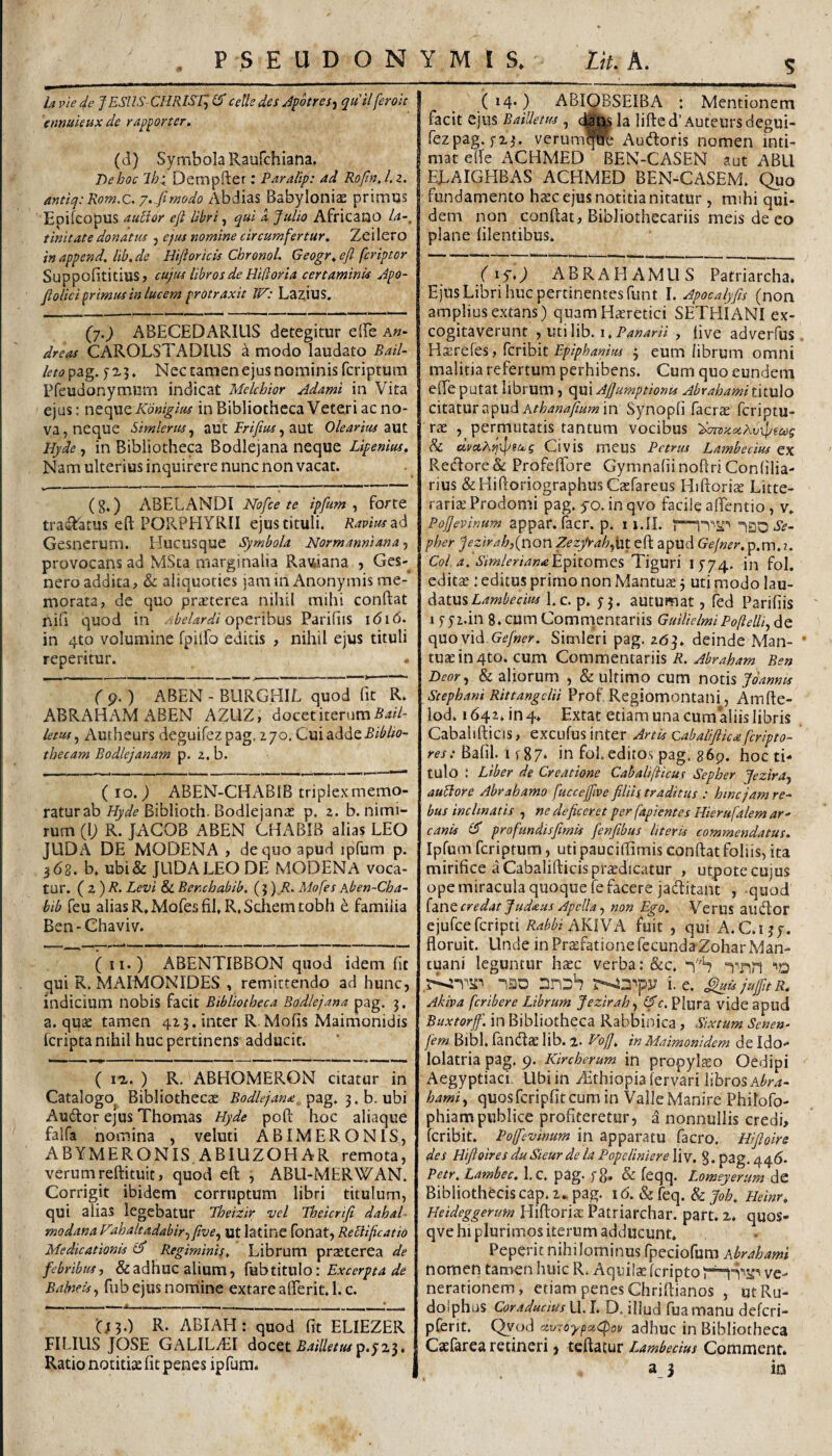 la vie de JESUS CHRIST^ ^ cells des Jpotres^ quii ferok 'enmkux de rapporter. (d) Symbola Raufchiana. De hoc Ih^ Dempfter: Paralip: ad Rofin, l.z. antiq.-Rom.c. y./imodo Abdias Babyloniae primus Epifcopus aulior efi libri ^ qui d Julio Africano la-, tinitate donatus ^ ejus nomine circumfertur, Zcilero in append. lib. de Hiftoricis Chronol. Geogr, eft fcriptor SuppofititiuSj cujus libros de Hifloria certaminis Jpo- floUci primus in lucem protraxit W: Layus, (7.^ ABECEDARIUS detegitur elEe a«- dreas CAROLSTADIUS a modo laudato Bail- kto pag. y X3. Nec tamen ejus nominis fcriptum Pfeudonymum indicat Mekhior Adami in Vita ejus: neque in Bibliotheca Veteri ac no¬ va, neque Simleriis^ aUt , aut Olearius liyde, in Bibliotheca Bodlejana neque Lipenius, Nam ulterius inquirere nunc non vacat. (g.) ABELANDI Nofce te ipfum ^ forte tras^fatus eft PORPHYRII ejus tituli. Ravius 2^6 Gesnerum. Hucusque Symbola Normanniana-f provocans ad MSta marginalia Ra\4iana.5 Ges- nero addita, & aliquoties jamiiiAnonymis me¬ morata, de quo praeterea nihil mihi conftat nifi quod in operibus Pariliis 1616. in qto volumine fpilfo editis , nihil ejus tituli repetitur. ( p. ) ABEN - BURGHIL quod fit R. ABRAHAMABEN AZUZ, docet iterum ietusj Autheurs deguifezpag, 270, Cui adde thecam Bodlejanam p. 2. b. ( IO. ) ABEN-CHABIB triplex memo¬ ratur abBiblioth. Bodlejante p. 2. b. nimi¬ rum (U R. JACOB ABEN CHABIB alias LEO JUDA de MODENA , de quo apud ipfum p. 362. b. ubi& JUDA LEO DE MODENA voca¬ tur. ( 2 ) A. Levi & Benchabib. (} ) A. Mofes hben-Cha- bib feu alias R* Mofes fiER.Schemtobh e familia Ben-Chaviv. (ii.) ABENTIBBON quod idem fit qui R. MAIMONIDES , remittendo ad hunc, indicium nobis facit Bibliotheca Bodlejana pag. 3. a. quae tamen 423. inter R Mofis Maimonidis fcripta nihil huc pertinens adducit. ( I*!. ) R, ABHOMERON citatur in Catalogo^ Bibliothecae Bodlejanx^^^dig. 3.b. ubi Audior ejus Thomas Hyde poft hoc aliaque falfa nomina , veluti ABI MERONIS, ABYMERONIS.ABIUZOHAR remota, verum reftituit, quod eft 3 ABU-MERWAN. Corrigit ibidem corruptum libri titulum, qui alias legebatur Theizir vel Theicrifi dahah modana Fahaltadabir-) five^ ut latine fonat, Reblificatio Medicationis Regiminis. Librum prsEterea de febribus, &adhuc alium, {vihtvtwXo: Excerpta de Balneisfiib ejus nomine extare afterit. 1. c. (J3.) R. ABI AH: quod fit ELIEZER FILIUS JOSE GALIL^I docet A4///f/wp.5'23 S (14.) ABIQBSEIBA : Mentionem facit ejus BaiUews , la lifted’Auteurs degui¬ fezpag. yzj. veriim^ Audloris nomen inti¬ mat efte ACHMED BEN-CASEN aut ABLl ELAIGHBAS ACHMED BEN-CASEM. (^uo fundamento h^c ejus notitia nitatur , mihi qui- dem non conftat, Bibliothecariis meis de eo plane filentibus. (lyO ABRAHAMUS Patriarcha. Ejus Libri huc pertinentes funt I. Apocalyfis (non amplius extans) quam Haeretici SETEIIANI ex¬ cogitaverunt fimWh.i. Panarii , five adverfus Hssrefes, fcribit Epiphanius 3 eum librum omni malitia refertum perhibens. Cum quo eundem efle putat librum , qui A/Jumptionu Abrabami titulo citatur: 2,ipu^ Athanajiumm Synopfi facrs fcriptu- rae , permutatis tantum vocibus 'danxcxAvtdpmg & Civis mCUS Petrus Lambe cius ex Rec'lore& Profeffore GymnafiinoftriConlilia- rius &HiftoriographusCatrareus HiftoricC Litte¬ raria: Prodomi pag. yo. inqvo facile alTentio, v, PoJJevinum appar. facr. p. 11.II. pher Jeztrah,{uQn Zezfrahfut eft apud Gejner. p.m.2. Coi a. SimlerianaEipitoniCS Tiguri I5’74. in fol. editiE : editus primo non Mantuae j uti modo lau¬ datus Lc. p. 53. autumat, fed Parifiis 1 y y2.in 8. cum Commentariis GuilielmiPofteUi^ de c\uov\<\.Gefner. Simleri pag. adj. deinde Man- * tuae in 4to. cum Commentariis A. Ben Deor, & aliorum , & ultimo cum notis Joannis Stephani Rittangclii Prof Regiomontani, Amfte- lod. i642jn4. Extat etiam una cum aliis libris CabalifticiS, excufus inter Artis Cabalijiicsfcripto- res: Bafil. u 87‘ in foL editos pag. 869. hoc ti¬ tulo : Liber de Creatione Cabalijiicus Sepber Jezira-, au^ore Abrahamo fuccejfive filiis traditus : bmc jam re¬ bus inclinatis , ne deficeret per fapientes Hierufalem ar¬ canis profundisfimis fenfibus literis commendatus. Ipfum fcriptum, uti paucifiimis conftat foliis, ita mirifice a Cabalifticis praedicatur , utpotc cujus ope miracula quoque fe facere jadlitant , -quod {d.V\tcredat Judaus Apclla, non Ego. VeruS audlor ejufcefcripti A^^^i AKIVA fuit , qui A.C.ijy. floruit. Unde in Pr^fatione fccundaZohar Man¬ tuani leguntur hxz verba: &c. Tnn ‘'D nao i. e. ^ujujfitR. Akiva fcribere Librum Jezirah, (fic. Plura vide apud Buxtorjfi. in Bibliotheca Rabbinica, Sixtum Sene»- fem Bibl. fandlae lib. 2, VojJ. in Maimonidem de Ido¬ lolatria pag. 9. Kircherum in propyIjEO Oedipi Aegyptiaci. Ubi in Aithiopiafervari libros quosfcripfit cum in Valle Manire Philofo- phiam publice profiteretur, a nonnullis credi, fcribit. Pojficvinum in apparatu facro. Hiftoire des BifioiresduSieurdelaPopeliniereXiY. g.pag.4415. Petr. Lambec. I.c. pag. yg. & feqq. I.omeyerum de Bibliothecis cap. 2.. pag. id. & feq. & joh. Heinr. Beideggerum Hiftoriae Patriarchar. part. 2* quos- qve hi plurimos iterum adducunt. Peperit nihilominus rpeciofum Abrahami nomen tamen huic R. Aquilae fcripto ve¬ nerationem, etiam penes Chriftianos , utRu- doiphus CoraduciusU.l. D.illud fuamanu defcri- pCerit. C^vod ■zuioypaCpov adhuc in Bibliotheca Caefarea retineri, teftafur Lambedus Comment.