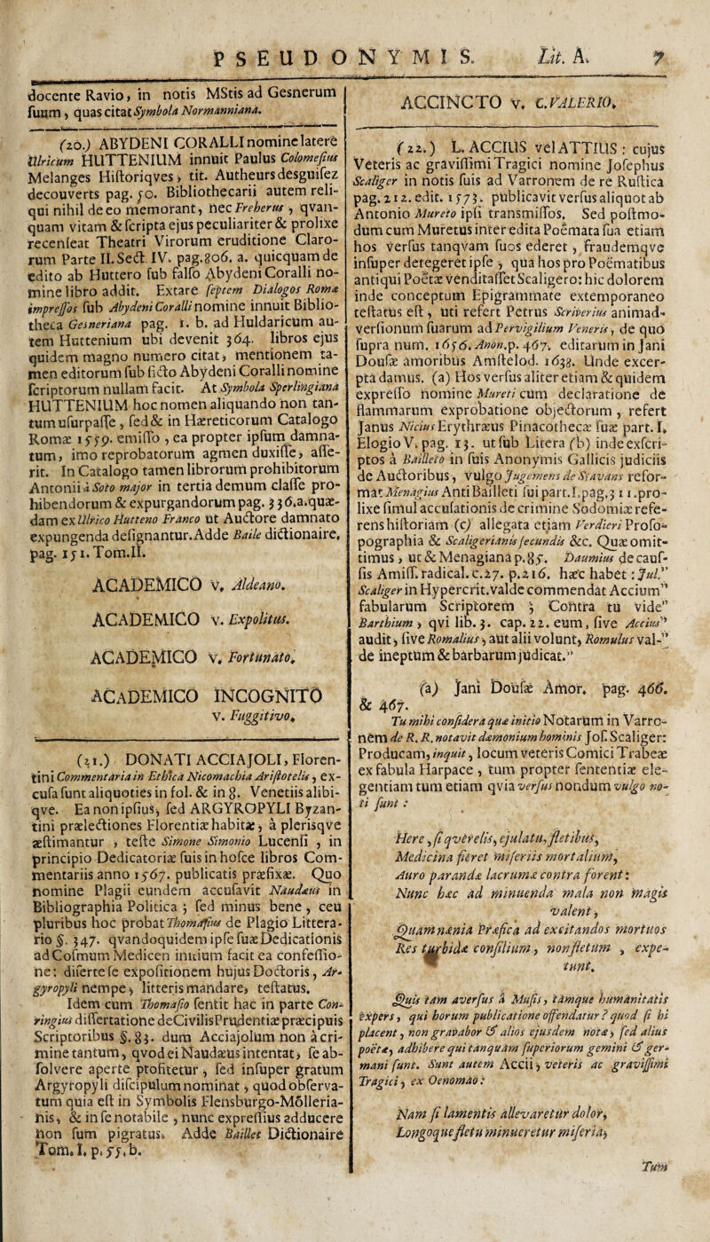 docente Ravio > in notis MStis ad Gesnerum fuum) c^\jid.SQ\tztSymbolA NorwAnniana. (zo.) ABYDENI CORALLI nomine latere illrkum HLITTENIUM innUit Paulus Colomefim Melanges Hiftoriqves> tit. Autheursdesguifez decouverts pag. ^o. Bibliothecarii autem reli¬ qui nihil de eo memorant ^ WQcFrehents , qvan- quam vitam &rcripta ejus peculiariter & proliXe recenleat Theatri Virorum eruditione Claro¬ rum Parte II.S6(3:. IV. pag.8o6. a. quicquamde edito ab Hiittero fub falfo Abydeni Coralli no¬ mine libro addit, Extzrt feptem Dialogos Romat imprejfos (ub Abydeni Coralli innuit Biblio¬ theca Gesneriana pag. i. b. ad Huldaricum au¬ tem Huttenium ubi devenit 3(54. libros ejus quidem magno numero citat, mentionem ta¬ men editorum fub fido Abydeni Coralli nomine feriptorum nullam facit. At Symbola Sperlingiana HUTTENIUM hoc nomen aliquando non tan¬ tum ufurpafle , red& in Haereticorum Catalogo Romae lyjp* emiffo , ea propter ipfuni damna¬ tum, imo reprobatorum agmen duxilie, affe- rit. In Catalogo tamen librorum prohibitorum Antonii 4 major in tertia demum claflTe pro¬ hibendorum & expurgandorum pag. 3 3 6*a.quae- dam QxUlrico Hutteno Franco ut Au(3:ore damnato expungenda defignantur.Adde Baile diiSionaire, pag. iji.Tom.II^ ACADEMICO V, Aldeano. ACADEM.ICO V. Expolitus. ACADEMICO V* Fortunato^ ACADEMICO INCOGNitO V. Fiiggitivo^ (ii.) DONATI ACCI A JOLI, Floren¬ tini Ethua Nicomachia ArifiotelU CX- cufa funt aliquoties in fol. & in g. Venedis alibi- qve. EanonipfiuSj fed ARGYROPYLI Byzan¬ tini praele(fliones Florentiae habita:, a plerisqve aeftimantur , tefte Simone simonio Lucenfi , in principio Dedicatoriae fuisinhofce libros Com¬ mentariis anno 1567. publicatis praefixae. Quo nomine Plagii eundem accufavit Nandam in Bibliographia Polidea 3 fed minus bene , ceU pluribus hoc probatde Plagio Littera¬ rio 347. qvandoquidemipfefuaeDedicationis adCofmum Medicen iniiium facit ea confeffio- ne: difertefe expofidonem hujus Docftoris, Ar- gyropyli i litteris mandare> teftatus. Idem cum ihomapo fentit hac in parte Con- Ww^iafdiflfertationedeCivilisPrudendaepraecipuis Scriptoribus §, 83. dura AcciajoIUm hon a cri¬ mine tantum, qvod eiNaudaeus intentatj feab- folvere aperte ptofitetUr, fed infuper gratum Argyropyli difcipulum nominat, quodobferva- tum quia eft in Symbolis Flensburgo-Molleria- nis, & in fe notabile , nunc expreffius adducere non fum pigratuSi Adde BaiUei Did:ionaire Tomoh p. ACCINCTO V. C.VALE1U0, ( z2.) L. ACCIUS vel ATTIUS: cujus Veteris ac graviffimi Tragici nomine Jofephus Scaliger in notis fuis ad Varronem de re Ruitica pag. 212. edit. lyyY. publicavit verfus aliquot ab Antonio Mureio ipfi transmifibs. Sed poftmo- dum cum Muretus inter edita Poemata fua etiam hos Verfus tanqvam fuos ederet, fraudemqve infuper detegeret ipfe , qUa hos pro Poematibus antiqui Poeta: venditafTet Scaligero: hic dolorem inde conceptum Epigrammate extemporaneo teftatus eft i Uti refert Petrus Scriveritu animad- Verfionum fuarum zd Pervigilium Veneris ^ de quO fupra nurn, i (5fd.^«(?«.p. 467. editarum in Jani Doufae amoribus Amftelod. 1(533. Unde excer^ pta damus, (a) Hos verfus aliter etiam & quidem expreftb nomine cUm declaratione de flammarum exprobatione obje(ftorum , refert Janus Erythraeus Pinacotheca: fua: part. i, ElogioV.pag. 15. utfub Litera fb) indeexferi- ptos a Baiileto in fuis Anonymis Gallicis judiciis de Au(ftoribus , vulgo 'jugemem de Sfavans rcfor- AntiBailleti ruipart.Lpag.311.pro¬ lixe fimul accuiationis de crimine Sodomix refe¬ rens hiftoriam (cj allegata etiam Verdicri Profo- pographia & Scaligerianisfecundis &c. Qux Omit¬ timus , ut & Menagiana p. Sj. baumim de cauf- fis Aminr. radical. c.zy. p.zi6. hx'c habet :^ulF Scaliger'm Hypercrit.valdc commendat Accium” fabularum Scriptorem 3 Contra tu vide” Barthium y qviliS. 3. Cap. 22. eum, fi ve Aedus audit j five Romalius aut alii volunt, Romulus val-” de ineptum & barbarum judicat. ” fa) Jani DoUfa: Amor, pag. 4(5^. &: 467. TumihiconfideraquainitioNotZTXiVti in Varro¬ nem R, R, notavit damonium hominis Jof Scaliger: Producam, inquit ^ locum veteris Comici Trabeae ex fabula Harpace , tum propter fententix ele- gentiamtum etiam (\v\z.verfuslaovx^nmvulgo no¬ ti funt: Here ^ftqvtreliSy ejulatu, fletihus^ Medicina fieret miferiis mortalium. Auro paranda lacruma contra forent: Nunc hac ad minuenda mala non 'magis balent .^uarHnania Prafica ad excitandos mortuos Res tabida conflium, non fletum , expe- ™ tunt, fljuis tam averfus Mufs, iimque humanitatis Expers, qui horum publicatione offendatur?quod ft hi placent, non gravabor alios ejusdem nota> fed alius poeta, adhibere qui tdnquam fuperiorum gemini Hger¬ mani funt. Sunt autem Accii 3 veteris ac graviffmi Tragici, ex Oenomao: Nam fi lamentis allevaretur dolor, Eongpquefletu 'minueretur miferia^ Tum