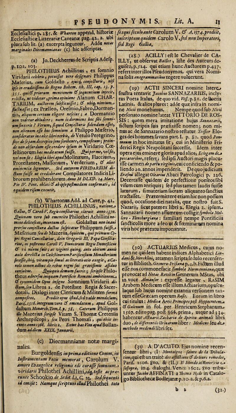 Ecclcfiaftici p* ig f, & WhAmn appcnd, hiftoriac Ecclefiafticac Litterariae Cavcanac pag.4x. a. ubi plura fub Iit. (a) excerpta leguntur. Adde marginales Diecmannianas (c) hic adfcriptas. (a) Jo. Deckherrus de Scriptis Adefp. p.102.105. PHILOTHEUS Achillinus , ex fomnio Wvx^Ziil celebrispotuijjet vere de (ignari Philippus Matlerius, cum Goldafto > ejusjj conjeUurU^ nlji ipfe in eruditifjimo de Regno BohenSt lib, III» cap, p» 355- qui (55 priorum mentionem (55 fequentium injecit f reliSla^ ut videtur ^prima opinione Alanum CHAR¬ TARIUM, auctorem fubfiituijjet; (^ ubiq^ nimium^ fiuBuajfetzx Praclleo, Orcfmio,Fabro,Dorman- tio, aliquem certum eligere nefeius ; a Dormantio non vtdetur abludere num is dormiens hoc fibi [omni¬ um finxerit ? Verum^ fiqutd Conjebluris fidendum efjety non alienum effie hoc [omnium a Philippo Maelcrio, confideratur in calce libri verbis^ de Vetulo Peregrino , five de [e jam decrepito fene feribente^ compofitum j proin¬ de non abfurdum ejje credere ip[um in Viridario CcK- leftinorum hac meditatum fuiffie. ^iperme, velfit^ velnonfit: Elogia libriapudMoWnxMVn^ Flaccium.., Proteftantes, MaflTonunri, V^erderium, (^ alios eminentia leguntur^ Sed autorem PIRIDaRIUM di- Hum [uijfe ut crediderant Compilatores Indicis Li¬ brorum prohibendorum Anno M DLXIP. z^Mart» Pio IV» Pont» oblati (55abip[opofimodum confirmati, id equidem rifum excutit» ('b) Whartonus Add. ad Cave,p. 41^ PHILOTHEUS ACHILLINUS, Gallus^ (f CaroftV.Regkconfiliarius claruit annoiqpo. ^uUnam vero fub Philothci Achilliniwo- mme delitefiat., incertum e(l» Goldadus non inani prorfus conjeBura duBut fufpicatur Philippum fuiffcj Maeferium [eude Mazeriis, Equitem, qui primum Cy¬ pri Regni Cancellarius, dein Gregorii XI, Papa Conjilia- rtiUy ac poftremo Caroli V» Francorum Regis Domefticus Tcl mlvTX fuit i ac viginti quinq^ ante obitum annis aula dereliBa in CceleflinorumParifienfium Monaderium fuefitfibifj vitam pio fimul ac liter ato otio exegit^ aCa* rolo tamen adhuc de rebus regni fui graviffimis ajfiduo con[ultus. Quisquis demum fuerit'y fcripfit^hilo- theus adoerfiu iniquam Pontificis Romani ambitionem-, F5 tyrannidem Opus inflgne Somnium Viridarii di- BumJeuLxhco^ t, de Poccftate Regia & Sacer¬ dotali, Dialogi inter Clericum & Militem forma compofitos» Prodiit opus ifiud,[ed valde mendofumy Parif iji 5. integrum vero emendatum, apud Gol- ^2t.^xxvt\Monarch»Tom»l,p, jg, Caterum Philippus ille Mazerius fcripfit Vitam S. Thomac Cretenfis Archiepifcopi, [eu Petri Thomafi , qui obiit in¬ eunt e anno ig0, libris z» Extat hac Vita apud Bollan- dura ad diem XXIX. Januarii» (c) Diecmannian^e notas margi¬ nales. Burgoldeniis in prima editione Comm» in Infirumentum Pacis memorat, Carolum V. amore Eloangelica religionis edi curaffe/omnium-, 'viridarii Philothei Achillini,#%/f7?^ acpra- eunte Schookio de Sedit, Q a;. Sedfequenti idomifitx Namque feriptHmiUud'9\ii\Q^Qi toto fesquifeculoanteC^xoXwxiW» Ef A»i(j4.prodiity inferiptum quidem Carolo W*/ed non Imperatoriy fed Regi Gallia» (zg J ACILLY: eft le Chevalier de CA- ILLY, ut obfervat Baillet, lifte des Auteurs de- guifez, p.j24. qui etiam hunc Audoremp.437. refert inter illos Pfeudonymos, qui vera Nomi¬ na folis anagrammatibtis tegere voluerunt. (zp) ACTII SINCERI nomine latero fruftra tentavit Jacobus SANNAZARIUS, incl)r- tus Poeta Italus, de quo vid. VbjJ, p. 81. de Roetis Latinis, & alios plures: adde quae infra in nomi¬ ne Nicii monebimus. Nempe quod fub Nidi perfonato nomine lateat VITTORIO DE ROS- SIS : quem mera imitatione hujus Sannazarii, fidum feriptis fuis prjefixilTe nomen; non mi¬ nus ac de Sannazarionoftroteftatur Teiffier Elo- gesdcshommesfavans part.I. p. 8°* quod Pon- in hoc imitatus fit, cui inMinifterio Fri- derici Regis Neapolitani fuccefiit. Idem inter opera ejus eminere gloria apud alios. Eclogam dt-» peccatoribusy refertfed ipfi Audori magis placu- iffe carmen de partu virginis,cui conficiendo & po¬ liendo zo. annos impenderit. Dequo judicium allegat O/if^r/w Abaci Patrologici p. ii6, DccertafTe quidem de perfedionc pocfeosfibi vifum cum antiquis; fed plus tamen laudis fuific laturum, fi materiam facram aliquanto fandius tradafiet. Praetermittere etiam hic non poflum quod, occafionc diei natalis, quae noftro fuitS. Nazarii, ficut patet ex libri i. Elegia 2. ipfurru Sannazarii nomen aflumtum colligit[ymbolaMol- lero - Flensburgiana \ familiari nempe Pontificiis ' fandicolis more adeo ut &fceminanam nomina viris hoc praetextu imponantur. (}o) ACTUARIUS Medicus, cujus no¬ men ne quidem habent indices Alphabetici Lin- dani & Merckliniy attamen fcripta lednlo recenfen- tur in Biblioth. Gesnero-Frifiana p,4,b.FidUm illud efle nos commonefacit fymbola NormannianayC\U7a provocat ad iR4z/M/wGcsnerum MStas, ubi in voce Almanfor : exprelTc legatur , RaSIM Arabem Medicum efle illum Aduarium,opurcu- laquefub hujus nomine extantia verfionem tan¬ tum efleGraecam operum Rafis. Eorum in libro cui titulus : Medica Artis Principespoft Hyppocratem-M (5$ Galenum in fol. per Henricum Stephanurru 15-67. edito pag.polt 866* prima, usque ad 354. h'3}:iCrMUT ABuariiZacharia de Spiritu animali libri duo, de differentiis Urinarum liber: Medicus Icu dz-a methodo medendi libri fex. (31;) A D'ACUTO. Ejus nomine recen- fentur libri, (1) Montaigne fainte de ia Tribula- tio«,qui eft un traitfe desaffliBions(^deieurs remedes, Parif. 1($0<5. gVO, & (II.^ II Mon do ai Rover f do e-» foffopra, in 4. dialoghi. Venet 1602. 8vo tribu¬ untur j^if^^oAFFlNATI iilhofna Hyde in Catalo¬ go Bibliothecae Bodlejanac p. 1 o. a. & p.d.a. b % (3^0