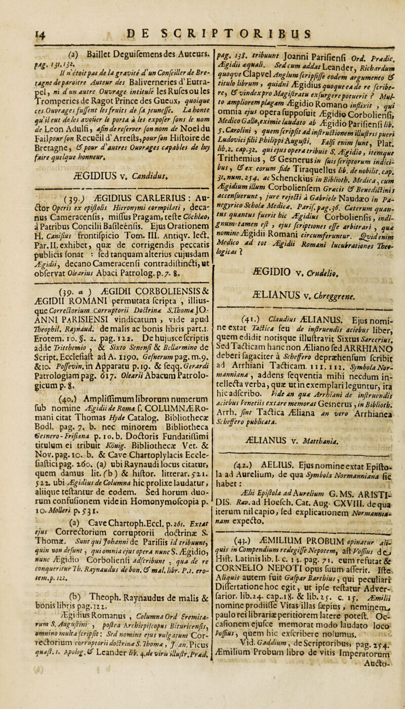 (a) Baillet Dcguifcmensdcs Aotcurs. II netoUp/U de lagravite d^un Confeiller de Bre- ta^nedeparoitre Auteur des Baliverncrics d’Eutra- pel, »» d un autrc Ouvrage intitule les Rufesou Ics Tromperies de Ragot Prince des Gucux, quoique ces Ouvrages fujfent lesfruits de fa jeunejfe, La honte quileut delesavouer le porta a les expofer fons le nom de Leon Adulfi, afindereferver fonnom de Noel du faWponrfon Recueild’Arrefts,/»ff»r/p» Hiftoircde Brccagne, pour d^autres Ouvrages capables de luy faire qttelque honneur» ^GIDIUS V» Candidus^ (39.; iEGIDIUS CARLERILIS: Au¬ ctor Operis ex epifiolis Hieronymi cormpilati, dcca' nus Cameracenfis, mififus Pragam, teftc CochUo, a Patribus Concilii Bafile6n(is. Ejus Orationem H. Canifius frontifpicio Tom. III. Antiqv. lecffc. Par.II.exhibet, quas de corrigendis peccatis publicis fonat *• led tanquam alterius cujnsdam jEgtdiiy decano Cameraccnfi contradiftind:i,ut obfervat Olearius Abaci Patrolog. p.7. 8. (jp. 44 ) ^GIDII CORBOLIENSIS& ^GIDII ROMANI permutata fcripta , illius- Corre5lorium corruptorii Do Urina S.Tboma jO- ANNI PaRISIENSI vindicatum , vide apud Theophil, Raynaud. de malis ac bonis libris part.l. Erotem. 10.^. z. pag. 112. Dehujuscefcriptis adde Tritthemio , & Sixto Senenfi & BeUarmino de Script. Ecclefiaft ad A. izpo. G^/»<fr«wp3g. m.9. &10. in Apparatu p. 19. Gerar di Patrologiam pag. 617. Olearii Abacum Patrolo- gicump. g. (40.) AmplilTimum librorum numerum fub nomine f, COLUMNiE Ro¬ mani citat Thomas Hyde Catalog. Bibliothecae Bodl. pag. 7. b. nec minorcrri Bibliotheca Gesnero-Frifiana p. lo.b. Dodloris Fundatiffimi titulum ei tribuit Kdnig. Bibliothecae Vet. & Nov.pag. IO. b. & Cave Chartoplylacis Eccle- fiafticipag. i(5o. {a) ubi Raynaudi locus citatur, quem damus Iit. fb) & hiftor. litterar. yzi, yii. ubi uEgidius de Columna hic prolixe laudatur, aliiqiie teftantur de eodem. Sed horum duo¬ rum confufionem vide in Homonymofcopia p. 10. MoUeri p*5’3I. (a) CaveChartoph.EccI. p.2<^/. Extat ejus Corredorium corruptorii dodririje S. Thomas. SuntquiJohannidQ ^au^m id tribuunt-, quin vondefunt, quiomnia ejus opera nuncS, /EgldlOj nunc ^gidto Corbolienli adfcribunt , qua de re conqueritur Ih. Raynaudus de bon.I^ mal.Ubr. P.i. ero- tem.p. liz, (b) Theoph. Raynaudus de malis & bonis libris pag. 121. yEgidiuS Romanus , Columna Ord Sremita^ rum S. Augufiini , pojlea Archiepifcopus Bituricenfs, omnino multa fcripfit: Sed nomine ejus vulgatum Cor- reftorium corruptorii doUrinie S.lhoma, Joan.Vxcm qua/l. /. Apohg.Sd Lcandcr Hk Ofjeviru iUullr,Prad. tribuunt Joanni Parifienfi Ord. Pradic. ^gtdit aqualt. Sedcum addathcandCTs Ricbardum Anglumfcripjijfe eodem argumento titulo librum, quidni iEgidius quoque e a de re fcribe- re, ^ vindex pro Magijiratu exfurgere potuerit ? Mul¬ to ampliorem plagam .(Egidio Romano inflixit , qui omnia ejus opera fuppofuit vEgidioCorbolienfi, Medtco Gallo,eximie laudato ab iEgidioParifienfi//'^. j.Carolini , quemfcripfltt ad inftruaionemiUuftrtspueri LudoviciflliiPhilippi AuguflK Ealfl enim/une, Piat. lib.z. cap.qz. qui ejus opera tribuit S. ^gidio, itemque Xrithemius , ^^Gesnerus/7/ fuisfcriptorum indici¬ bus, a;ex eorum fide Tiraquellus lib, denohilit,cap, qi^num.zyq.. ^xtSchenckius inBiblioth. Medica,cum Mgidium illum Corbolicnfem Grads Benediliinis accenfuerunt, jure rejeBi A Gabriele Naud^O in Pa¬ negyrico Schola Medica. Parifpag.qe. Caterum quan¬ tus quantus fuerit hk ^gidius Corbolicnfis,/W/- gnumitamers efi , ejus fcripttones ejfe arbitrari , qua «(^ww^iEgidii Romani circumferuntur, ^videnim Medtco ad tot .lEgidii Romani lucubrationes Theo¬ logicas 1 ^GIDIO V, Crudelio^ AELIANUS V, Chreggrene. (41.) claudius iELIANUS. Ejus nomi- nc extat Tatlka feu de inflruendis aciebus liber, quem edidit notisque illuftravit S\\tmSarcerius. Sed Tadicam hanc non ^Eliano fed ARRHIANO deberi fagaciter a Schefero depraehenfum fcribit ad Arrhiani Tadticam. 111.112, ^mbolaNor- manniana, addens feqvcntia mihi necdum in- telleda verba, quae ut in exemplari leguntur, ita hicadfcribo. Ride an qua Arrhiani de inflruendis aciebus Penetiis extare memorat Gesnerus , in Biblioth. Arrh. fint Tadica iEIiana an vero Arrhianea Schefero publicata. >ELIANUS V. Matthania. (42.) AELIUS. Ejus nomine extat Epifto- la ad Aurelium, de qua Symbola Normanniana fic habet: JElii Epiflola ad Aurelium G.MS. ARISTI¬ DIS. ad Hoelch, Cat. Aug- CXVIII. de qua iterum nil capio, led explicationem Normamta- nam expedio. (45.) AiMILIUM PROBUM opinatur ali¬ quis in Compendium redegiffe Nepotem, a^lVojflus do Hift. Latinis lib. I. c. i y, pag. 71. eum refutat & CORNELIO NEPOTI Opus fuum aflerif. Ifte Aliquis autem fuit Gafpar Barthius, qui peculiari DilTertationehoc egit, ut ipfe teftatur Adver- farior. lib.24. cap„i8. & lib.2j. c. ly. AEmilii nomine prodiifTe Vitas illas fepius, neminetiu paulo rei librariae peritiorcm latere poteft. Oc- cafionem ejufce memorat modo laudato loco Poffius, quem hic exfcribere nolumus. Y\d.Gaddium, deScriptoribus) pag.iy4. iEmilium Probum libro de vitis Imperatorum Audio-