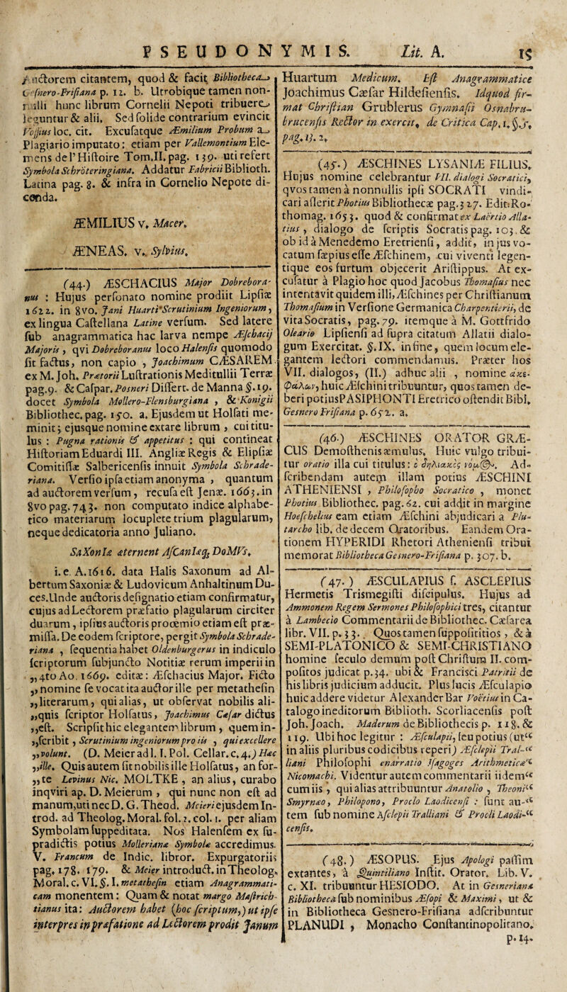 / iidorem citantem, quod & hc\t Bibliotheca^ h fnero-Prifiana^.ii. b. Utrobiquc tamen noti- r. 5lii hunc librum Cornelii Nepoti tribuero kguntur & alii. Sed folide contrarium evincit VcjjiusXoc. c\i. Excufatque Mmilium Frobum 2^ Plagiario imputato: etiam per Vallemontium^^Xt- mens debHiftoire TomJLpag. 139. uti refert SymbolaSchroteringiana. Addatur Fabricii^XhXxoth. Latina pag. 8* & infra in Cornelio Nepote di¬ cenda. ^MILIUS V» Macer, ^NEAS. Vk Sybm, f44.) yESCHAClUS Major Dobrebora' ntti : Hujus perfonato nomine prodiit Lipfiaz \6iz, in gvo. fani HuartFScrutimum Ingeniorum^ cx lingua Caftellana Latine verfum. Sed latere fub anagrammatica hac larva nempe JLJchadj Majoris , qvi Dobreboranus loco Halenfis quomodo fitfadus, non capio , foachimum CAESAREM. exM.Joh. Luftrationis Meditullii Terrs pag.9. &Carpar./^w«fr/Differt, de Manna ^.19. docet Symbola Mollero-Flensburgiana , Sc Ronigii Bibliothec. pag. 150. a, Ejusdem ut Holfati nie- minit y ejusque nomine extare librum i cui titu¬ lus : Pugna rationis GT apfetitus : qui contineat HiftoriamEduardi III. Angliae Regis & Eliphae ComitilTae Salbericenfis innuit Symbola Schrade- riana. Verfio ipfaetiam anonyma , quantum ad audorem verTum, rccufa eft Jenae. i d(5 ?. in Svopag. 745. non computato indice alphabe- tico materiarum locuplete trium plagularum» neque dedicatoria anno Juliano. SaRonU aternent 4fCanU(fj DoMFs^ i. e. A. 1616. data Halis Saxonum ad Al- bertum Saxoniae & Ludovicum Anhaltinum Du- ces.Llnde auctoris defignatio etiam confirmatur, cujus ad Lectorem pr^fatio plagularum circiter duarum, ipfiusaudoris prooemio etiam eft prae- miffa. De eodem feriptore, pergit SymbolaSchrade- riana , fequentia habet Oldenburgerus in indiculo Icriptorum fubjundo Notitiae rerum imperii in 5,4to Ao, 1669. editae: ^Efcliacius Major. Fido ,, nomine fe vocat ita audor ille per metathefin ,,literarum, qui alias, ut obfervat nobilis ali- ,,quis feriptor Holfatus, Joachimus didus ,,eft. Scripfithic elegantert''librum , quemin- f Scrutinium ingeniorum pro iis , qui excellere ^yvolunt. (D. Meieradl. T.Pol. Cellar.c,4.^//-«c ‘i)ille, Quisautem fit nobilis ille Holfatus, an fur¬ ate Levinus Nic. MOLTKE , an alius, curabo inqviri ap. D. Meierum > qui nunc non eft ad manum,uti nec D, G. Theod. ejusdem In- trod. ad Theolog. Moral. fol. 2. coi. i. per aliam Symbolam luppeditata. Nos Halenfem ex fu- pradidis potius MoUeriana SymboU accredimus. V. Francum de Indic, libror. Expurgatoriis pag. 178* 179* & introdud. in Theolog*, yiOVzX,C.Vl,§,\>metathefin etiam Anagrammati- cam monentem: Quam & notat margo Mafirich- tianus\t2: AuBorem habet (hoc fcriptum,)utipfe interpres in^rafatione ad Umorem prodit Jamm Huartum Medicum, tfl Anagr ammatice Joachimus Cccfar Hildefienfis. Idquod fir¬ mat Chriftian Grublerus Gymnafii Osnahru- brucenfts KeBor in exercit^ de Critica Cap, pagAhi. (45-.) ^SCHINES LYSANl^ FILIUS. Hujus nomine eeXebrantur FII. dialogi Socratidy qvos tamen a nonnullis ipli SOCRATI vindi« cari a{lerit/’^o2-2«drBibliothecae pag.jiy. EdittRo- thomag. 1^55. quod & confirmat Laertio Alia- dus ^ dialogo de feriptis Socratis pag. 103,& ob id a Menedemo Eretrienfi, addit, in jus vo¬ catum raepiusefteiEfchinem, cui viventi legen- tique eos furtum objecerit Ariftippus. At ex- cufatur a Plagio hoc quodjacobus Tbomafms nQC intentavit quidem illijyEfchines per Chriftianutn Thomajium in Verfione Germanica Charpentierii, de vitaSocratis, pag.79. iteraque a M. Gottfrido Oleario Lipfienfi ad fupra citatum Allatii dialo¬ gum Exercitat. §.IX, in fine, quem locum ele¬ gantem ledori commendamus. Praeter hos VII. dialogos, (II.) adhuc alii , nomine ake- (paA&r, huic iElchini tribuuntur, quos tamen de¬ beri potiusPASIPHONTl Eretrico oftendic Bibi. Gesnero Frifiana p. dy 1, a, (^46.) iESCHlNES ORATOR GRAE¬ CUS Demofthenis aemulus. Huic vulgo tribui¬ tur oratio illa cui titulus: c drihiccxcg Ad» feribendam autem illam potius AESCHINI ATHENIENSI , Philofopbo Socratico , nionet Photius Bibliothec. pag.6'2. cui addit in margine Hoefchelius eam ctiam Aifchini abjudicari a Plu* tarcho lib, de decem Oratoribus. Eandem Ora¬ tionem HYPERIDI Rhetori Athenienfi tribui memorat BibliotbecaGesnero-Fdfiana p. 307. b. r47* ) AESCULAPIUS f. ASCLEPILIS Hermetis Trismegifti difcipulus. Hujus ad Ammonem Regem Sermones Philofophid trCS, citantUr a Lambedo Commentarii de Bibliothec. Caefarea libr.VILp.33. Quostamenfiippofititios, SEMLPLATONICO & SEMI-CHRISTIANO homine feculo demum poft Chriftuna II. com- poGtos judicat p. ^4. ubi& Frandsei de his libris judicium adducit. Plus lucis Airculapio huic addere videtur Alexander Bar rom/ivin Ca¬ talogo ineditorum Biblioth. Scorliacenfis poft Joh.Joach. de Bibliothecis p. 118.& 119. Ubi hoc legitur : yE/fw/^/fzVjleu potius in aliis pluribus codicibus reperi) jFfcUpU Tral-^^ liant Philofophi enarratio Jfagoges Arithmeticae'^ Nicomachi. Videntur autem commentarii iidem^^ cum iis, qui alias attribuuntur .^«4/<?//<?, Theoni^^ SmyrnaOi Philoponot Proclo Laodicenfi : funt au-^^ tem {xxhnormno Kfclepii Tralliani iS Procli Laodice- cenfii. (43, ) iESOPUS. Ejus Apologi paffim extantes, a ^indUano Inftit. Orator. Lib. V. c. XI. tribuuntur HESIODO, htm Gesneriana Bibliotheca fub nominibus ^fopi & Maximi, ut & in Bibliotheca Gesnero-Frifiana adferibuntur PLANUDI , Monacho Conftantinopolitano. p. 14,