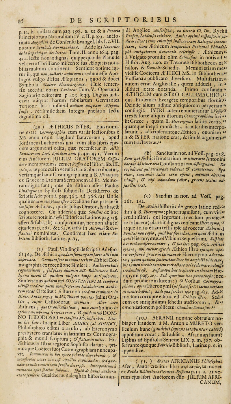 p.14. b. collatacum pag. 5-98. a. ut & a Principiorum Naturalium IV, c. II. p.ipj. aU(fio- xxidXQ Auguftini deConlenfuEvangel. lib.I.c.VII. notante Symbola Normannianat Adde les Nouvelles dela Re^ublique deslettres Tom. II. anno lC)i4 pag. 4fo. ledu non indigna, quippe quae de Planude vel certe Chrirtianomilcente fua Aifopicis nota¬ bilia multum concinent. Sentiunt optime igi¬ tur ii, qui non AuUoris unius op tu Apo¬ logos vulgo diflos iEfopianos , quod & docet Symbola Mollcro Flensiourgiana. Huic fenten- t\x accedit etiam LutberusToxxx.V, Operum a Sagittario editorum p. 403.rcqq. Dignas judi¬ cavit aliqvot harum fabularum Germanica rcrfione fua : infirrul nullum unqvam AL[opum fuijje , verihmile dicit. Integra praefatio ledu dignidima eft, (4P.; iETHICLlS ISTER. Ejus nomi¬ ne extat Cosmographia cum variis ledionibus h. MS. anno Lugduni Batavorum , apud Jordanem Luchtmans una cum aliis libris ejus¬ dem argumenti edita, quae recenfetur in Aciis Eruditorum Lipf Ejusdem anni p. 4,0 43 i. Verum ejus Audorem JULIUM ORATOREM Cajjio- doro memoratum, cenkt Eofius dc HiRor. lib.lIL p.69z. utpote cui in vetuRis Codicibus tribuatur, verfamque hanc Cosmographiam a ]d. Hieronymo ex Grxeo in Latinum Sermonem addit. Memo¬ ratu digna funt 5 qU2e de ^Ethico affert Paulus Pindingus in EpiRola fubjunda Deckherro de feriptisAdelpotisa pag.363. ad jdd.fa) Unde quiWter cum alio plane l/lro occaCionQ fuae patriae fit confufus iEthicus, qui fit Julius Orator, & alia,eR cognoscere. Cui addenda quae Sandius de hoc feriptore notis in F«^/HiRoricos Latinos pag.z?8* affert &fubl.fb) confpiciunturjnecnon alia(c) ejusdem p. 161. §ii6z^V.infra in AntoniniSeCon- jlantini nominibus. Confirmat haec etiam Fa^ bricius Biblioth. Latinae, p. 6y. (a) Pauli Vindingii de feriptis Adefpo tis 5 <5 J. De ffithico quaedam fubjungamforte aliis ndn obfervata. Omnium fere manibus teritur TRhici Cos¬ mographia ex recenfione Simieri : Aubioremhuic (ognominem , fedplane alium in MS. Bibliothecte Bod- lejarite inveni Qf quidem vulgato longe antiquiorem. Simlerianus quidempoft CONSTANTINIM tempora vixiffe creditur quem monftroforum Pocabulorum autho- rem vocat OrteliliS t fi Burtono credam comment:in Itiner. Anton.pag.j inMS.Thuani vocaturOra¬ tor , cujus CaRiodorus meminit. Alter vero iEthicus, quoOxoniiufusfum , una cum SoUno in optima membrana feriptus erat , quidem(ubDO^A- NO THEODOSIO ut claufula Ais. indicabat. Titu¬ lus hic fuit: Incipit Liber ETHICI (al ATHNICI) Philofophico editus oraculo , ab Hieronymo presbytero translatus inlatinum ex Cosmogra¬ phia & mundi feriptura ^ fiatim in initio'. Hic iEthicus in IRria regione SophiRa claruit , pri- niusque Codices fuos Cosmographiam nuncupa¬ vit. Innumera in hoc opere fabulas deprehendi f Cf monfirojas voces vix ipfi Jpollmi explicJnd,u, fed qu<e- dam exinde tamen cum frullu decerpfi. Interpolatum k monacho opus ftatim fubolui. ^id de hujus authoris 4!tate/enferit Gualtlierus Raleigh in hiRoria mun¬ di Anglice conferipta , ex litteris Cl. Dn. Ryckii Profefi. Leidenfis celeberr. Amici optimi reffonfariis ju^ dicare licet} cum enim ipfi indicaveram Raleighi fienten^ tiam-t /i«wr iEthicum temporibus Ptolom^i Philadel¬ phi antiquiorem fiatuentis reficripfit : iEthicum a Vulgato promifit olim Salmafius in notis ad HiRor. Aug. 140. exThuaneae Bibliothecae, ni“ fallor, & Schedis. Memini etiam me^f vidiffe Codicem iETHICI MS. in Bibliotheca^^ VoRiana a publicato diverfum. Multifariam << autem errat Anglus ille , quem adducis , in‘« iEthici aetate notanda. Primo confundit “ ff^THICLlM cum ISTRO CALLIMACHIO,» qui Ptolemaei Evergetae temporibus floruit.‘‘ Deinde alium adhuc antiquiorem perperam confingit. ISTRI autem enumerantur a tres & forte aliquis iRorum Cosmographiam fcri-“ fit Graece , quam B.latine vertit, quamque inepti monachi, ficut feribis interpo¬ larunt , adfcripferuntqueyEthico, quoniam << is & ISTER natione erat 3 & fimile argumen-‘* tumtra(Raverat.‘< fb) Sandius in not. ad Voff. pag. Sunt ^a/iEthici Itinerarium ab itinerario Antonmi hocque kbitinerario ConRantini non difiinguunt'. De eo judicent qui utrumque viderint contulerint. Ego olim, cum mihi talia cara effient , memini alterum vidiffe , £5' nifi admodum fallor ^ gracus textus ad- junUus eratt (c) Sandius in not. ad VolT, pag, l<5l. l^?2. De .d^r/^/V/hiRoriis de graeco latine red-*' ditis a B. : plane nugae funt, cum viri‘* eruditiflimi, qui legerunt, (necdum prodie-“ re in lucem) plane indignas cenfeanti^/Vr^Jw^wji?, ‘c atque in iis etiam teflis ipfe advocetur xEthicus.'] Penitus non capio, quid hac fibi velint.^ aut quidMxKlQXXl i^wi^Hieronymus-^-s/VibinmSequeRrum, Sufficor biecverbamifereexulare , fiuoloco Xizg. 6cji.reftitui optare^ ubi author agit de ALiKxCO lavo ejusque ope¬ rta verfione e graco in latinum ab Hieronymo adorna¬ ta } quam quidem fententiam licet ibi ampleFli vide at ur.^ his tamen verbis eandem retVaSt are vel reclamare voluijje credendus efl, Nifi mavis hac trajicere in thecam Hie¬ ronymi pag. Sed quorfum hac parenthefis (g[\cc dum prodiere in lucem:) VoRius cosmogra¬ phiam, Hieronymi {ut famafierv.j latine ver fiam in mente habuit, audi qua feribat ipfe ^2i<g.6pq, Ad-^‘ modum corrupte editus eR ALthUus ificr. Sed ‘‘ eum ex antiquisfimis fchedis aucRiorem , emendationem pollicetur Claudius Salmafius. (fo.) AFRANII nomine obtrufum no¬ bis per fraudem a M. Antonio MLIRETO ver- ficulum hunc (gtiiidebit fkpiens Utabuntur caterij appofitum vocat ,* fed addit , Afranii an fuum? Lipfius ad EpiRolasScneccC LIX. p. m. 3 87- ob- fervante quoque Biblioth. Latinas p. 6. in appendice. ( yi. ) Sextus A^KlCAl!^\XS Philofiophus Afer, Autor creditur libri n-sfi ut monet ex Svida BibliothecaGesnero Frifiana p.i f. a. At ve¬ rum ejus libri Audtorem e^Re JULIUM AFRI¬ CANUM,