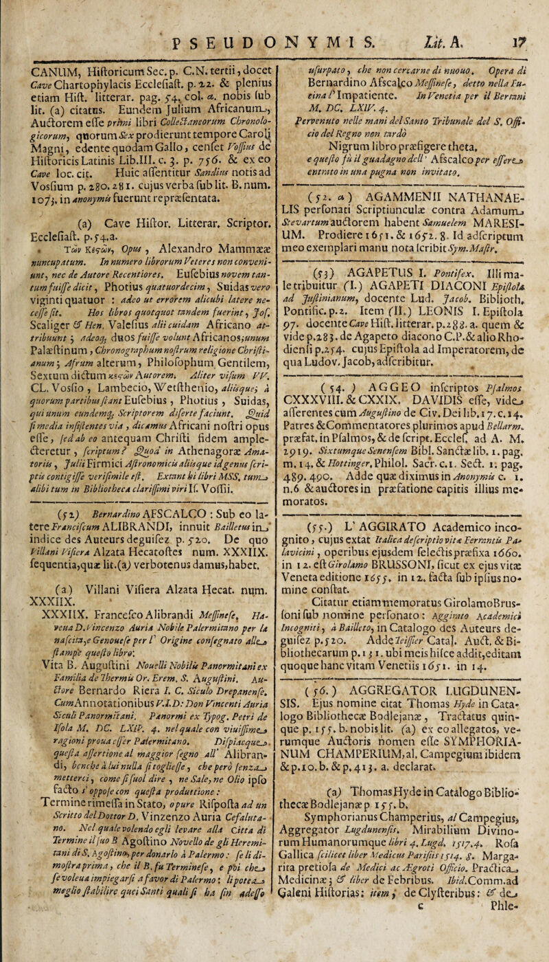 CANUM, HiftoricumSec.p. C.N.tertii,docet C4wChartophylacis Ecclefiaft» p. & plenius edam Hift. litterar. pag. 5'4». coi* nobis lub lit. (a) citatus. Eundem Juliam Africanum-., Audtorem elTe pri>ni libri CoUeBaneorum Cbronolo- gicorum^ qiiorum*S?Ar prodierunt tempore Caroli Magni, edente quodam Gallo, cenfet Voffim de HiftoricisLatinis Lib.IILc. 3. p. 7^6. & exeo Cave loc. cit. Huic afifentitur Sandim notis ad Vosfium p. igo. z8i. cujus verba fub lit. B.num. 107 in anonymU fueruiit reprasfentata. (a) Cave Hiftor. Litterar» Scriptor. Ecclefiaft. p.f4,a. . Tau Opuf, Alexandro MamnicC^ xuncupatum. In numero librorum Veteres non conveni- unt^ nec de Autore Recentiores. Eulebius novem tan¬ tum fmffe dicit ^ quatuordecim^ S\ii<i2L%vero viginti quatuor : adeo ut errorem alicubi latere ne- cejje fit. Hos libros quotquot tandem fuerint, Jof, Scaligcr Hen. Valclius alii cuidam Africano at¬ tribuunt 5 adeoqj duos fuijje volunt A^incmo^iunurn Palaeftinum , Chronographumnofirumreligione Chrifti- anumj alterum, Philofophum Gentilem, Sextum Aliter vifum VV. CL. Vosfio, Lambecio, Wetfthenio, 4 quorum partibus ftant^vfft\d\\x% ■, Photius , Suidas, qui unum eundemq^ Scriptorem diferte faciunt, ^hsid ft media infijlentesvia , dicamm A^YXQzni noftri opus elTe, fedabeo antequam Chrifti fidem ample- deretur , fcrlptumP ^od in Athenagorae Ama¬ toriis , Julii Firmici Aftronomicis aliisque id genus [cri¬ ptis contigiffe verijimile eft, Extant hi libri MSS, tum^ alibi tum in Bibliotheca clariffmi piri If. Vofiii. (fi) Bernardino AfSCALCO : Sub eo la¬ tere A LIBRANDI, innuit BaiUetus inA indice des Auteursdeguifez p. JIO. De quo Eillani vificra Alzata Hccatoftes num. XXXIIX. fequentia,quac lit.(a^ verbotenus damus,habet. (a) Villani Vifiera Alzata Hecat. num. XXXIIX. XXXIIX. Francefeo Alibrandi Meffinefe^ Ha- veua D. idncenzo Auria Nobile Palermitano per la nafeitaye Genouefe per f Origine conjegnato aUe^ ftampe quefto libro'. Vita B. Auguftini Nouelli Nobilis Panormitani ex Eamilia de Ihermis Or. Erem. S. Auguftini, An¬ ciore Bernardo Riera I. C. Siculo Drepanenfe. C««?Annotationibus F.LD: T)on Vmcenti Auria - Siculi Panorrnuani, Panormi ex Typog, Petri de Ifola M. DC. LXiP. 4. nelquale con viuijfmt^ rag toni proua effer Paler mitano, Difpiacque^. quefia ajjertioneal maggior fegno aU' Alibran¬ di, benebe a lui nulla fi togliefie, che pero (enza-.j metterci.^ come fifiuol dire ne Sale,ne Olio ^^<^0 s’oppofecon quefia produttione: Termine rimdfa in Stato, opure Rifpofta/i^»» Scritto delDottor H.Wym^YxZO A\xx\z Cefaluta- m. Nel quale volendo egli levare alia Citta di Termine ilfuoB Agoftino Novello de gliHeremi- tani di S, AgofiincMy per donario a Palermo : fe li di- moftraprima, che il B, fu Termine fe ^ e pU che^ fe voleua impiegarfi a favor di Palermo: li pote as meglio fiabilire qusiSanti quali fi ha fin adeffo ufurpatOf che non cercarne di nmuo, Opera di Bernardino AfscaicoA/fj^«^/^, detto nellaPu- fW4/Tmp3tiente. In Venetia per il Bertani M, DC, LXIV, 4. Pervenuto nelle mani dei Santa Tribunale dei S, Offi¬ cio dei Regno non tardo Nigrum libro praefigere theta» € quefto juilguadagnodell' Afscalco/?c^ efferts entrato in una pugna non invitato, (j2. «) AGAMMENII NATHANAE- LIS perfonati Scriptiunculas contra Adamum-» Stevartum2iUd,OYQm hahent Samuelem MARESI- UM. Prodiere i6fi, & lOji. g. Id adferiptum meo exemplari manu nota [cxibiiSym.Maftr, (yj) AGAPETLIS I. Pontifex, Illi ma¬ le tribuitur no AGAPETI DIAteNi EpifloU ad Jufiinianumj docente Lud. Jacob, Biblioth, Pontific.p.z. Item ('IL) LEONIS I. Epiftola p/. docenteC4Pf Hift»litterar. p.zgij, a. quem & vide p.285. de Agapeto diacono C.P.&alioRho- dienli p.z}'4. cujus Epiftola ad Imperatorem, de qua Ludov Jacob, adferibitur. (54. ) AGGEO inferiptos Pfalmos CXXXVIII. & CXXIX» DAVIDIS dre, vido afferentes cum Auguftino de Civ» Dei lib, 17. c, 14. Patres &Commcntatores plurimos apu^Bellarm, prsefat.inPfalmosj&defcript.Ecclef. ad A. M. zp 19. SixtumqueSenenfem Bibi. Sandae lib. i. pag. v!\.i^,&LHottmger,V]\i\o\, SacV.c.i. Se<ft. 1. pag, 48p. 490. Adde quae diximus in Anonymis c. i. n.6 &au(ftoresin praefatione capitis illius me* moratos. (jy.) L' AGGIRATO Academico inco¬ gnito, cujus extat Italicadeferiptiovita EerramU Pa* lavicini, operibus ejusdem feledispr^fixa 1660, in I z. dfcGirolamo BRUSSONI, ficut ex ejus vitae Veneta editione I6qq, in ix. facfta fub ipfius no¬ mine conftat. Citatur etiammemoratus GirolamoBrus- loni fub nomine petfonato: Aggirato Academk» Incogniti^ iin Catalogo des Auteurs de- guifez p.jzo. AA^^leiJfier Cata]. Aud:,&Bi¬ bliothecarum p. I ^ I. ubi meis hilce addit,editam quoquehanc vitam Venedis idji. in 14. ( ]6. ) AGGREGATOR LUGDUNEN¬ SIS. Ejus nomine citat Thomas Hyde in Cata¬ logo Bibliothecae Bodlejanae, Tracfatus quin¬ que p, ify.b. nobis lit. (a) ex eo allegatos, ve¬ rumque Aucftoris nomen e(te SYMPHORIA- NUM CHAMPERIUM,al. CampegiuiB ibidem & p. I o. b. & p» 415. a. declarat. (a) Thomas Hyde in Catalogo Biblio¬ thecae Bodlejanae p ijf. b, Symphorianus Champerius, al Campegius> Aggregator Lugdmenfits, Mirabilium Divino¬ rum Humanorumque1417,4^ Rofa Gallica fcilicet liber Medicus Parifiis 1714. Marga¬ rita pretiola Medici ac .iEgroti Officio, 'VxafXxCdL^ Medicinae j £5 de Febribus. Ibid.Qoxnxxx.aA Qakni Hiftorias; 'umi deClyfteribus: do c Phle-