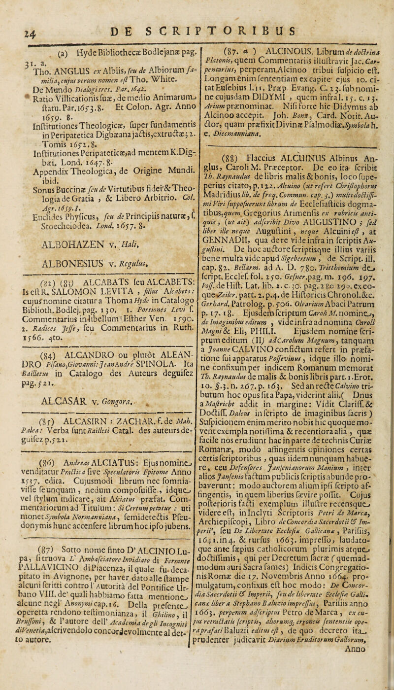 (a) Hyde Bibliothecae Bodlejanaepag. 31. a, , . ^ Tho. ANGLUS AIbiis,/^» Albiorum tniHaj tnjm verum nomen efiJho, White. De Mundo Dialogi tres. Par.iS^z. Ratio Villicationisfuae, de medio Animaruiru ftatu.Paradyj.g. Et Colon. Agr. Anno 16)9. 8. InBitutiones Theologicae, fuper fundamentis in Peripatetica Digbaeanajad:is,extrudtae j 2. Tomis i65'2.8. Inftitiitiones Peripateticae,ad mentem K.Dig- baei. Lond. 11547.8* Appendix Theologica, de Origine Mundi, ibid. Sonus Buccinae [eu de Virtutibus fider& Theo¬ logia de Gratia , & Libero Arbitrio. Coi. Euclides Phyficus, feu Principiis naturae, C Stoecheiodea. Lond. ALBOHAZEN w[Hal[ ALBONESIUS v. Regulus, (n) m ALCABATS leuALCABETS: Is eftR» SALOMON LEVITA , film Kkabets: cu)u?nomine citatura Thoma//;^t? in Catalogo Biblioth. Bodlej.pag. 150, 1. Portiones Levi f. Commentarius in4ibel]umiEfther Ven. 1J90. 2. Radices Jefe, fcu Commentarius in Ruth. I5’66. 4to. (84) ALCANDRO ou plutot ALEAN- DRO Pifano^Giovanni: JeanAndre SPINOLA. Ita Bailletuf in Catalogo des Auteurs deguifez pag.yzi. ALGASAR V. Gongora. ■ , (% r) ALCASIRN •• ZACHAR. f. de Mah. Palea: Verba {wmBailleti Catal. des auteurs de¬ guifez p.jzi. (8<j) AndreashhCAKHU^: Ejusnomino venditatur Praliica five speculatoria Epitome Anno if^7. edita. Cujusmodi librum nec fomnia- viflfe feunquam , nedum compofuifiTe , idque_, vel ftylum indicare, ait Aldatus praefat. Com¬ mentariorum ad Titulum: Si Certum petatur : uti Viiontt Symbola Norinanviana ^ femideteddis Pfeu- donymis hunc accenfere librum hoc ipfo jubens. (87) Sotto nome finto D’ ALCINIO Lu¬ pa, fitruova Ll hmbafciatore Invidiato Perrante PALLAVICINO di Piacenza, il quale fu-deca- pitato in Avignone, per haver dato alie ftampe alcuni fcritti contro l’ Autorita dei Pontifice Ur¬ bano VIII, de quali habbiarrro fatta mentione_, 2.\cMntntg\' hnonymiQz^.16. Delia prefente^ operetta rendono teftimonianza, il Ghilino^W BruJ[oni^ & Pautore Academia degli Incogniti diFenetia^ziQTVstnAoXo concordevolmente al det- to autore. (87» ) ALCINOUS, L\ht\xm de doBrina Platonis, quem Commentariis illuftravit Jac.C^r- pentarius, perperamAIcinoo tribui fufpicio eft. Longam enim fententiam ex capite ejus 10. ci¬ tat Eufebius l.ii. Praep. Evang. C. 13.fubnomi¬ ne cujusdam DIDYMI , quem infra 1.17. c. 13. praenominat, Nifi forte hic Didymus ab Alcinoo accepit. Joh. Bonn^ Card. Notit. Au¬ dior, quam praefixit Divinae Pralmodiae..^i^yW4h. e* Diecmanniana. (88) Flaccius ALCUINUS Albinus An- glus, Caroli M. Praeceptor. De eo ita feribit Ih. Raynaudus de libris malis & bonis, locofupe- perius citato, p.i22. {ut refert ebrifiophorus Is/ldidiXi^mslib. de freq.Commun. cap.y.) multidodiffi- miViri fuppofuerunt librum de Ecclefiafticis dogma¬ tibus,Gregorius Arimenfis ex rubricis anti¬ quis , {ut ait') adferibit Divo AUGUSTINO ,• fed liber ille neque Auguftini , neque Alcuini eft , at GENNADII, qua de re vide infra in feriptisAa- gujlini. De hocaucYoreferiptisque illius variis bene multa vide apud , de Script. ili» cap. 82.. Bellarm. ad A. D. 780. Tritthemium dc, fcnpt,Ecclef. fol. 2fo. G^^/w^-r.pag.m. 196. 197, /^^ZdeHift. Lat. lib. i.c-^o. pag. 280 290. exeo- que^A/fy. part. 2. p.4. de Hiftoricis Chronol.&c. Gerhard.^dXxoXog, p.yod. 0/f’4r/»?»AbaciPatrum p. 17.18. Ejusdem feriptum Caroli M. nomino, de Imaginibus editum , vide infra ad nomina Cnroti Magni & Eli, PHILI. Ejusdem nomine feri¬ ptum editum (II) adcarolum Magnum^ tanquam a CALVINO confidlum refert in praefa¬ tione fui apparatus, idque illo nomi¬ ne confixum per indicem Romanum memorat Th. Raynaudus de malis & bonis libris part. i .Erot. 10. ^.3.11. 2d7.p. it53. Sed an recleC4/x//»o tri¬ butum hoc opus fit a Papa, viderint alii.( Dnus zMa/lricbt addit in margine; Vidit CIari{r.& Daleus infcripto de imaginibus facris ) Sufpicionem enim merito nobis hic quoque mo- ivent exempla notiffima &recentioraaIia , quae facile nos erudiunt hac in parte de technis Curiae Romanae, modo affingentis opiniones certas certis feriptoribus, quas iidem nunquam habue¬ re, cevL Defenfores Janjenianorum Manium , inter alios Janjenio facflum publicis feriptisabunde pro¬ baverunt: modo audorem alium ipfi feripto af¬ fingentis, in quem liberius faevire poffit. Cujus pofterioris facli exemplum illullre recensquo videre efl:, in Inclyti Scriptoris Petri de Marea^ Archiepifeopi, Libro de Concordia Sacerdotii Im- perii‘j feU De Libertate Ecclefia Gallicana , Parifiis, i(54i.in4. & rurfus 1663. imprelFo, laudato- que ante faepius catholicorum plurimis atquo dodiffimis, qui per Decretum facrae (quemad¬ modum auri Sacra fames) Indicis Congregatio¬ nis Romae die 17. Novembris Anno 1664. pro¬ mulgatum, confixus eft hoc modo; De Qoncor- dia Sacerdotii Imperii., feu de libertate Ecclefia Gallim cana liber a Stephano Baluzio impreffus, Pariliis anno 1(5(53. perperam adfcriptm Petro deMarca , ex cu- jus retraEiatis (criptis, aliorumq^ eryoneis (ententiis ope- raprafati^Auzii editus efi, de quo decreto ita_, prudenter judicavit Diarium Eruditorum Callorum, Anno