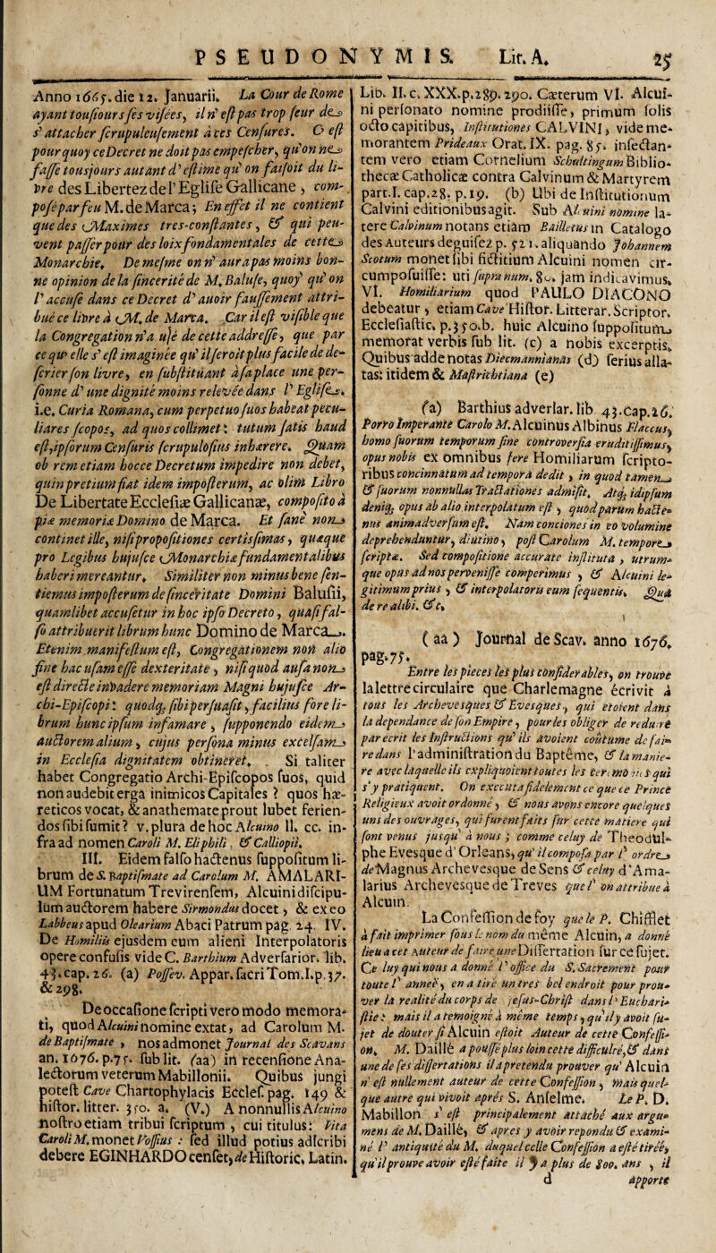 Anno i(5(?y^die 12» Januarii* LaCour deRome ayunt toufioursfes vijees^ il ii’ ef}:pa^ trop ftur dcj> s’ attacher /crupuleiifemefit d tei Cenfures. O eft pourquoy ceDecret ne doitpa/s cmpifcher^ qn^on faj[fetousjoursautmtd’’efiimequ’on fatfoit du \>re desLibertezdeTEglife Gallicane ^ tom' po/eparfeuMAth/iztCdii Enejfetil ne contient que des cMaximes tres-conftantes, (f qui peu- 'vent pajjerpotir des loixfondamentales de cette^ Monarchkt De mefme on aurapas moins bon- ne opinion dela fmceritede M^Balufe^ quof qiH on V accufe dans ceDecret d'’ auoir faujfenient attri¬ bue ce liwe d tjM* de Mana. .Car il eft viftble que la Congregationn'a u]e decetieaddreffe-, que par ce qw e Ile s’ eft imaginee qu’ iljeroitplmfacile de dc'^ fcrierfon livee^ en fuhftituant dfapiace une per- fonne d' une dignite moins rele^vee dans V EgUfk^^ i.e* Curia Romana^ cum perpetuo juos habeat pecu¬ liares/copos^ ad quoscollimetl tutum Jatis haud eftjipforum Cenfuris fcrupuldftus inh&reYe% ^Uam ob rem etiam bocce Decretum impedire non debety quin pretium fiat idem impofterum, ac 'olim Libro De Libertate Ecciefiiu Gallicana, compoftto d pia memoria Domino de Marea. Et fani nom^ continet iUe^ niftpropoftiones certisfimas^ quaque pro Legibus bujufce {jMonarchUfundamentalibui haberi mereantur^ Similiter non minus bene fen- tiemusimpofterurn de(ince‘fitate Domini Balulii, quamlibet accufetur in hoc ipfo Decreto, quafifal- fb attribuerit librum hunc Domitio de Mafca--j* Etenim manifefiumefly Congregationem non alio fne hacufameffe dexteritate^ niltquod aufanon-^ ejl direBeinloadere memoriam Magni hujufce Ar- cbi-Epiftopi! quodq^ (ibiperjuafit > facilius fore li¬ brum hunc ipfum infamare y fupponendo eidems auBorem alium y cujus perfona minus excelfams in Ecclefta dignitatem obtineret^ . Si talicer habet Congregatio Archi-EpifeopoS fuos, quid non audebit erga inimicos Capitales 1 quos hae- reticos vocat, & anathemate prout lubet ferien¬ dos fibifumit? V. plura de hoc 11. cc. in¬ fra ad nomen Car oli M. EliphiU, £5* Calliopit. III. Eidem falfo hadfenus Tuppofitum li¬ brum dt S.Baptifmate ad Carolum M. AMALARI¬ UM FortunatumTrevirenfem, Alcuinidifeipu- lumaU(ftorem habere Sirmondasdoctt > & exeo Labbeus^^pxxd Olearium Abaci Patrum pag. 24. IV. De Homilils ejusdem cum alieni Interpolatoris opere confufis videC. Barthium Adverfarior. 'lib. 4Lcap.26. (a) Appar.racriTomvI.p.37. & 298. De occafioneferipti vero modo memora* ti, quod nomine extat > ad Carolum M. deBaptijmate , nos admonet des Scavans an. i076. p.7r. fublit. ('aa) in recenfione Ana- ledorum veterum Mabillonii. Quibus jungi poteft Chartophylacis Ecclef. pag. 149 & hiftor.litter. jfo. a. (V.) A nonnullis AA«z'«<? noftro etiam tribui feriptum y cui titulus i Pita CaroliM. monetFoftas ; fed illud potius adicribi debere EGiNHARDOcenfetj^eHiftoric» Latin. Lio. ll. c. XXX.pt^Sp» ipo. CoEterum Vl- AlcuL ni perlonato nomine prodillTe, primum lolis odo capitibus, iN/lrmiones CALVINI) videmc* morantem Prideaux Orat.lX. pag. infedan* tem vero etiam Cornelium SchaitingumPtxhWo^- thecae Catholicae contra Calvinum & Martyrem part.I. cap,2.$y p.ip. (b) Ubi de InRitutionum Cal vini editionibus agit. iSub Al nim mmine la¬ tere notans etiam Bailiemsxn Catalogo des Auteursdeguifezp.y21. aliquando fohannem monet libi fiditium Alcuini npmen cir- cumpofuine; uti fiipranum.^o; jam indicavimus» VL sHomiiiarmm quod PAULO DIACONO debeatur y etiam c^jy^ Hiftor.Litterar. Scriptor. Ecclefiaftic, p.^ yo.b. huic Alcuino luppolitumj memorat verbis fub Iit. (c) a nobis excerptis» Qmh\s%'addenoias Diecmamlams (d^ ferius alia- tasi itidem & Maftrkhtiana (e) fa) BarthiuS adverlar.lib 45.Cap.2d. Porro trnperame Orro/pAf.Alcuinus Albinus Plauujy homo fuorum temporum fine contromfia erudttiffimasy opus nobis ex omnibus fere Homiliarum feripto- nhnitoncinnaium ad tempora dedit, in quod tamen^ tS fuorUm nonnullas TraBationes admifit. -Atq^ idipfum deniq^ opus ab alio interpolatum e fi y quodparum haBe^ nns animadverfam eft, PPam conciones in eo volumini deprehenduntury diutino, pofi Carolum M. temport-» feripta. Sed compofitione accurate infiituta > utrum^ que opas adnosperwnijje comperimus , Klcuini k* gitimum prius y tS interpolatoris eum feqmntis^ de re alibi. \ ( aa ) Journal deScav. anno t6y6„ pag* 7;* Entre les pteees tes piat tonfiderablesy on trouoe lalettfecirculaire que Charlemagne ecrivit d toas les Archevesques IA Evesquesy qui 'etoknt dans la dependance de fon Empire, pourles obliger de redu rt parecrit ies InftruBions qid iis avoient coutume defai^ redans Padminiftrationdu Bapteme, (Aia manie~ re aveclaqaeUeils cxpliqmitnttoutes les CerimO inS qui sy pratiquent. On txccutafidelemcnt ce que ce PrincC Reiigieux avoit ordonne y (S noas aoons emor e quelques unsdes ouvragesy qui furentfait s fur cette matiere qui font venus jusqu d mus ; comme celuy de TheodUL phe Evesque d’ Orieans, qu'Ucompofa par f ordrtj» ^pMagnus Archevesque deSenS (Sceluy d'Ama- larius ArchevesquedeTreves que t on attribue k Aleum. LaConfejdiondefoy queleP. Ghifflet dfait imprimer fons E nom du mccne Alcuin, .a donnb iieUacethUtetirdeawDiiTerration rurcefuiet. Ci? luy qui nous a donm l ’ office du S. Sacremini pmf louteC annePy en aiire untres belendroit pour prou* Ver la realite du corps de )efus-Chrift dansh Euebari* ftie i mais il a temoigne d meme temps, qutly avoit fu- jet de doute? fi Alcuin efioit Auteur de cette Confeffi-^ OHy M. Daillife apoujfeplus loincette dijficultiylA dans une de fes difjertations ilapretendu prouver qu' Akuitl n eft miUement auteur de cette Confejfion y mais queL que autre qui vivoit apris S. Anfelme* Le P. D. Mabillon eft principakment attathe aux argu» mens de M, Daiil6) £5^ apres y avoit repondu exami¬ ne V antiquite du M. duquelcelle Confeffion aejietiree, qudlprouveavoir efte faite il J a plus de £oo. ans , il d apporti