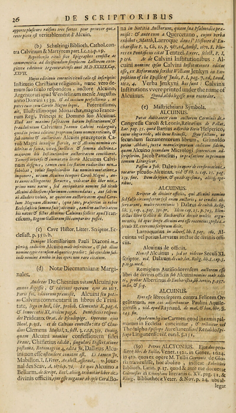 apportepliijleurs ralfons tres fortes pour prouver que-> cettepiece efi veritablementd’Alcuin, (b^ Schultingi Biblioth, CathoLcon- tra Calvinum & Martyrem part.Lc.zg.p. i p. Reprehenfio tituli five Eplgraphes confria ac coYiirr>entitlx ad decipiendum jimpliccm LeElorcrn exco~ gituta editionis Argentoratenfisanni M.D XXXlX.Cap, XXVII. Hujus editionis ementiti tituli talis eft inferiptio: Inftitutio ChriftiansEreligionis, nunc vero de¬ mum fuo titulo refpondeos > audtore Alcuino, Argentoratiapud Wendelinummenfe Augufto^ anno Domini i ^ initium perfeHionis , ut putes eum cum Carolo Alagno loqui, Potentiflimo, 4/V, Illuftrildimoque Monarchs,magnoFrapeo- rum Regi, Principi ac Domino fuo Alcuinus. lUud aut maxime falfitatem harum lnfiitutionum\(^ fraudulentum Calvinum foannts Calvini redarguit^ quod in prima editione proprium fuum nomen reticuit., fub nomine Cf aucioritate xMcmni pratceptoris Ca- roli Magni inv>ulgus (farsit, ut(^ Mcuini nominis ce¬ lebritas ac fama, vit<£cj^ [anilitas flT fumma doctrina-» majorem his Inftitutiombus auUoritatem conciliaret. Vametfiinverfts immutatis literis AlcuinuS Calvi¬ num dejignet y tamen cum hoc [iatim rudioribus non—» fuboleat , voluit fimp Udor ibus hac nominkmut ations-» imponere, ut cum Alcuinus tempore Caroli Magni , an¬ te annos odingentos floruerit, videatur hic liber non-» primo nunc natus , fed antiquitatis nomine fub titulo Alcuini delitefcensplurimum commendatus , aut faltem eb alludere voluit, ut quantam audoritatem apud Caro- lum Magnum Alcuinus, [qua Jane, prajertim in rebus Ecclefiafticis fumma fuit) obtinuit, eandem audorltatem hic novus fidus Alcuinus Cahinus fcilicet apudlerditl’ cifcumj Regem Galliarumfibi compar are pojfet. (c) Cave Hiftor.Litter.Scriptor.Ec- clefiafl:, p. 3fo.b. Denique Homiliarium Pauli Diaconi in-» plerisq^ codicibus Alcuvno male inferibitur , fX fub illius nomine typis excufum aliquoties prodiit: [ub ejusdem fub.- inde nomine a nobis in hoc opere non raro citatum. (d) Note Diecmannian^s Margi¬ nales, Jndreas Du Chesnius vitamhlcwmifer annos digcjfit, IX editioni operum ejm ao.i6iq. Raris fof 'cditorumpramifit^ Alcuini feu poti- wi Calvini commentarii in libros de Trini¬ tate, lego in Ind^ libr. prohib. Clementis X. pag. 6. IS Innocentii XI, ItidempagX. Pontificiis refpon- det Prideaux Orat, de pjeudepigr. Operum ejus Theol.p.spS, et de Cabino conViBoxita (f Clau- dius Clemens Mu/eif2,fefi.'^,c.i.p, ‘;pp, Deniq^ quam Alcuini nomine confeffionem fidei franc, Chifletius edidit, fingulari DiJJertatione pofluma, Rotomagi in edita Jo^XJdjA^ins Aicu- iniwonef^eoftendere conatus efi. Ei, tamen Jo, Mabillon,7,1, Veter. AnaleEi. ajjeruit, 't'.Jour¬ nal desScav, A» 1676^p. 76. Et qui Alcuino a Bellarm» de Script, EccI, aliistribuitur liber dc^ divinis of^ciis,ejus^e negatur ab ip/o CardJ^o- na in Notitia Juciorum, quam /tu pfalmodiapra- mifiit: If ante eum a Quercetano , cujus perba exhibet {JdatthX.nvnoefae dans l’ Hifioire Eu- chariftk P. i» Ch» 12» p^ <,67, ed»Ambfi:^ 1671, S. Plu- res ex Pontificiis citatTentzel. Exerc, feleB, P. 4 p hH- Ac de Calvini Inftitutionibus : Al¬ cuini nomine ipfas Calvini InfiituHones editas ejfie, ex ReformatisJcribitWilliamjenlvyn in Ex- pofition ofthe Epiftle of jude, P. I, pag. 7, ed, Lond. i6s2, 4, Verba Jenkyni haefunt: Calvins Inftitutions vvere printed under the nam e of Alcuinus. ^odalibilegiffic non recordor» • (e) Maftrichtiana Symbola. ALCUINUS. Tutat dubitanter eum auElorem Carminis dt-» CongrelTu Caroli & Leonis,ReineOns de Pallat» Lat, pag,qy. quod Bartius adferibitFerlolA.el^tviQ.Oi cujus elogia vide, ubi locus Reinefli, J^o fatium, ut fecundum facramentorum librum, Grimoldo potius Abbati, juxta manuferiptorum codicum jidem» Alcuino fecundum Micrologi fententiam ad- fcripferim, Jacob Pamelius, inprafatione in primum tomum Liturgicor. Pajjlm a Joh, Dalaeo in opere de confirmationes vocatur pfeudo-AlcuinUS, vid iib.z. cap. zj.' pag. Z]p. fine. Itemdejejun.lX quadragefma, aliisjj ope^ ribus, ALCUINUS. Scriptor de divinis' officiis, qui Alcuini nomine fedfalfo circumfertur (efi enim aultoris, ut eruditi ob- fervarunt, multo recentioris ) DaIxuS de cultib.Rclig. iib. y, cap. i\,pag, ypi.pr. Idem cap, zy. p. 70y, Bion- deUus libro Gallico de Euebariftia docuit multis argu¬ mentis, id opus longe Alcuini avo effie recentius jpofieo-» feculo XI. extremo feriptum dicit. Larroquanus in adverf.hb.l.pag. 160. Al¬ cuinus vel potius Larvatus audtor de divinis offi¬ ciis. Alcuinus de officiis. Alcuinus , fedut r/VifZ-z/r Seculi XI. feriptor. vid, DdXxumdecuit.lat.Relig.lib.y.cap.y, p.ioqp.med. Remigium Autifiodorenfem auHorem effie libri de <X\xm\%o^Qns fub Alcmm nomine male edi¬ ti , probat Albertinus deEuchariftiafiib.tertio, p.pq/» infin.X feq. ALCUINUS. EjuseJJe libros feptem contra Felicem Or- gelitanum, non cui adferibuntur Paulini Aquile- gienfis , vid. ///'//«'Raynaud, de mal. (A bon, libr, §, zyqffin. Apud eum legiturCzTmtn quod inramis pal¬ marum in Ecclefia concinitur , (A tribuitur vel Xhti\u\^ho Epifeopa Aurelianenfip^/Renaldof/A feopo Lingonenfi: eund.^,2;i. fSp) alcyonius. Eius<^«<?pro¬ diere//'^r;V;?/'xi/i£?,Venet. 15 z2. in Genev. 16.24, in 4to. quos ex opere M. Tullii Ciceronis de GloI riatranstuIifFe, hoc abolito , indicat Fabricmt Bibliorh. Latin. p. 17. qiiod& ante me docuerat Cokmefius ih Kfi,a)jAjoK literariis c. XV. patr. 5 i. & Kontg. BibliothecaeVeter. &Nov.p. 24,° ubiap legat