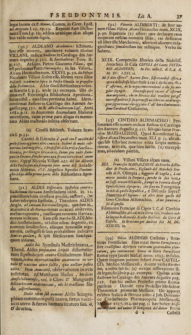 legat locum ex Comm* in Cicer. Epift. ‘ ad Atticum 1.1 f. ep. 29. Repetiit Bayk Didlio- naireToiii.I.p. 18^ additis utubique alias aliqui bus valde notatu dignis. (qoJ ALDEANO Acadamico: fidlitiuni-j hoc elfe nomen, quo latere voluerit VILLANI, inAiQziBailletuslnCztzXQgo desAu- teurs deguifez p. yi I. Antibailktus Torn. II. p, 107. AtGjov, Pietro Gld^como FtUani y qui eft perfonatus Paterj in fua Vi(iera_. Alzata Hecatoftesnum. XXXVI. p. ‘^o.daPiftoja Nicolaum Villani fcribit effci librum vero illius Dlfiorfo Academico fopra la Poefia Giocofa in propefito della Pedante(ca, Adde GneUi Bibliotheca volan¬ te Scanzia I. p.3 unde (a7 excerpta. Ubi ci¬ tatus ex P. Vintimiglia Bibliotheca Aprofiana_. locus nihil, quod huc pertineat habet. Idenij confirmatin Catalogo des Auteurs de- guifezpag. j 2 1. ut & A^a Eruditorum Lipf. Anni i/58z-p.ii* inAnatomes Animalium Blalianie recenfione, cujus primae parti aliqua ex memo¬ rato Aldes traUatulo inferta obfervant. (a) Cinelli Biblioth. Volante Scan* zial. p.53* Cantici di Fidenzio d’ quali con V auxilio dei frelo fifono aggiunti altri cantici e Ritbmi di molti cele¬ berrimi Ludimagiftri, e Profejjorl dcUa prifca faueUo-j. Vicenza^ per Giorgio Grcco in iz. Furno piu volte fiam- pati in Firenze.Perche corre una firana voce circa l ’ autor vero: Niccola Villani dei fuo difcorjo dellaPoefiagiocafafiampato fotto nome dell Accade- mico Aldeano, <?’//». Angelico Aprofio Ventimi- glia a dqo.della prima parte della Bibliotheca Apro- fiana. (91.) ALDES Dijjertatio Epifiolica contro-a GuilielmumHarvaum AvCL'kz\o^ZV(\\\666, in 12* auciflfimisfoliis conflans prodiit, ausiore , (ut abetinfcriptio Epiftolae, 3 Theodoro ALDES Anglo, ad Amicum Batavum fcripta, quaedam in_. anatomicis zhHarvaommm accurate obfervata, melius exponens, cauflasque errorum Harvaea- norum indicans. EameffeMatthdiSLhDl-MQ- dici Amftelodami, ni fallor adhuc degentis, ex nominis fimilitudine, aliisque nonnullis argu¬ mentis, collegiflefe fatis probabiliter indicavit Amicus quidam ^ & ipfe Mcdicoi um haudqua- quam infimus. Addit hic Symbola Maflrichtiana-,.. Theod» Aldes perfonatiis fcripfit diflertatio- nem Epiftolicam contra Guilielmum Har- yxMmytribus objervAtionibm anatomicis in vi¬ tulis (f 'vaccino utero faBis ^ qu£ auBior poflea edita. Dein Anno 1668* obfervationes in ovis inftitutas. £/?Matth^us Sladus , Medicus Amftelodamenfis ^ vid. /£> Clerc (f Manguetti Bibliothecam anatomicam , ubi hi traBatus Sla- do^ ad/cribuntur. Dedit idem fuh nomine Aldis Sciagra- phiamnutritionis pulli in ovo, foetus vacci¬ ni in utero 6cfostus humani in utero fuo» ib^ j (S de urina» (92) Vittorio ALDIBERTI: de hoc au- tortFillam Fifiera ^/z^?^Hecato(les num. XCIX. p. 90. fequentia (z) affert: qu^e declarare cum nequeam nefcius nominis illius, cui dedicatus eft liber ille Marchionis, ulteriori aliorum inda¬ gini hunc [emideteBum hic relinquo. Verba fic habent. XCIX. Compendio Iftorico della NobilifT. Antichita di Cafa CEVOLl dei Come VlFTo- RIO ALDIBERTI. in Fir. nella fl. diS,A, .S”,. M. DC. LXXl. n. Mi fi dice effer e P Antore fimo, fofpettandofi efferta opera dellofteffo Marchefe a cui e dedicata. P afipermOy ne lo nego-^rimettendomi a chi fia mi- giior fegugio. NonpoJJo pero tacere d' cfiermi maravigliato , chein Firenze dal reuifore pergP interejfi politici fi fia permejfo un libro in cui almag- giorfegno vtene ohraggiato f aU' hora Eminentis- jimo Cardinal Crefccntio. (93) CINTHIO ALDIMACHIO : Per- fonatum effe nomen indicat Bailletus m Catalogo des Auteurs deguiTez p. 5-21. fub quo lateat cifcui MAIDALCHINI. Quod & confirmat la_. tifieraAlzata\i{cczX.O^Gi num. XLI. p. yj. ubiali- quafub fidlohoc nomine edita fcripta memo¬ rantur, ut ex eis, quae hinc fub Iit, fa; excerpfi- mus, ad oculum patebit. (a) Villani Vifiera alzata num. XLI. Erancefico AiAIDALCFUtil. daPiterbo delOr- dane de Predicatori, Eiglluoh dei Marchefe Era- tello diD. Oli m pia , Soggetto di vagii a , 4 cui morte invidib la Porpora , perche in fua vectj ne fujfe ornato ilEratello, ftampb in Tenet ia diverfi Opufcoli fotto ilproprio, chefonoun Pallegirico inlodediqaellaRepubltca J e Difcorfo fopra 1* A)Z\ltl\todel Signore: ed altri fotto quello dei Conte Cmihio Aldimachio. A me fouuiene^ fol di queflo. Filimanto Prencipe di Cipro 7. C. di Cinthio A\d\V!\ZC.\\\QAccademicoEtero lito, tradotto nel- ■lalinguaItatianada Acadio BctUnzi da Citta di Cafello. InBracianoper Andrea Eei M. DC. XXXPUt. iz. (94) Tobias ALDINUS C-oerenas , Bota- nicus Pontificius* E]mcxtzt FJortusFarnefianusz (ive exaBiffima deferiptio vatiorum quarundam plan¬ tarum , qua continemur Roma in Horto FarnefianoX Romae typis JacobiiMafcal anno. idty. in folio. Quem magnam partem deberi Petro CASTEL¬ LO, Medico MefTanenfi > docent verba liniy a nobis fub iit, (a) ex ejus differtatione IL dc legendis libris p.4y>. excerpta. Qiiibus adde Bailletum in Catalogo des Auteurs deguifez pa^, yai. Fuit hic audior Profeffor primo Romi publicus : Deinde vero Profeffor Medicinae Theoreticae primarius Meffanae. Uti apparet ex libro Italico de Theriaca edito a Joh. Domeni- co CordullUccio Pharmacopola MefTanenfi, M^pna: 163 7. in 4. qui pag. 3; haec habet: Mafi- m^^fidato mlvalore y benignita dei dottor Petro d % Caftclli