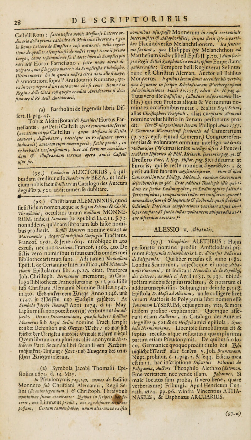 2S Caftelli Rom : f^tto mftro mbik Mejfwefe Lettore or¬ dinario deUaf rima cathedra di Medicina Jbeorica t egta in Roma Lettore de Simplici e cofe naturali, nella cogni¬ tione de qv ali tr a femplicifii denoftri tempi tieneil primo luogo 5 come te/limonio ne fa il dotto libro de Semplicipiu raridell' Horto Farnefiano , fotto nome altrui di- volgato , ouefi leggono mater ’e da Semplicifia Philofopho. Ultimamente ha in quefla nofiracitta dato aliefiampe, /’ Annotationi fopra l’ Aniidotario Romano, ope¬ ra in vero degna d' un tanto nome chefi come Roma e la Regina delte Citta cofiqvefto erudito Antidotario fi deve (limare il Re delli Antidotarii, (2l) Bartholini de legendis libris Dif¬ fert. II. pag. 4f‘ . r Tobiae Aldini Botanici Pontificii Hortus Far- nefianus , qui Petri Caftelli opera concinnatus fertur (nec etiam idipleC2L?i^\\w^ , quem Meffano! in Sicilia conveni^ diffitebatur-, tacite que in Prafatione operis indicavit) autorem cujtu nomen gerit, facile prodit , in re herbaria verfatiffimum > licet ad formam concilian¬ dam iUujirandum textum opera amici Caftelli ufus fit- Ludovictis ALECTORIUS , a cjui- busdam cx^^itnvt^^o-Theodorusde BEZA> ut indi¬ cium nobis facit Bailletus in Catalogo des Auteurs deguifez p.; x i. addit tamen fe dubitare. (9<5.) Chriftianus ALEMANNUS,quod fit ficftitium nomen,cCque ac Regius Selenus & Cbrifl. Thrafibulus, occultatls unum Bafilium MONNE- RUM> indicat jurispublici l.i. c. i \.§,yz. non addens, quidnam librorum fub hifce nomi- bus prodierit. BafilU Monneri nomine extant;^c Matrimonio , dequeClandeftinis Conjugiis^tdifidiiViS- Francof. 1561,&Jen2e 1603. utrobique in 4to excufi, nec non Francof. lydo. 4to. De fidis vero nominibus tribus eundis omnes mei Bibliothecariimuti funt. Adi tamen Ibomafium Epift.I. de Certamine Interimiftico, ubi MeUmh- tbonis Epiftolarum lib. z. p. 20. citat. Praeterea Joh. Chriftoph. Becmannus memorat, in Cata¬ logo Bibliotheca Francofurtanae p. ii.prodiifte fub Chriftiani Alemanni Nomine Balileae if47- in4to. (Debc^ncFen uom X^neqe Annosi ^46. unD iy47. in itleiffcrt unD ©at^feti 9eful)cet» At Symbola Jacobi Thomafii h.X\n\ I674. d. 14. May. Lipfia mifta non poteft non (a) verbotenus hic ad- feribi. Uti nec Diecmanniana, quafic habet: Bafilius Monnerus fub Regii Selini nomine Trad. fcriplit ijon Dec Defenfion unD (Beqeir-U)el;r / ob raan fici) iDieOecberCbcighit unrecbte @en?a(t tvebeen moeje? Qvem librum cum pluribus aliis anonymis Hort- lederus Parti Secundae libri fecundi oon ^^ecfitms ma^ighit/2infaiig/ ‘Unt) Zluag^ing tmt> fchen 2\viege^ influit. (a) Symbola Jacobi Thomafii Epi- ftolicai674. d. 14.May. In Pfeudonymis pag-i^o- mones de Bafilio Monnero fub Chriftiani Alemanni , Regii Se¬ lini {fic enim legendum,) (A Chriftoph. Thrafybuli nominibus fuum occultante- ^luibus in feriptis hoc fe¬ cerit,, nec LimnaCUS prodit , nec ego definire dccltfate pojjum. Certum tamen habeo, unum alterumve exifiis nominibus ufurpaffe Monnerum in caufa certaminis Interimifiici Adiaphoriftici, in qua fiet it ipfe 'a parti¬ bus Flaciiadverfus Melanchthonem. Itafentire me faciunt, qu£ PhilippusMelanchthon ad Mattheflum^^/^/V fIibell.Epift.il p.70.7 dum [cri¬ pta Regii SeliniSycophantica vocat, ipfum Empxdam» quibus addit'. Tempore belli Regius erat Selinus» nunc eft Chriftian Aleman. Audor eft Bafilius Mon^iCrus. E quibus lucem fimulaccendes his verbis, qu£ leguntur in feripto Scholafiicorum Witebergenfium ad criminationes Flacii Ao.lj) 3. edito Iit. H.pag.4, 'TuxiiYtVO xWq Bafilifcus, (^alludunt adpranomen Ba* filii,) qui ceu Proteos aliquis & Vertumnus no¬ mina ex occafionibus mutat , Regii Selini, alias Chriftophori Trafybuli , aliaS chrifiiani Alemani nomine veiuthiftrio in fcenam perfonatus pro¬ dit. Hucf^ illa pertinent iterum Philippi tJJ?. e Conventu If^jrmacienfi fcnbentis ad Camerarium (p. y iy. epift. ejus ad Camerar.) Congruere fen- tentias& voluntates omnium intelligo MtScopccim (Weimarienfes intelligidifies e Peuceri trabi atu Hifiorico de Phil. Melanch. jentent ia pag.pi. Cf Dreftero Part^ I.Ifag. Hiflor.pag. g^?.) difeurrit at Furca is, qui fe rede nominat , 8c petit audire fuorum 'tss&f^isAiuia.ciru. Hinc cS' illud Camerariiinvita Philipp. Melanch. eundem Conventum defcribentisp.m ffid. Erat additus Theologis i fi is qui-^<. dam ex feriba Ludimagifier, ex Ludimagifiro fiblus^t Jurisconfultus, tanquam velcuftos velemifidrius^quem'-^ animadverfum e fi (fi loquendo (fi feribendo quafi flabello'-^ [editionis placianas confpir at tones ventilare atque in-<-^ fuper conflare,(fi furia infiar volitantem ubique odia at-'-* que difeordias excit arefit ALESSIO V» Ahhatutis, (97.) Theophilus ALETHEUS : Hujus perfonato nomine prodiit Amftelodami pri¬ mum i. e. difeurfus Politicus dePolygamia. Qui liber recufus eft anno i6gx. LondiniScanorum , adjedaeque ei noiTe. Atha- nafiii Fincentii , ut indiCant Nouvelles de la Repubhfi^ des Lettres, dumois d’ AvriI l<^8f. p. 5 37* jedam videbis & ipfius tradatus, & notarum ei additarumepicrifin. Subjungitur deinde p.558. Epiftola D, Mafiii adAlixium, unde colligefe licet verum Audoris de Polygamia libri nomen efle Johannem LYSERLIM, cujus genus, vita, & mors ibidem prolixe-explicantur. Quemque afte- runt etiam Bailletus , in Catalogo des AuteurS degvifezp. yil-Scexamici epiftola , Sym¬ bola Normanniana. Liber ipfe famoliftimus eft & faepius recufus atque refutatus a quam plurimis partim etiam Pfeudonymis. De quibus fuo lo¬ co, Germanice qvoque prodiit titulo Da6 2^6? iiiglii^e ITTarcf QUtc SanDcn v. loh. Brunsmann. Nupt. prohibic, c. i,pag. 2.& feqq. Editio mea eft ini 2, hac inferiptione Difeurfus Politicus de Polygamia, Aufiore Theophilo Alethaeo {Salomon» Eme veritatem nec vende illam. Johannes» Si male locutus fum proba, fi vero bene, quare verberas me) Friburgi, Apud Henricum Cun- rath. 1674. PP*9^* v.infra Vincentius ATHA- NASIUS , & Daphnaeus ARCUARIUS. (97 •