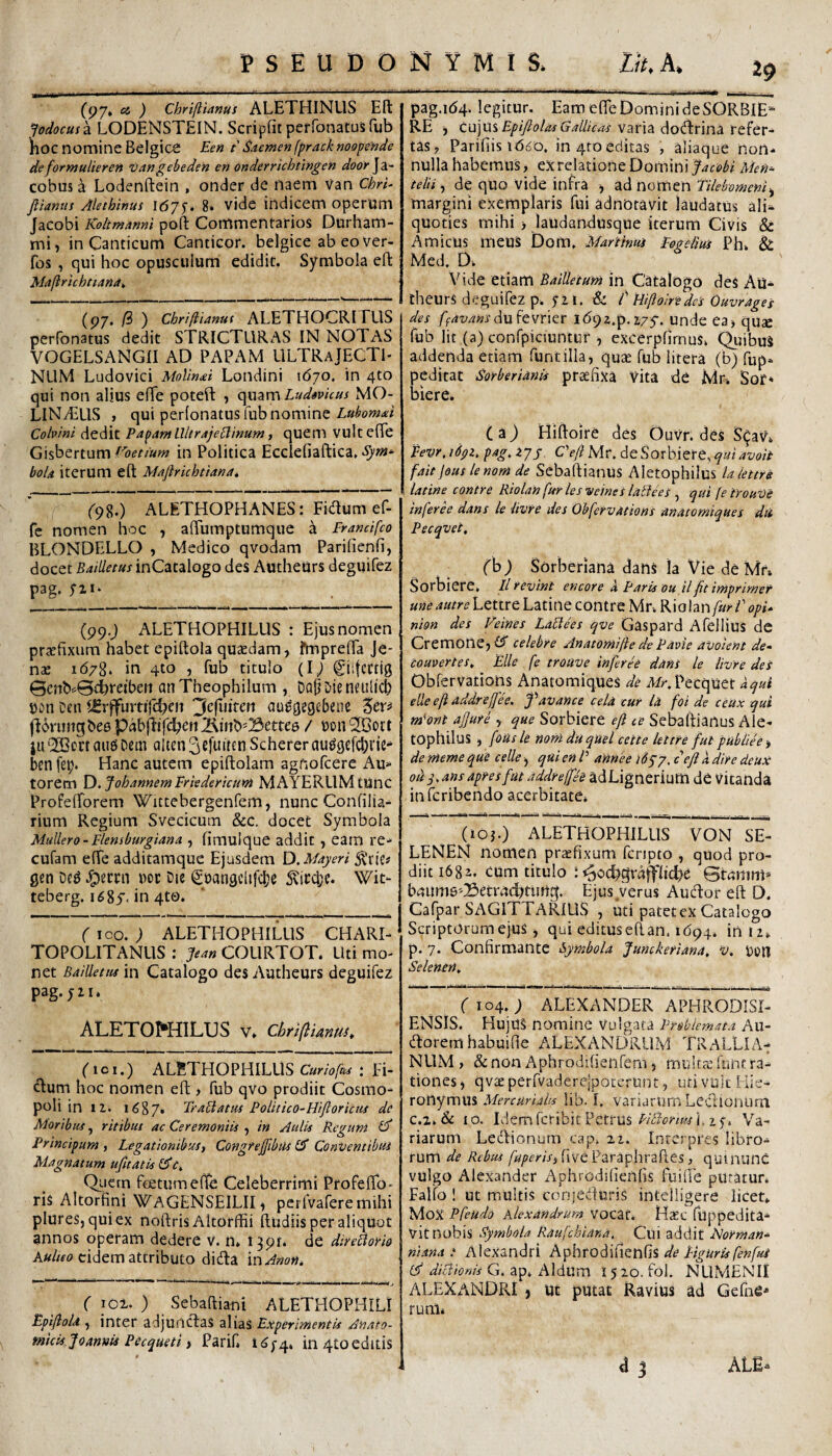 ✓ C97» ) Chriflunus ALETHINUS Eli fodocusk LODENSTEIN. Scripfit perfonatus fub hoc nomine Belgici Een t Sacmenfpracknoopehde deformulieren 'Oangebeden en onderrichtingen door\2i~ cobusa Lodenftein , onder de naem van ChrU ftianus Alethinus i67f. 8. vide indicem operum Jacobi KoltmAnni poft Commentarios Durham- mi, in Canticum Canticor. belgice ab eo ver- fos , qui hoc opusculurri edidit. Symbola eft MaftrichtianA^ (p7. (i ) Cbriliianut i\LETHOCRI EUS perfonatus dedit STRICTURAS IN NOTAS VOGELSANGII AD PAPAM ULTRaJECTI* NLIM Ludovici Molin<ei Londini 1670. in 4to qui non alius efTe poteft , Ludavicus MO- LINTUS , qui perlonatus fub nomine Cohini dedit Pa^amllltrAje^inum i quem VUltefTe Gisbertum in Politica Ecclefiaftica, *5'22** boU iterum eft Mafirkhtiana, (<)%.) ALETHOPHANES: Fidum ef- fc nomen hoc , aftumptumque a Francifco BLONDELLO , Medico qvodam Parifienfi, docet Bailletus inCatalogo des Aucheurs deguifez pag, (99.j ALETHOPHILUS : Ejus nomen pr^fixum habet epiftola quccdam, fmprefta Je- nae 1678. in 410 , fub titulo (i; Ciifcctig 0e}ib^0dbretbeii anTheophilum, DaODieneulich Ceu ^rffurtij^eit 3c(uitert au^gegebeiie (leruftgbee pabjdif<^en jKinb^Bettee / Don iu ‘JBort aiie Dem alten ^cfuiteti Schererau^gefc^rie* benfe^. Hanc autem epiftolam agnofcere Au» torem oh annem Frkdericum MAYERllMtUnc Profeftorem Wittebergenfem, nunc Confiiia» rium Regium Svecicum &C. docet Symbola Muliero - ilemburgiana , fimuique addit , earn re» cufam efte additamque Ejusdem Xy.Mayeri gen Dc^ J^ecrn m Die ^t)angclifd;e Sticcbe. Wit» teberg. in 4to. rioo. ; ALETHOPHILUS CHARI- TOPOLITANLIS : Jem COURTOT. Uti mo¬ net BaiUetitsm Catalogo des Autheurs deguifez pag. 521. ALETOI^HILTJS v» chriflimtu^ (tci,) ALETHOPHILUS c«r/4/&^ : Fi¬ dum hoc nomen eft , fub qvo prodiit Cosrao- poli in 12. 1687» TraBatm Polittco-Hiftoricus de Moribuf, ritibui ac Ceremoniis , in Aulis Reguni Cd Principum , Legationibus, Congfejftbiis Conventibus Magnatum ufttatis Quern fetum ellfe Celeberrimi ProfeflTo- ris Altorfini WaGENSEILII^ perfvaferemihi plures, quiex noftris Altorffii ftudiis per aliquot annos operam dedere v. n» i^pr* de dire^ovio Aa//fo eidem attributo dida mAnon, (lot.) Sebaftiani ALETHOPHILI EpifioU ) inter adjundas alias Experimentis Anato¬ micis Joanm Pecqueti t Parif. 11^/44 in 4toeditis pag.id4. legitur. Eam efte Domini de SORBIE- RE j cujus varia dodrina refer¬ tas? Parifiis it56o. in 4to editas , aliaque non¬ nulla habemus, ex relatione Domini facebi Men^ telii,, de quo vide infra j zd mxt\tnTilebomeni>^ margini exemplaris fui adnotavit laudatus ali^ quoties mihi > laudandusque iterum Civis &t Amicus meus Dom, Martinus Eegelm Ph» & Med. Dk Vide etiam BaiUetum in Catalogo des Au¬ theurs deguifez p. 721. E Hiftoiredes Ouvrages des /fat;/?«jrdufevrier lApz.p.z/j. unde ea, quse fub Iit (a) confpiciuntur , excerpfirnus» Quibus addenda etiam funtilla, qu^e fub litera (b) fup- peditat SoYberianis praefixa Vita de Mr» Sof* biere. (a) Hiftoire des Ouvr. des S^av» Fevr.iSpz, pag, zjj CefiMv, dt^Qxhitrt.quiavoit fait jous lenom de Sebaftianus Aletophilus Uiettrs latine contre Riolan fur /es veines lattees , qui [e trouVe inferi dans /e itvre des Obfefvations matorniques dii Pecqvet, (h) Sorberiana dans la Vie de Mr, Sorbiere» Il revint encore k Paris ou il fit irnprimef une autre Lettre Latine contre Mr. Riolan furi'' opU nion des Veines LaLtees qve Gaspard AfelliUS dc CremonejiiT celebre Anatomifie de Pavie avolent de» convertes, Elie fe troUVe infereC dans le livre des Obfervations Anatomiques de A/^.Pecquet aqui elle eft addrejfh. favance cela cur la foi de ceiix qui m'ont ajjute , que Sorbiere eft ce Sebaftianus Ale¬ tophilus ) fousle nomduquel cette lettre fut publiee -, de meme que celle ^ qui en P annee 1677. ceft k dire deux odq,ansapYesfut addreffee adLigneriutu de Vitanda inferibendo acerbitate» (loj.) ALETHOPHILUS VON SE- LENEN nomen praefixum feripto , quod pro¬ diit 1682. cum titulo : ^ochgrajfliche Bmmiu* baLtn]6'-!Setr4chtim0. Ejus verus Audor eft O. Cafpar SAGITTARIUS , Uti patet ex Catalogo Scriptorum ejus, qui editus eftan. 1694. in 12» p. 7. Confirmante Bymbola Junckeriana, 'v, Selenen, ( 104.; ALEXANDER APHRODISI¬ ENSIS. Hujus nomine vulgata Prsbiemata Ail- doremhabuifte ALEXANDRUM TRALLIA¬ NUM , & non Aphrodifienfem, mukec funt ra¬ tiones, qvteperfvadere|potcrunt, uti vuit Hie¬ ronymus lib. I. variarum Ledionurn c.i. &c IO. Liem fer ibit Petrus PiBcrm'i, z f. Va¬ riarum Ledionum cap» xz. Interpres libro¬ rum de Rebus five Paraphraftes, qutnunc vulgo Alexander Aphrodifienfis fuilte putatur» Falfo ! ut multis conjeduris inteiligere licet». Mox Pfeudo Alexandrum VOCat» HsEC fuppedita- Vit nobis Rymbola Raufehiana. Cui addit NoYman» ni ana i Alexandri de Liguris fenfm cf G. ap» Aldum 1510. fol. NUMENII ALEXANDRI j Ut putat Ravitis ad Gefiie* runli a j ALE-