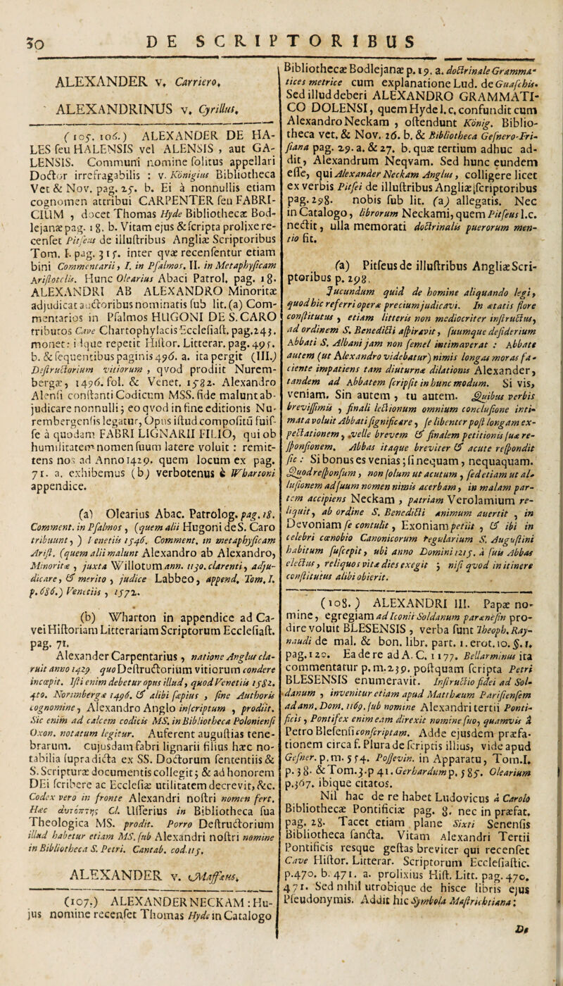 ALEXANDER v, Carrkro^ ALEXANDRINUS v* Cynllus, (ios,io6.) ALEXANDER DE HA¬ LES feii HALENSIS vel ALENSIS , aut GA- LENSIS. Communi nomine folitus appellari Dodor irrefragabilis : v. Konigim Bibliotheca Vcc & Nov. pag. xf. b. Ei a nonnullis etiam cognomen attribui CARPENTER feu FABRI¬ CIUM , docet Thomas Hyde Bibliothecat Bod- lejantepag. ig. b. Vitam ejus &fcripta prolixe re- cenfec Pitfetis de iiluftribus Anglia: Scriptoribus Tom. I. pag. 31 f. inter qvse recenfentur etiam bini Commentarii > I. in Pfalmos, II. in Metaphyficam Arijlotelis. Hunc Olearius Abaci PatroK pag. i 8* ALEXANDRI AB ALEXANDRO Minoritae adjudicat audoribusnominatis fub Iit.(a) Com- rnentarios in Pfalmos HLIGONI DES,CARO tributos Cave Chartophylacis Ecclefiaft, pag.24j. monet: i Ique repetit Hiilor. Litterar. pag.495-. b. &fcquentibuspaginis49(5. a. itapergit (III.^ Bsftruciarium vitiorum , qvod prodiit Nurem- berga:, iqjd. foL & Venet, lysz- Alexandro Alenfi conllantiCodicum MSS.fide maluntab- judicare nonnulli 5 eo qvod in fine editionis Nu- rembergenfis legatur, Opus iftud compolitii fuif- fe a quodam. FABRI LIGNARII FILIO, quiob humilitatem nomen fuum latere voluit: remit¬ tens no;; ad Anno 142 9. quem locum ex pag. 71. a, exhibemus (bj verbotenus ^ Wbartoni appendice. (a) Olearius Abac. Patrolog. pag, is. Comment. in Pfalmos , {tpuem alii Hugoni deS. Caro tribuunt, ) / enetiis 1^46. Comment, m metaphyficam Arift. (quem alii malunt ab Alexandro, Mmoritte , juxta Willotum^w». nyo. clarenti^ abju¬ dicare ylS merito y judice Labbeo, appende Tom,I, Venetiis lyjt. (b) Wharton in appendice ad Ca- vei Hiftoriam Litterariam Scriptorum Ecclefiaft. pag. 71. Alexander Carpentarius , natione Angiiu cla¬ ruit anno 1424 ^MDeftrudorium vitiorum condere incoepit. Ifli enim debetur opns illud, quod Venetius lySz. 4to. Nonmbergee 14^6. (S alibi fepius , ftne Authorus cognomine-, Alexandro Anglo, prodiit, Sic enim ad calcem codicis MS,inBibliotheca Polonienfi Oxon. notatum legitur. Auferent auguftias tene¬ brarum. cujusdam fabri lignarii filius htee no¬ tabilia (upradida ex SS. Dodorum rententiis& S. Scripturas documentis collegit j & ad honorem DEi feribere ac Ecclefias utilitatem decrevit, ^c. Codex vero in fronte Alexandri noftri nomen fert, H<ec ctvTbTTTfjg cl. UlFerius in Bibliotheca fua Theologica MS. prodit. Porro Deftrudorium illud habetur etiam MS,(nb Alexandri noftri nomine in Bibliotheca S, Petri. Cantab. cod.tij, ALEXANDER v. (107,) ALEXANDER NECKAM: Hu¬ ius nomine recenfet Thomas Catalogo Bibliothccje Bodlejanae p. 19. a. doPlrinaleGrammA“ tices metrice cum explanatione Lud. de Sed illud deberi ALEXANDRO GRAMMATI¬ CO DOLENSI, quem Hyde l.c. confundit cum AlexandroNeckam , oftendunt Kbnig. Biblio¬ theca vet. & Nov. 2(5. b. & Bibliotheca Gefnero^Fri- Jlana pag. a. & 27. b. quae tertium adhuc ad¬ dit, Alexandrum Neqvam. Sed hunc eundem eflTe, Alexander Jbeckam Anglus, colligere licet ex verbis Pitfei de iiluftribus Angliae[fcriptoribus pag. 298. nobis fub Iit. (z) allegatis. Nec in Catalogo, librorum Neckami, quem Pitfeus l.c. nedit, ulla memorati do^rinalis puerorum men~^ tio fit. (z) Pitfeus de iiluftribus Angliae Scri¬ ptoribus p. 298, Jucundum quid de homine aliquando legif quod hic referri opera precium judicavi. In atatis flore conflit ut us , etiam litteris non mediocriter infiruptus, ad ordinem S. BenediUi affiravit, fuumque defiderium Abbati S, Albani jam non femel intimaverat : Abbate autem (ut Alexandro videbatur') nimis longas moras fa • ciente impatiens tam diuturna dilationis Alexander, tandem ad Abbatem fcripftt inhuncmodum. Si vis, veniam. Sin autem , tu autem, ^ibtu verbis brevifftmis , finali lePiionum omnium conclufione intk mata voluit Abbatifignificare, fe libenter poft longam ex- pePlationem, puelle brevem Ib finalem petitionis juare- jfonfionem. Abbas itaque breviter (b acute reffondit fic: Si bonus es venias; fi nequam, nequaquam. ^odreifonfum, non (olum ut acutum, fedetiam ut aU lufionem adfuum nomen nimis acerbam, in malam par¬ tem accipiens Neckam , patriam Verolamilim re¬ liquit , ab ordine S, BenediPti animum auertit , in Dcvonizm fe contulit, ExoniampmV/, CT ibi in celebri coenobio Canonicorum Regularium S. Auguftini habitum fufeepit, ubi anno Dominiiziy. a fuis Abbas elePlm f reliquos vita dies exegit j ni fi qvod in itinere ccnflitutus alibi obierit. (108.) ALEXANDRI III. Papae no¬ mine, C^xc^VZVCiadIconitSoldanum paranefm '^XQ~ dire voluit BLE^SENSIS , verba funt Iheoph.Ray- naudi de mal. & bon. libr, part. i.erot.io.^.r. pag. 120. Ea de re ad A. C. 1177. Bellar minus ita commentatur p.m.ijp. poftquam feripta Petri BLESENSIS enumeravit. infiruPlio fidei ad Sol- -danum , invenitur etiam apud Matthaum Pnrifienfem adann.Dom, uPp.fub nomine Alexandri tertii Ponti¬ ficis , Pontifex enim eam direxit nemine fuo, quamvis 4 Petro BlefenfifwA^/p^^w. Adde ejusdem prarfa- donem circa f. Plura de ftriptis illius, vide apud Gcfner.^,m. Pojfevin. in Apparatu, Tom.I. p. jg. ^Tovn.f^^v.Gerhardum^p.^^y, Olearium p.3(57. ibique citatos. Nil hac de re habet Liidovicus a Carolo Bibliotheca Pontificise pag. g. nec in pr^fat. pag. 28. Tacet etiam plane Sixti Senenfis Bibliotheca fanda. Vitam Alexandri Tertii Pontificis resque geftas breviter qui recenfet Cave Fliftor. Litterar. Scriptorum Ecclefiaftic. p.47o, b. 471. a. prolixius Hift, Litt. p3g.47o. 471. Sed nihil iitrobique de hisce libris ejus Pfeudonyrais. Addic hic Symbola Mafirichtiana: